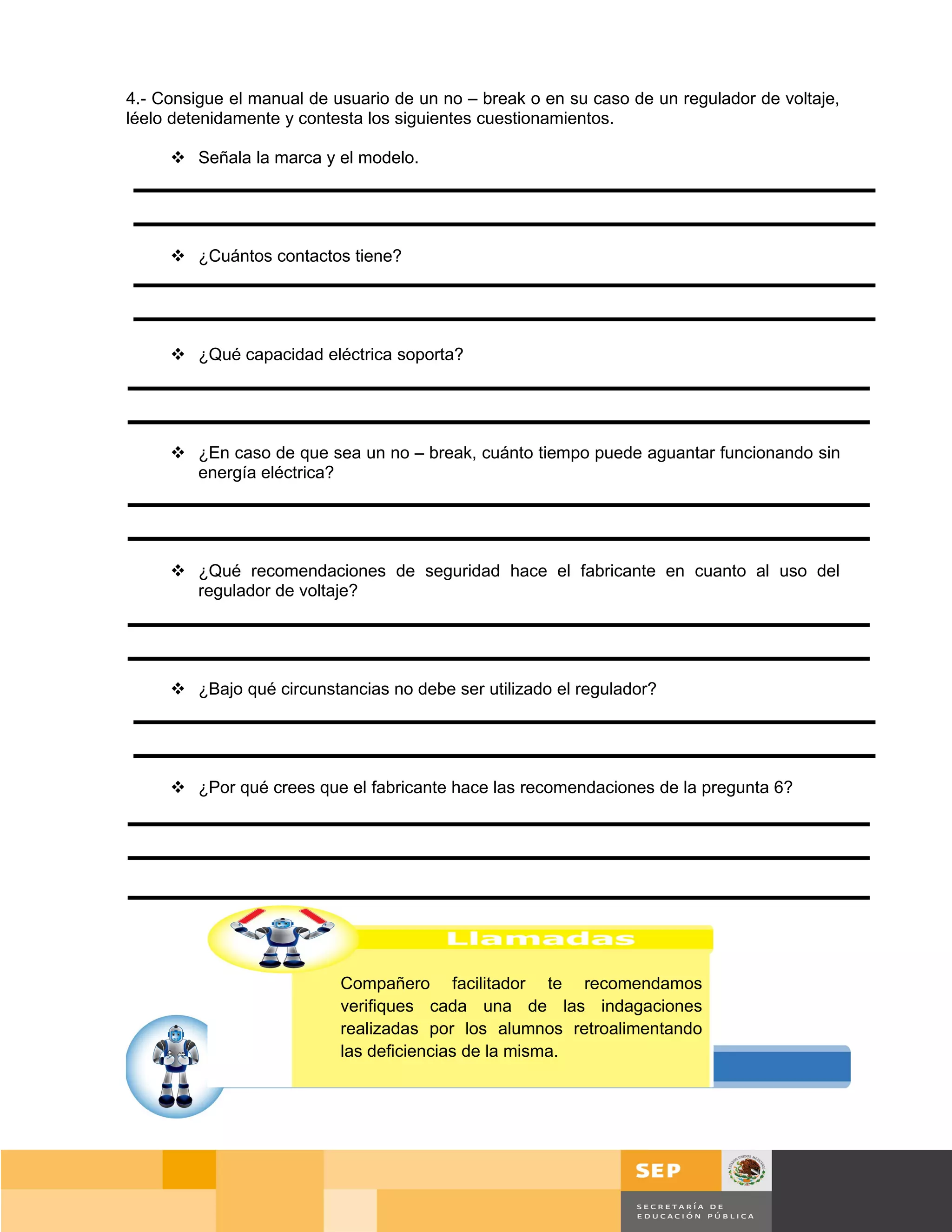 4.- Consigue el manual de usuario de un no – break o en su caso de un regulador de voltaje,
léelo detenidamente y contesta los siguientes cuestionamientos.

      Señala la marca y el modelo.




      ¿Cuántos contactos tiene?




      ¿Qué capacidad eléctrica soporta?




      ¿En caso de que sea un no – break, cuánto tiempo puede aguantar funcionando sin
       energía eléctrica?




      ¿Qué recomendaciones de seguridad hace el fabricante en cuanto al uso del
       regulador de voltaje?




      ¿Bajo qué circunstancias no debe ser utilizado el regulador?




      ¿Por qué crees que el fabricante hace las recomendaciones de la pregunta 6?




                           Compañero facilitador te recomendamos
                           verifiques cada una de las indagaciones
                           realizadas por los alumnos retroalimentando
                           las deficiencias de la misma.




                                                                                     Página 28 de 159
                                                                                 Página de
 