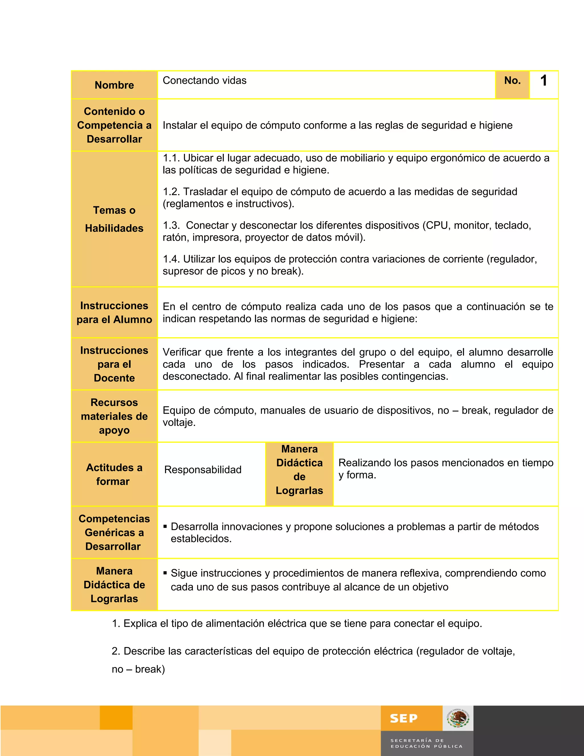 Nombre        Conectando vidas                                                            No.       1
 Contenido o
Competencia a    Instalar el equipo de cómputo conforme a las reglas de seguridad e higiene
 Desarrollar
                 1.1. Ubicar el lugar adecuado, uso de mobiliario y equipo ergonómico de acuerdo a
                 las políticas de seguridad e higiene.

                 1.2. Trasladar el equipo de cómputo de acuerdo a las medidas de seguridad
                 (reglamentos e instructivos).
   Temas o
 Habilidades     1.3. Conectar y desconectar los diferentes dispositivos (CPU, monitor, teclado,
                 ratón, impresora, proyector de datos móvil).

                 1.4. Utilizar los equipos de protección contra variaciones de corriente (regulador,
                 supresor de picos y no break).


 Instrucciones En el centro de cómputo realiza cada uno de los pasos que a continuación se te
para el Alumno indican respetando las normas de seguridad e higiene:

Instrucciones    Verificar que frente a los integrantes del grupo o del equipo, el alumno desarrolle
    para el      cada uno de los pasos indicados. Presentar a cada alumno el equipo
   Docente       desconectado. Al final realimentar las posibles contingencias.

 Recursos
                 Equipo de cómputo, manuales de usuario de dispositivos, no – break, regulador de
materiales de
                 voltaje.
   apoyo
                                           Manera
 Actitudes a                              Didáctica     Realizando los pasos mencionados en tiempo
                 Responsabilidad
  formar                                     de         y forma.
                                          Lograrlas

Competencias
                  Desarrolla innovaciones y propone soluciones a problemas a partir de métodos
 Genéricas a
                   establecidos.
 Desarrollar

   Manera         Sigue instrucciones y procedimientos de manera reflexiva, comprendiendo como
 Didáctica de      cada uno de sus pasos contribuye al alcance de un objetivo
  Lograrlas

      1. Explica el tipo de alimentación eléctrica que se tiene para conectar el equipo.

      2. Describe las características del equipo de protección eléctrica (regulador de voltaje,
      no – break)




                                                                                           Página 29 de 159
                                                                                     Página de
 