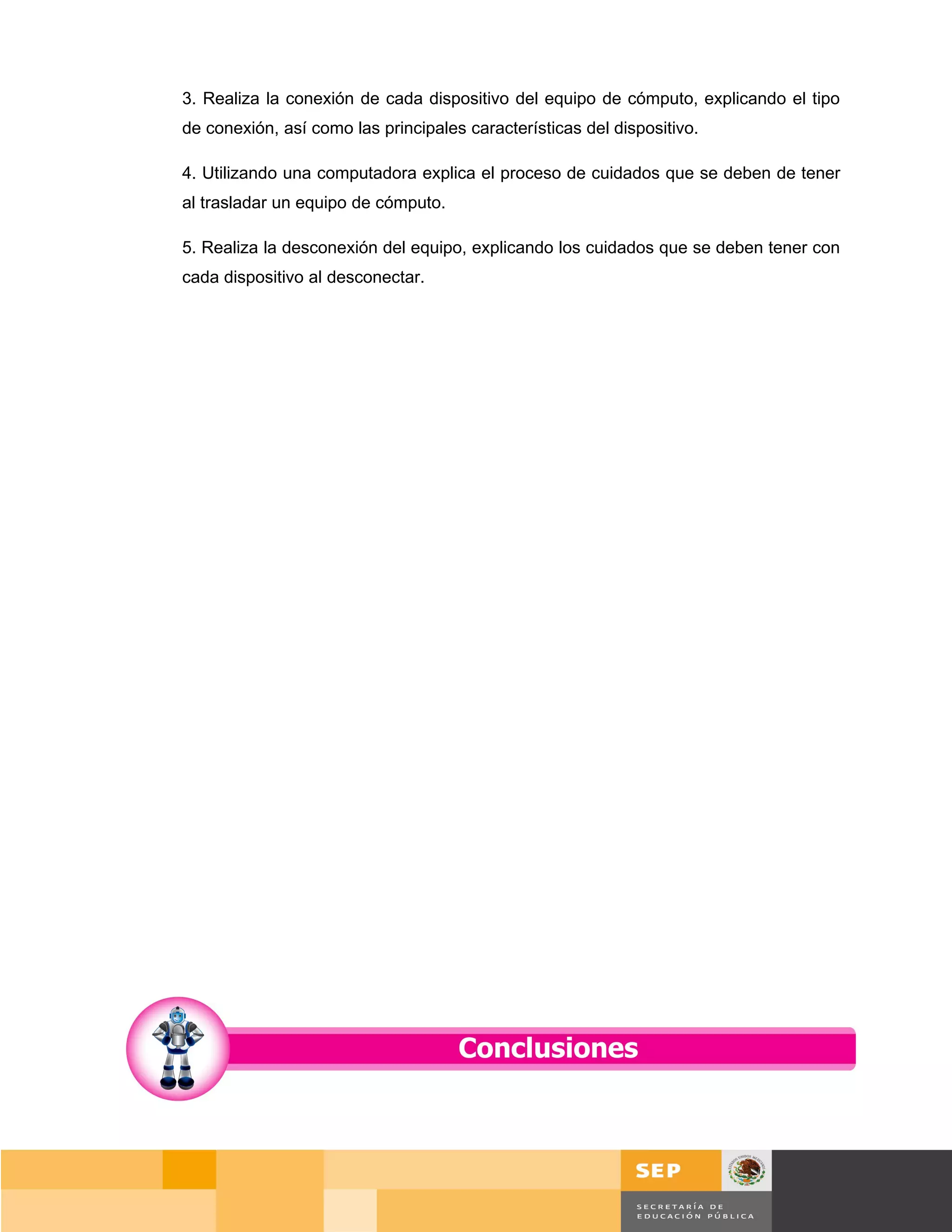 3. Realiza la conexión de cada dispositivo del equipo de cómputo, explicando el tipo
de conexión, así como las principales características del dispositivo.

4. Utilizando una computadora explica el proceso de cuidados que se deben de tener
al trasladar un equipo de cómputo.

5. Realiza la desconexión del equipo, explicando los cuidados que se deben tener con
cada dispositivo al desconectar.




                                                                              Página 30 de 159
                                                                          Página de
 