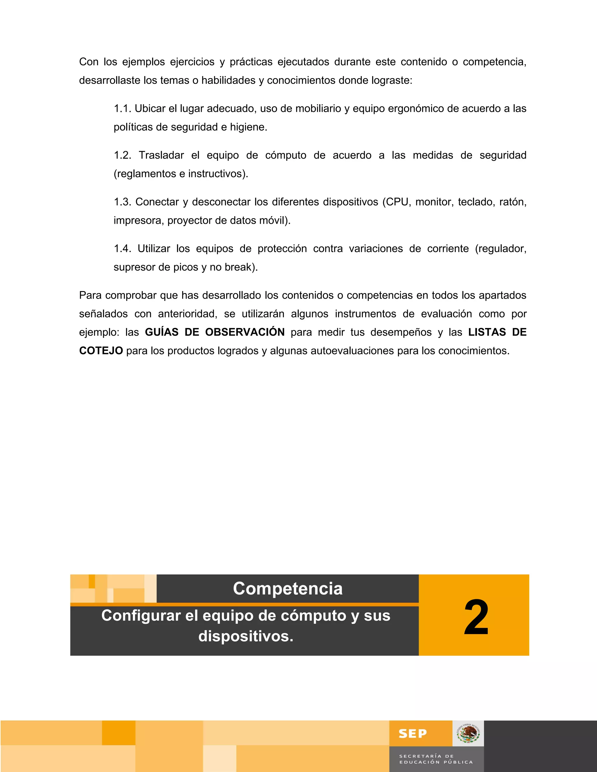Con los ejemplos ejercicios y prácticas ejecutados durante este contenido o competencia,
desarrollaste los temas o habilidades y conocimientos donde lograste:

       1.1. Ubicar el lugar adecuado, uso de mobiliario y equipo ergonómico de acuerdo a las
       políticas de seguridad e higiene.

       1.2. Trasladar el equipo de cómputo de acuerdo a las medidas de seguridad
       (reglamentos e instructivos).

       1.3. Conectar y desconectar los diferentes dispositivos (CPU, monitor, teclado, ratón,
       impresora, proyector de datos móvil).

       1.4. Utilizar los equipos de protección contra variaciones de corriente (regulador,
       supresor de picos y no break).

Para comprobar que has desarrollado los contenidos o competencias en todos los apartados
señalados con anterioridad, se utilizarán algunos instrumentos de evaluación como por
ejemplo: las GUÍAS DE OBSERVACIÓN para medir tus desempeños y las LISTAS DE
COTEJO para los productos logrados y algunas autoevaluaciones para los conocimientos.




    Configurar el equipo de cómputo y sus
                 dispositivos.                                                 2

                                                                                       Página 31 de 159
                                                                                   Página de
 