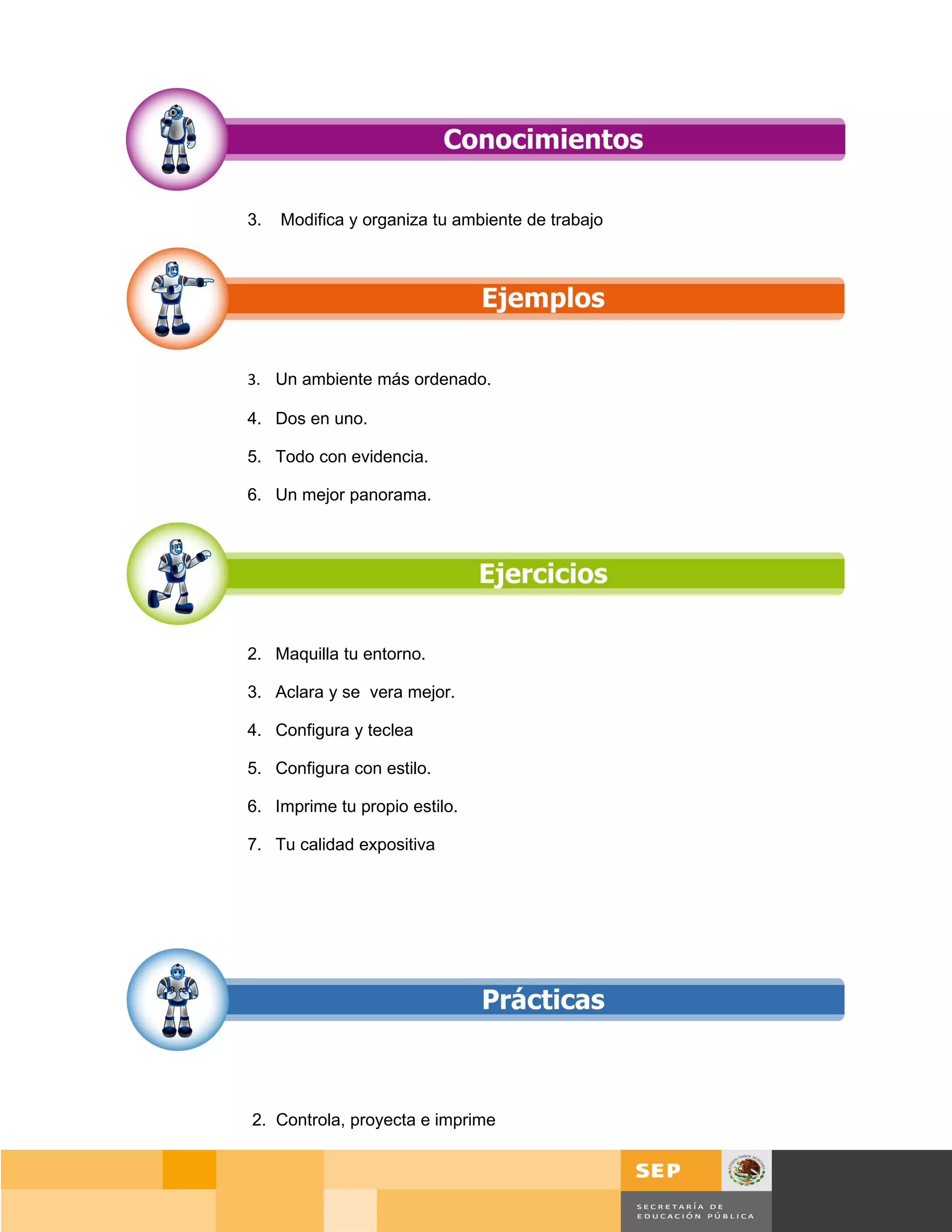3.   Modifica y organiza tu ambiente de trabajo




3. Un ambiente más ordenado.

4. Dos en uno.

5. Todo con evidencia.

6. Un mejor panorama.




2. Maquilla tu entorno.

3. Aclara y se vera mejor.

4. Configura y teclea

5. Configura con estilo.

6. Imprime tu propio estilo.

7. Tu calidad expositiva




2. Controla, proyecta e imprime



                                                      Página 32 de 159
                                                  Página de
 