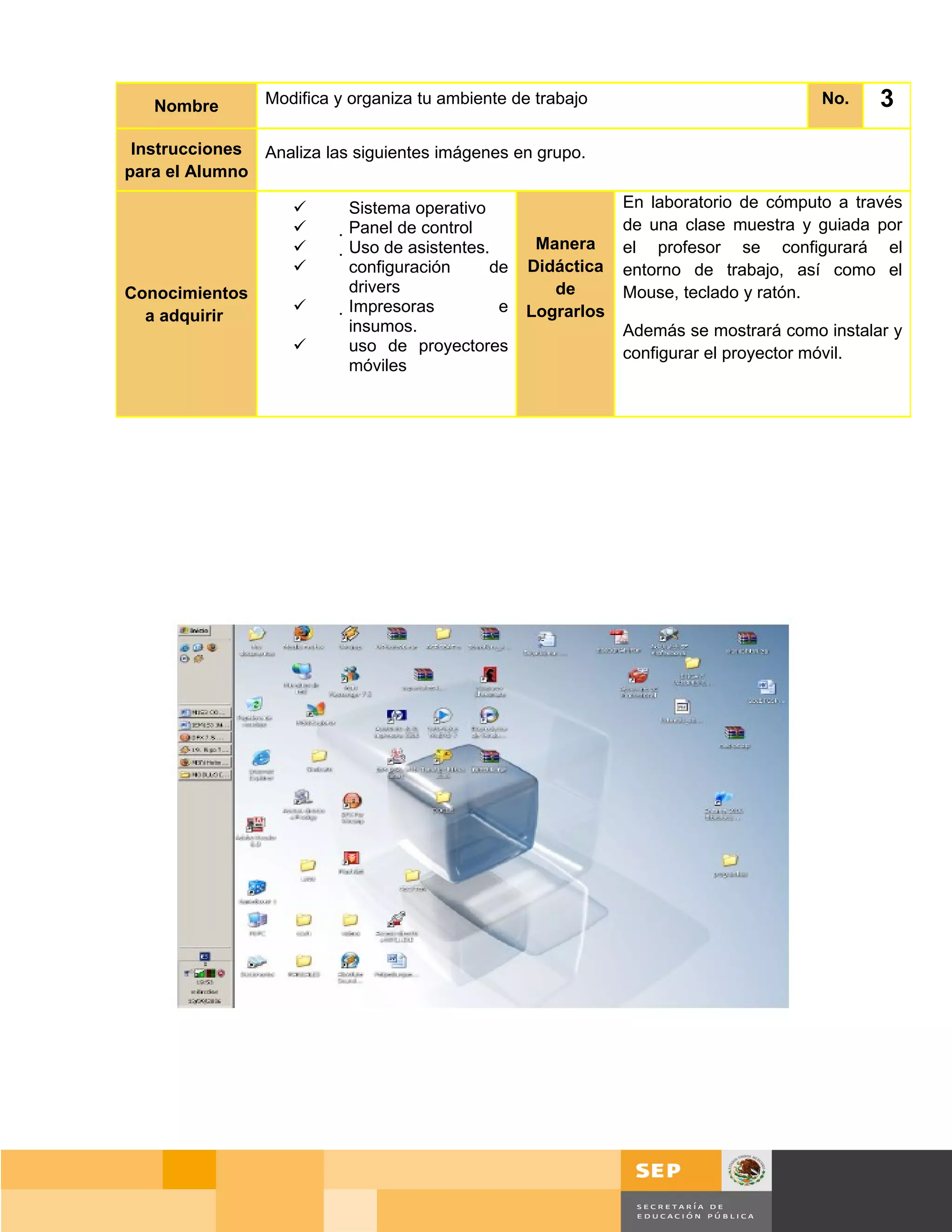 Nombre        Modifica y organiza tu ambiente de trabajo                             No.    3
 Instrucciones Analiza las siguientes imágenes en grupo.
para el Alumno

                          Sistema operativo                    En laboratorio de cómputo a través
                          Panel de control                    de una clase muestra y guiada por
                           Uso de asistentes.      Manera     el profesor se configurará el
                            configuración     de   Didáctica   entorno de trabajo, así como el
Conocimientos                drivers                   de       Mouse, teclado y ratón.
                            Impresoras        e   Lograrlos
  a adquirir
                              insumos.                          Además se mostrará como instalar y
                             uso de proyectores                configurar el proyector móvil.
                              móviles




                                                                                     Página 36 de 159
                                                                                 Página de
 