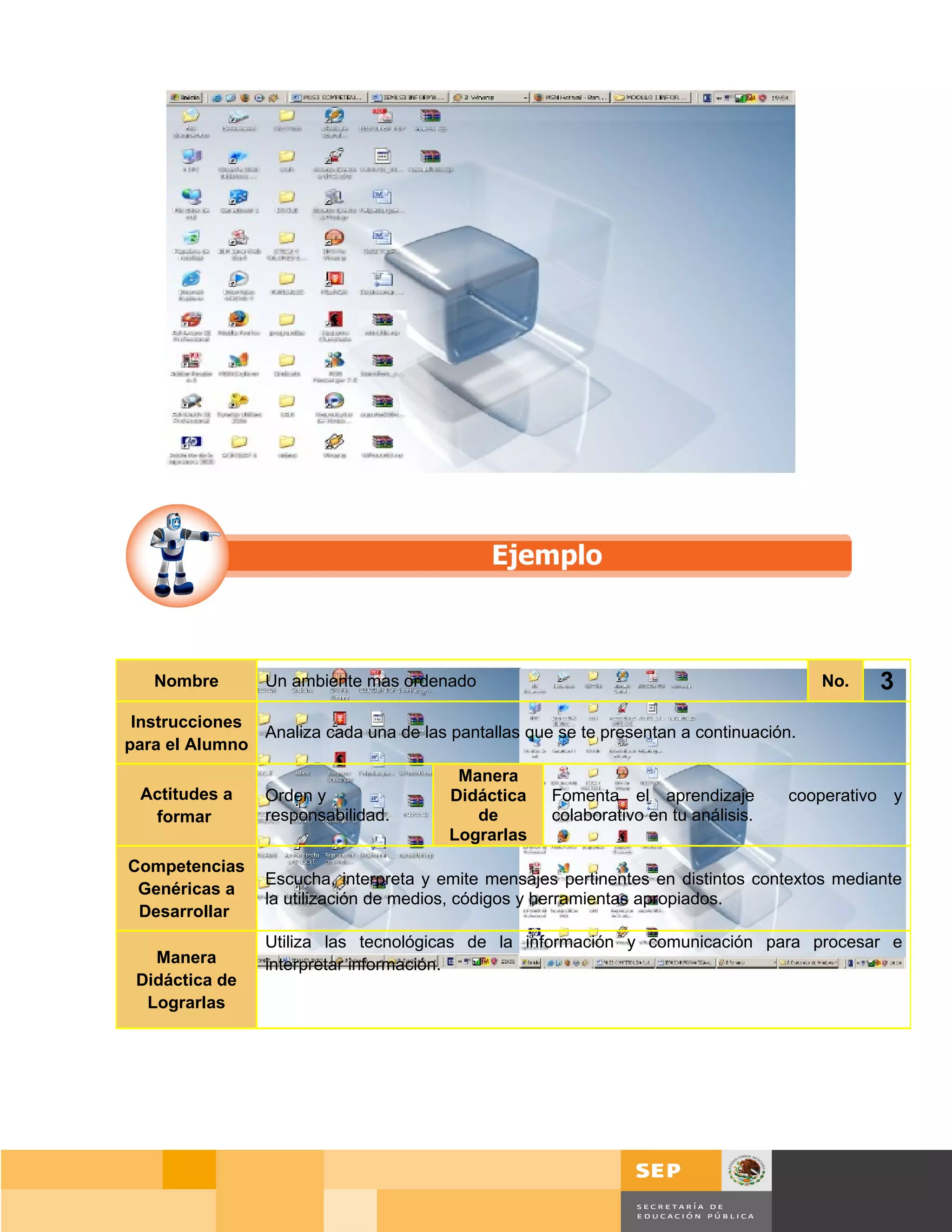 Nombre        Un ambiente mas ordenado                                                  No.   3
 Instrucciones
               Analiza cada una de las pantallas que se te presentan a continuación.
para el Alumno
                                         Manera
 Actitudes a     Orden y                Didáctica    Fomenta el aprendizaje           cooperativo y
  formar         responsabilidad.          de        colaborativo en tu análisis.
                                        Lograrlas
Competencias
                 Escucha, interpreta y emite mensajes pertinentes en distintos contextos mediante
 Genéricas a
                 la utilización de medios, códigos y herramientas apropiados.
 Desarrollar
                 Utiliza las tecnológicas de la información y comunicación para procesar e
   Manera        interpretar información.
 Didáctica de
  Lograrlas




                                                                                        Página 37 de 159
                                                                                    Página de
 
