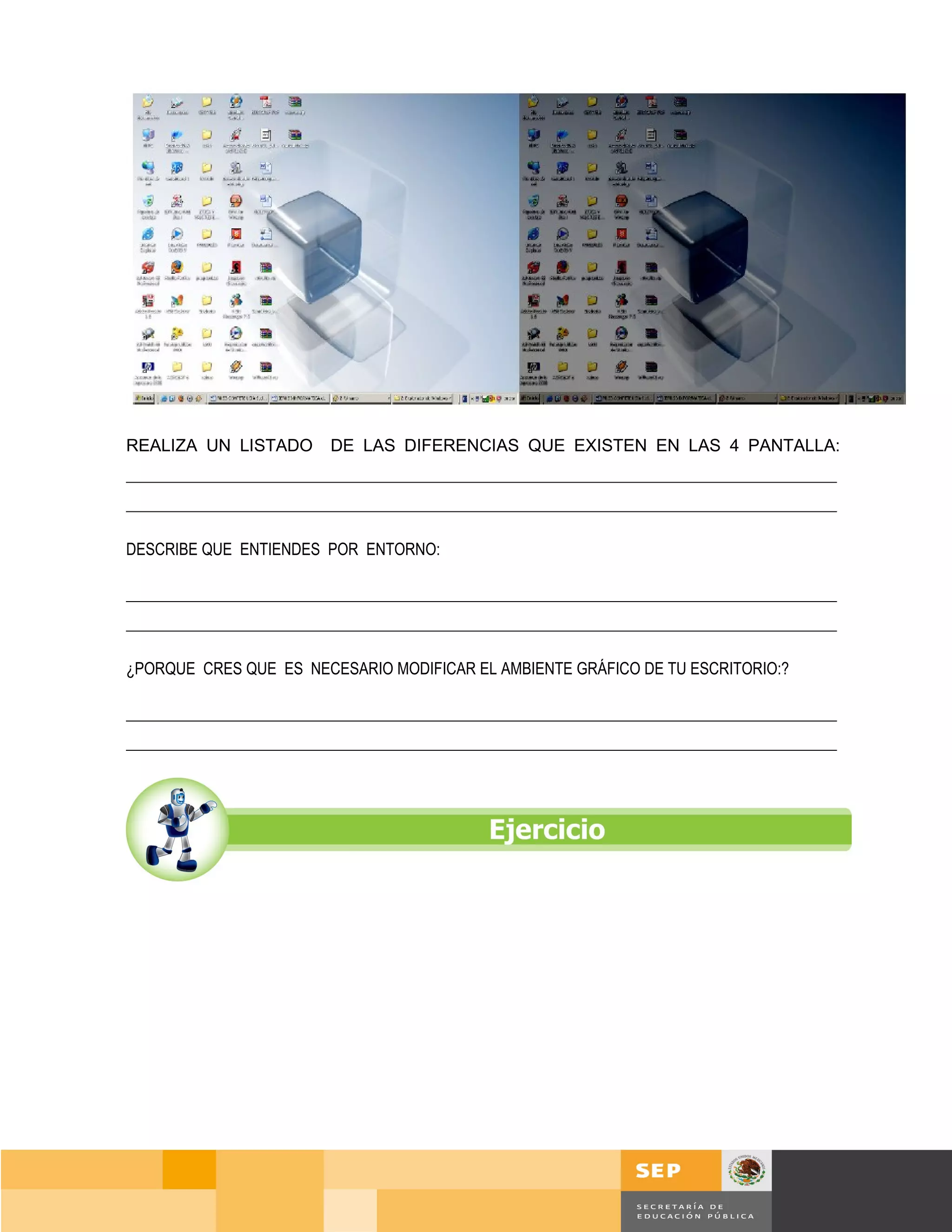 REALIZA UN LISTADO        DE LAS DIFERENCIAS QUE EXISTEN EN LAS 4 PANTALLA:
___________________________________________________________________________________________
___________________________________________________________________________________________

DESCRIBE QUE ENTIENDES POR ENTORNO:

___________________________________________________________________________________________
___________________________________________________________________________________________

¿PORQUE CRES QUE ES NECESARIO MODIFICAR EL AMBIENTE GRÁFICO DE TU ESCRITORIO:?

___________________________________________________________________________________________
___________________________________________________________________________________________




                                                                                      Página 38 de 159
                                                                                  Página de
 