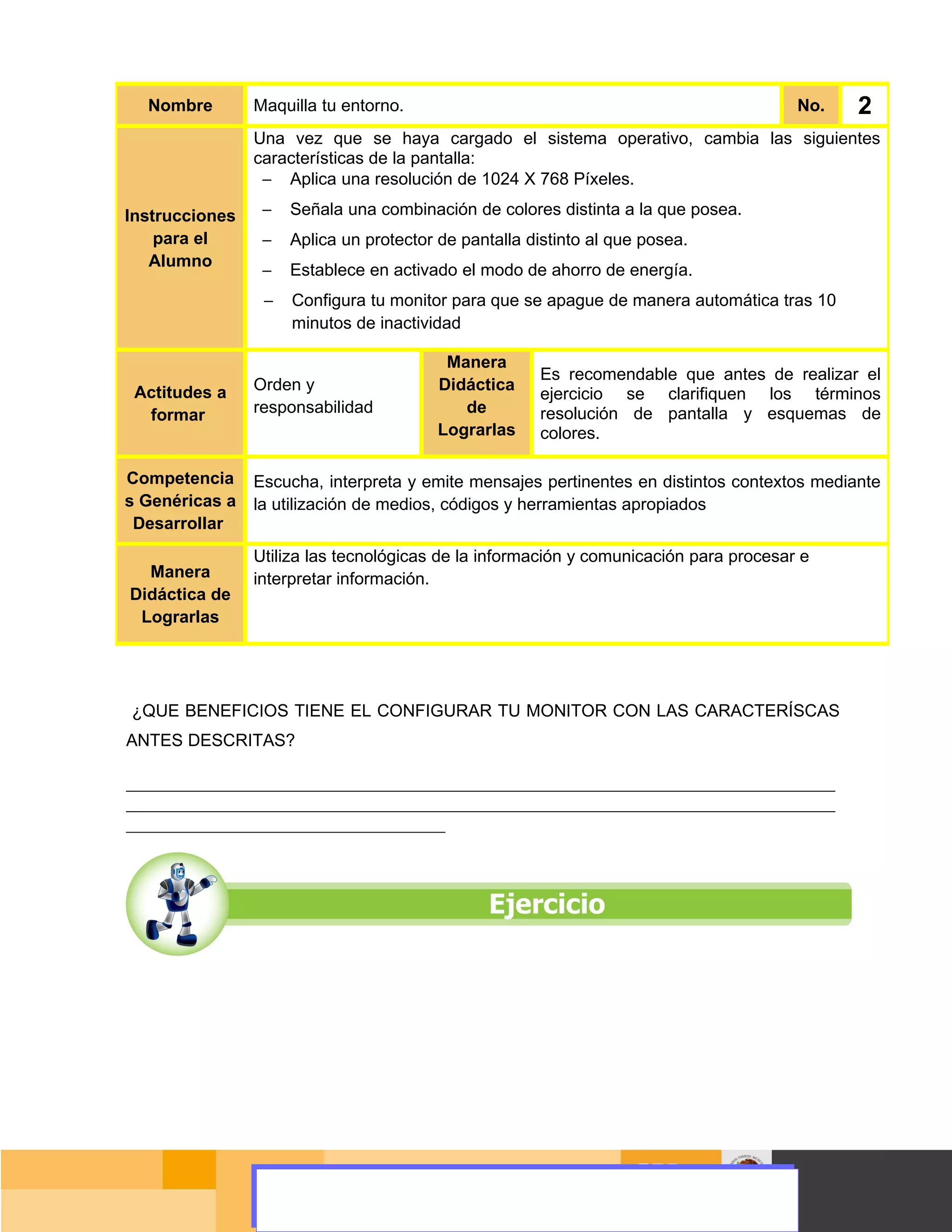 Nombre        Maquilla tu entorno.                                                         No.      2
                 Una vez que se haya cargado el sistema operativo, cambia las siguientes
                 características de la pantalla:
                  − Aplica una resolución de 1024 X 768 Píxeles.

Instrucciones      −   Señala una combinación de colores distinta a la que posea.
    para el        −   Aplica un protector de pantalla distinto al que posea.
   Alumno
                   −   Establece en activado el modo de ahorro de energía.
                   −   Configura tu monitor para que se apague de manera automática tras 10
                       minutos de inactividad

                                            Manera
                                                          Es recomendable que antes de realizar el
 Actitudes a     Orden y                   Didáctica
                                                          ejercicio se clarifiquen los términos
  formar         responsabilidad              de          resolución de pantalla y esquemas de
                                           Lograrlas      colores.

Competencia      Escucha, interpreta y emite mensajes pertinentes en distintos contextos mediante
s Genéricas a    la utilización de medios, códigos y herramientas apropiados
 Desarrollar
                 Utiliza las tecnológicas de la información y comunicación para procesar e
  Manera         interpretar información.
Didáctica de
 Lograrlas




¿QUE BENEFICIOS TIENE EL CONFIGURAR TU MONITOR CON LAS CARACTERÍSCAS
ANTES DESCRITAS?

____________________________________________________________________________________________________
____________________________________________________________________________________________________
_____________________________________________




                                                                                              Página 39 de 159
                                                                                          Página de
 