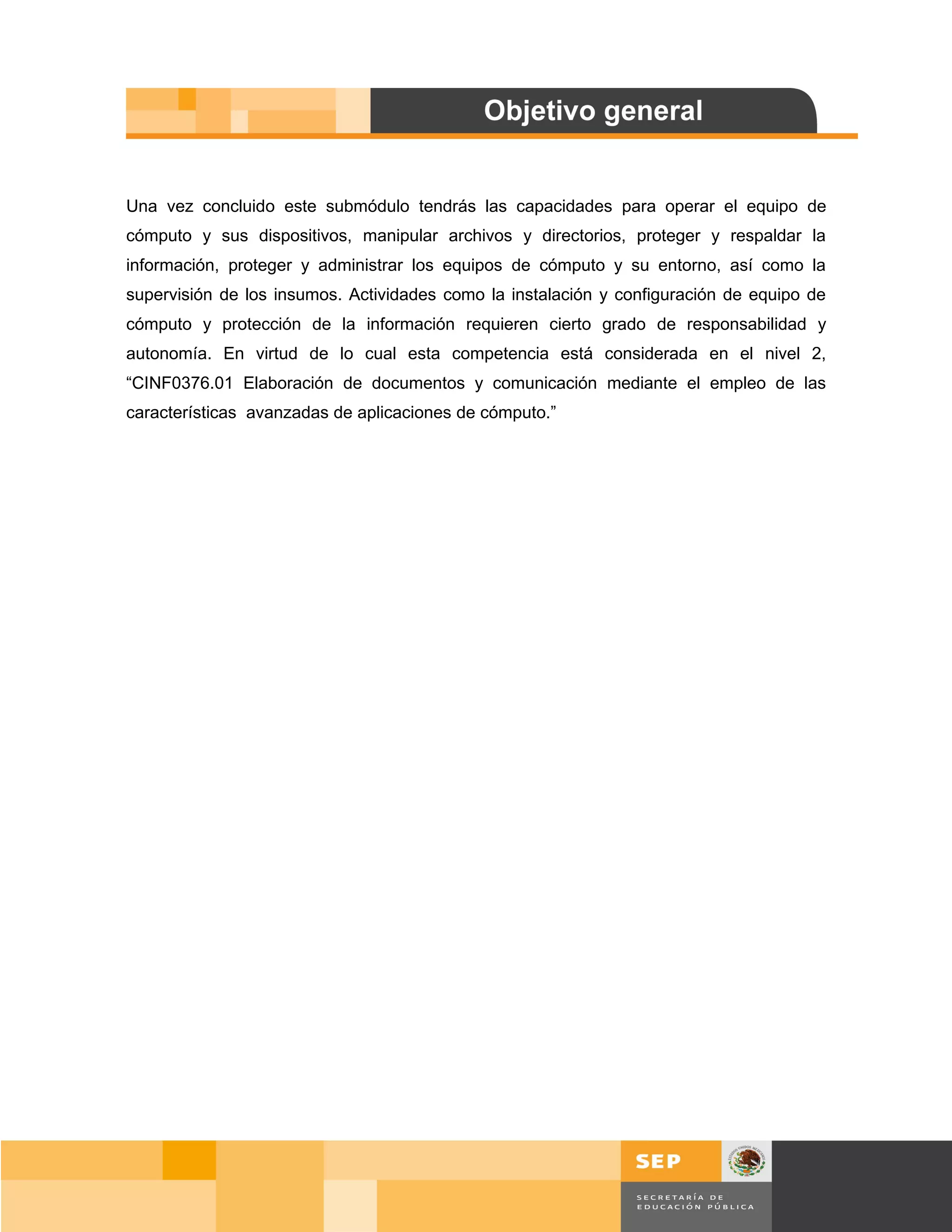 Una vez concluido este submódulo tendrás las capacidades para operar el equipo de
cómputo y sus dispositivos, manipular archivos y directorios, proteger y respaldar la
información, proteger y administrar los equipos de cómputo y su entorno, así como la
supervisión de los insumos. Actividades como la instalación y configuración de equipo de
cómputo y protección de la información requieren cierto grado de responsabilidad y
autonomía. En virtud de lo cual esta competencia está considerada en el nivel 2,
“CINF0376.01 Elaboración de documentos y comunicación mediante el empleo de las
características avanzadas de aplicaciones de cómputo.”




                                                                                    Página 4 de 159
                                                                                Página de
 