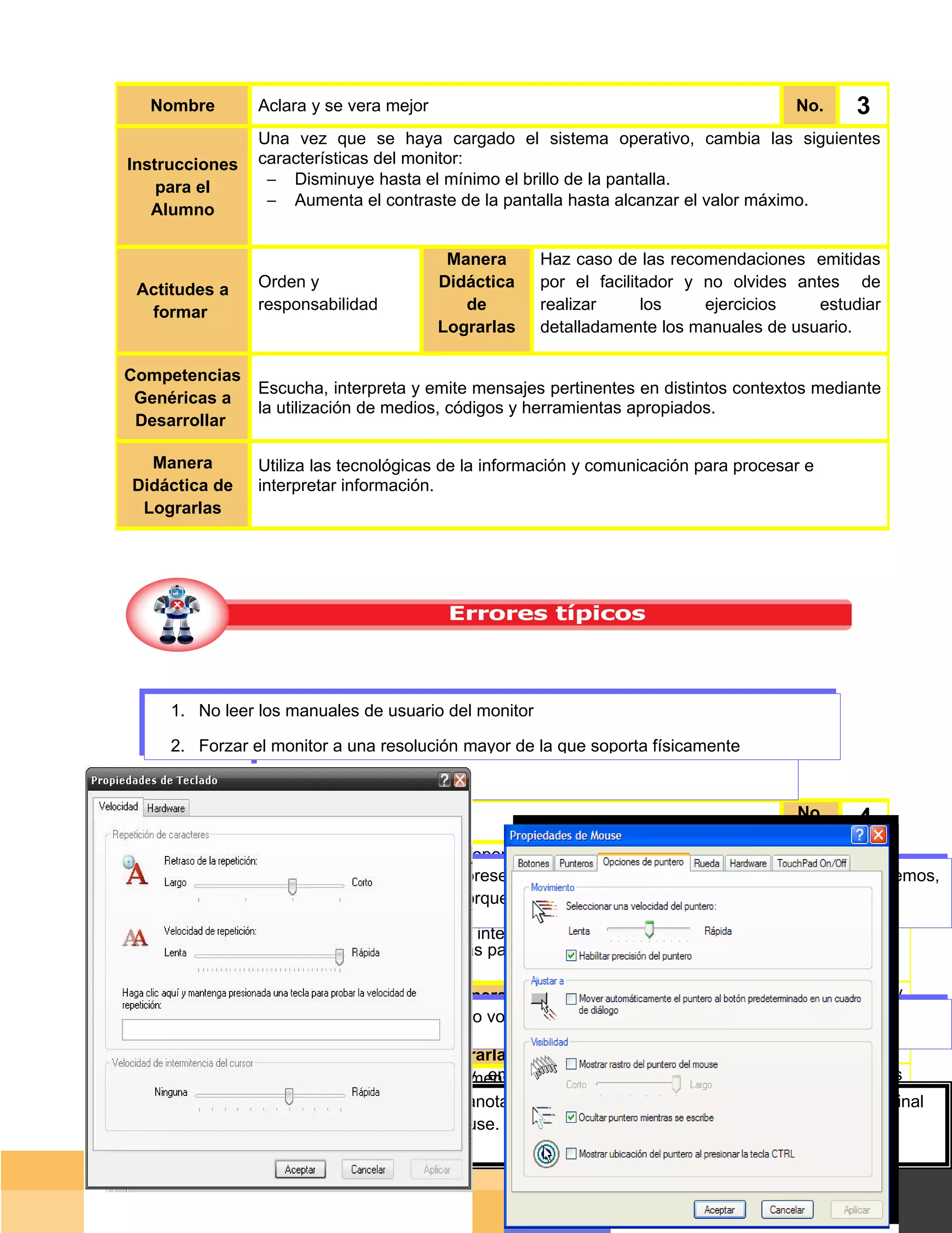 Nombre        Aclara y se vera mejor                                                No.      3
                 Una vez que se haya cargado el sistema operativo, cambia las siguientes
Instrucciones    características del monitor:
    para el       − Disminuye hasta el mínimo el brillo de la pantalla.
                  − Aumenta el contraste de la pantalla hasta alcanzar el valor máximo.
   Alumno

                                           Manera     Haz caso de las recomendaciones emitidas
 Actitudes a     Orden y                  Didáctica   por el facilitador y no olvides antes de
  formar         responsabilidad             de       realizar      los    ejercicios    estudiar
                                          Lograrlas   detalladamente los manuales de usuario.

Competencias
                 Escucha, interpreta y emite mensajes pertinentes en distintos contextos mediante
 Genéricas a
                 la utilización de medios, códigos y herramientas apropiados.
 Desarrollar

  Manera         Utiliza las tecnológicas de la información y comunicación para procesar e
Didáctica de     interpretar información.
 Lograrlas




     1. No leer los manuales de usuario del monitor

     2. Forzar el monitor a una resolución mayor de la que soporta físicamente


   Nombre       Configura y teclea                                                     No.      4
Instrucciones  Una vez cargado el sistema operativo en tu PC, configura el teclado siguiendo los
               siguientes parámetros.
                  En ocasiones el monitor presenta una variación de color en alguno de sus extremos,
   para el
      Nombre   - Velocidaden ser causado Largo se encuentra cerca de un elemento imantado 4
                      Dos deuno
                  esto puede repetición: porque
                                                                                         No.
   Alumno      - Velocidad de intermitencia del cursor: Lento
               - Idioma del teclado: español internacional.
Instrucciones para
                      Analiza cada una de las pantallas que se te presentan a continuación.
     el Alumno
               OrdenOrden y
Actitudes aaformar
 Actitudes            y                       Manera Se recomienda antes de realizar el ejercicio, y
                                            Manera        Fomenta el aprendizaje cooperativo
                    responsabilidad
               responsabilidad               Didáctica modelar realizar una práctica guiada con
                                              No volver colaborativo en tu análisis.
                                           Didáctica a dejar la yconfiguración a su estado normal.
  formar            .                            de
                                               de       respecto a los métodos de configuración del
                                             Lograrlas teclado y del mouse.
                                           Lograrlas
Competencia Escucha, interpreta y emite y emite mensajes pertinentes en distintos contextos
   Competencias
                        Escucha, interpreta mensajes pertinentes en distintos contextos mediante
                        mediante la utilización de medios, códigos y herramientas apropiados.
    Genéricas la utilización de medios, códigos y herramientas apropiados.
s Genéricas a a de un cuadro comparativo anota las diferencias que existen en la configuración original
         A través
         y la modificada del teclado y del mouse.
    Desarrollar
 Desarrollar
   Manera       Utiliza Utilizatecnológicas de la información y comunicación para procesar e e
 Manera Didáctica         las las tecnológicas de la información y comunicación para procesar
                        interpretar información.
                interpretar información.
 Didáctica de
    de Lograrlas                                                                         Página 40 de 159
  Lograrlas                                                                         Página de
 
