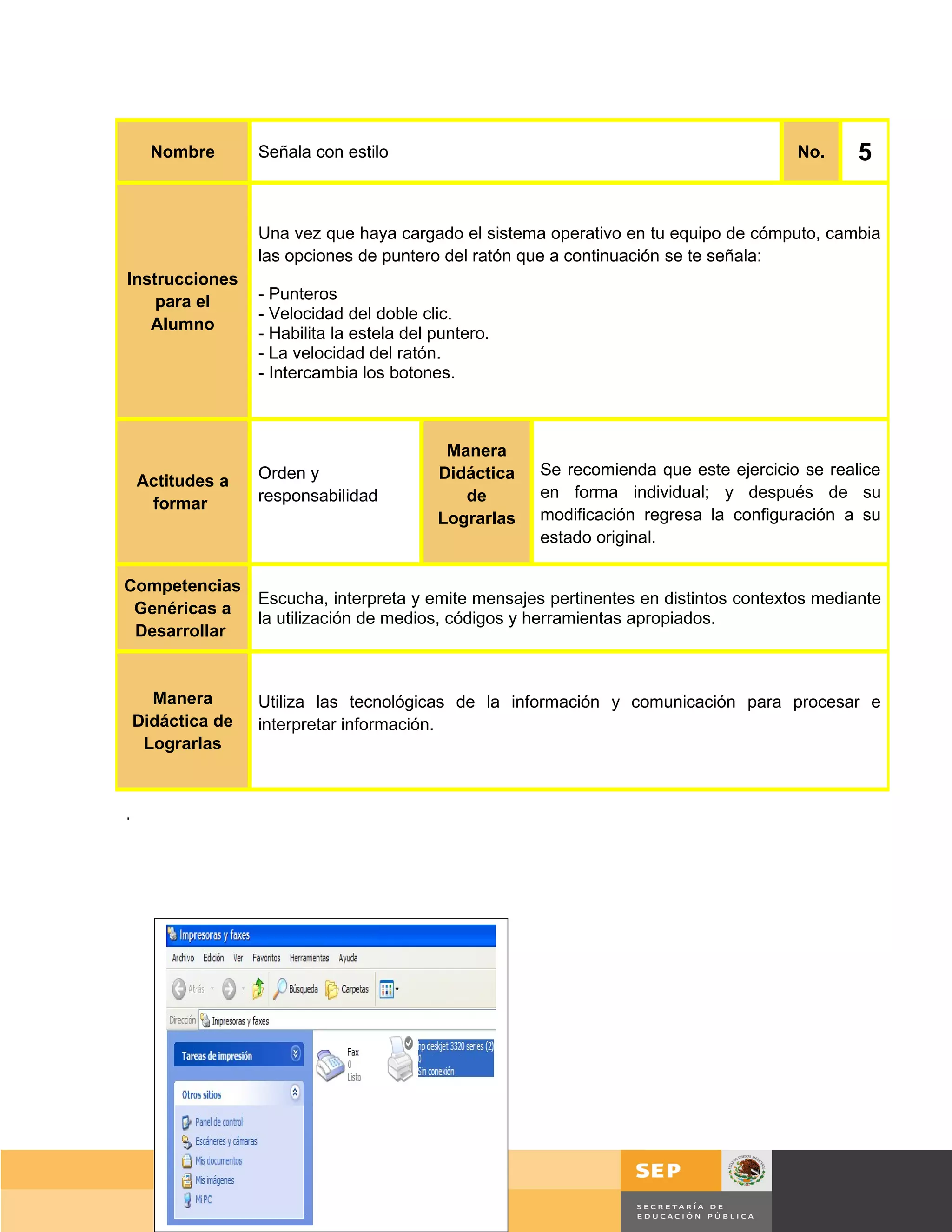 Nombre       Señala con estilo                                                    No.     5


                   Una vez que haya cargado el sistema operativo en tu equipo de cómputo, cambia
                   las opciones de puntero del ratón que a continuación se te señala:
Instrucciones
    para el        - Punteros
                   - Velocidad del doble clic.
   Alumno
                   - Habilita la estela del puntero.
                   - La velocidad del ratón.
                   - Intercambia los botones.



                                             Manera
                   Orden y                  Didáctica   Se recomienda que este ejercicio se realice
    Actitudes a
                   responsabilidad             de       en forma individual; y después de su
     formar
                                            Lograrlas   modificación regresa la configuración a su
                                                        estado original.

Competencias
                   Escucha, interpreta y emite mensajes pertinentes en distintos contextos mediante
 Genéricas a
                   la utilización de medios, códigos y herramientas apropiados.
 Desarrollar


      Manera       Utiliza las tecnológicas de la información y comunicación para procesar e
    Didáctica de   interpretar información.
     Lograrlas



.




                                                                                        Página 41 de 159
                                                                                    Página de
 