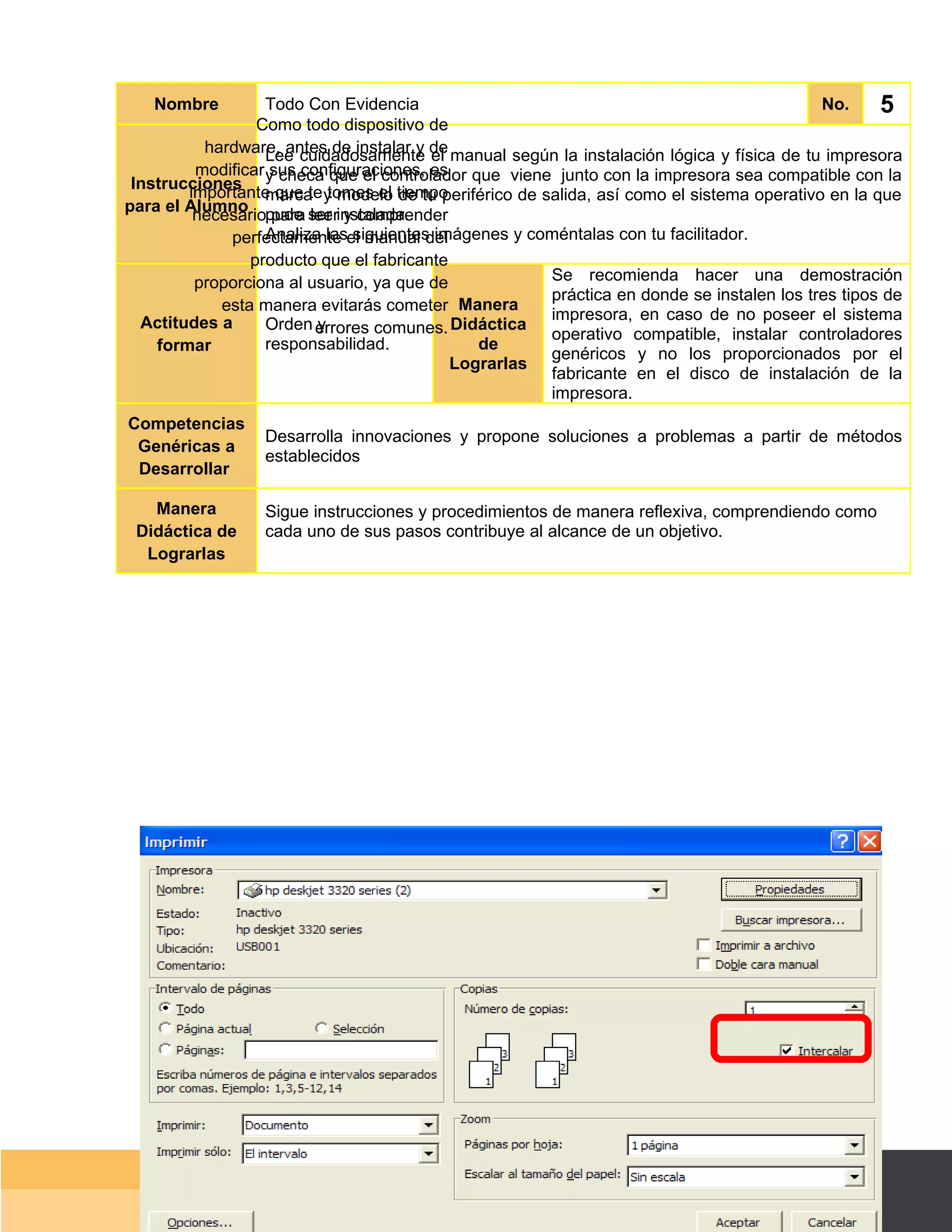 Nombre          Todo Con Evidencia                                                       No.    5
                 Como todo dispositivo de
          hardware, antes de instalar y de manual según la instalación lógica y física de tu impresora
                   Lee cuidadosamente el
         modificar y checa que el controlador que viene junto con la impresora sea compatible con la
                    sus configuraciones, es
 Instrucciones
        importante que te y modelo tiempo
                   marca tomes el de tu periférico de salida, así como el sistema operativo en la que
para el Alumno pude ser instalada.
         necesario para leer y comprender
                   Analiza las siguientes imágenes y coméntalas con tu facilitador.
             perfectamente el manual del
                producto que el fabricante
         proporciona al usuario, ya que de             Se recomienda hacer una demostración
                                                       práctica en donde se instalen los tres tipos de
            esta manera evitarás cometer Manera
  Actitudes a                                          impresora, en caso de no poseer el sistema
                   Orden errores comunes. Didáctica
                          y
                                                       operativo compatible, instalar controladores
    formar         responsabilidad.            de
                                                       genéricos y no los proporcionados por el
                                            Lograrlas
                                                       fabricante en el disco de instalación de la
                                                       impresora.
Competencias
                  Desarrolla innovaciones y propone soluciones a problemas a partir de métodos
 Genéricas a
                  establecidos
 Desarrollar

   Manera         Sigue instrucciones y procedimientos de manera reflexiva, comprendiendo como
 Didáctica de     cada uno de sus pasos contribuye al alcance de un objetivo.
  Lograrlas




                                                                                        Página 42 de 159
                                                                                    Página de
 