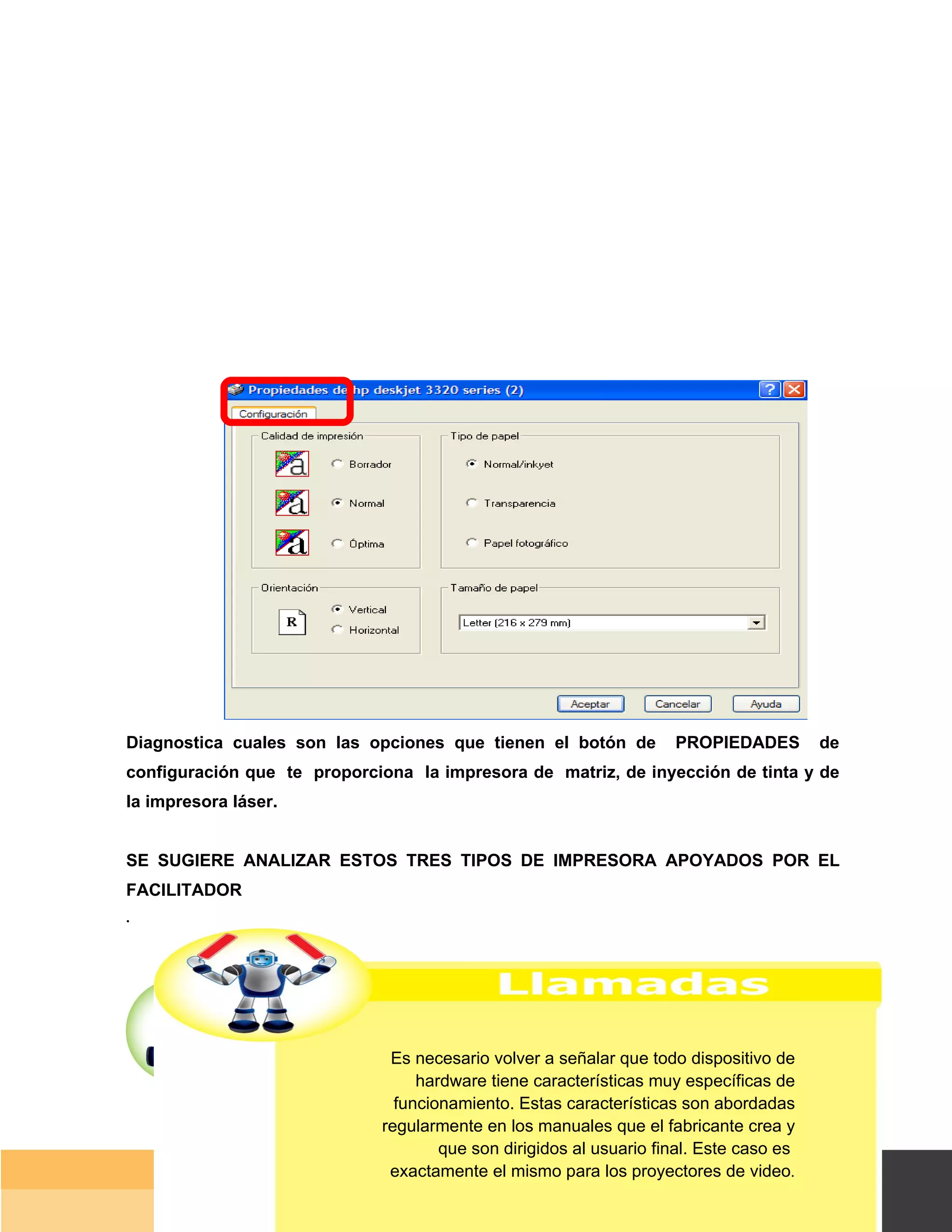 Diagnostica cuales son las opciones que tienen el botón de          PROPIEDADES           de
configuración que te proporciona la impresora de matriz, de inyección de tinta y de
la impresora láser.


SE SUGIERE ANALIZAR ESTOS TRES TIPOS DE IMPRESORA APOYADOS POR EL
FACILITADOR
.




                              Es necesario volver a señalar que todo dispositivo de
                                  hardware tiene características muy específicas de
                               funcionamiento. Estas características son abordadas
                             regularmente en los manuales que el fabricante crea y
                                     que son dirigidos al usuario final. Este caso es
                              exactamente el mismo para los proyectores de video.
                                                                                        Página 43 de 159
                                                                                 Página de
 