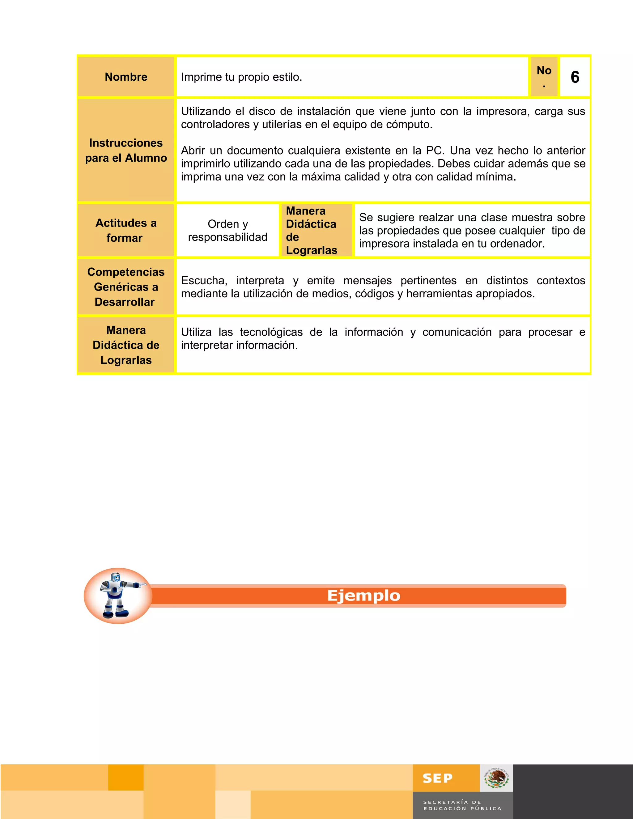 No
   Nombre        Imprime tu propio estilo.
                                                                                      .     6
                 Utilizando el disco de instalación que viene junto con la impresora, carga sus
                 controladores y utilerías en el equipo de cómputo.
 Instrucciones
                 Abrir un documento cualquiera existente en la PC. Una vez hecho lo anterior
para el Alumno   imprimirlo utilizando cada una de las propiedades. Debes cuidar además que se
                 imprima una vez con la máxima calidad y otra con calidad mínima.


                                      Manera
 Actitudes a                                       Se sugiere realzar una clase muestra sobre
                      Orden y         Didáctica
                                                   las propiedades que posee cualquier tipo de
  formar          responsabilidad     de
                                                   impresora instalada en tu ordenador.
                                      Lograrlas
Competencias
                 Escucha, interpreta y emite mensajes pertinentes en distintos contextos
 Genéricas a
                 mediante la utilización de medios, códigos y herramientas apropiados.
 Desarrollar

   Manera        Utiliza las tecnológicas de la información y comunicación para procesar e
 Didáctica de    interpretar información.
  Lograrlas




                                                                                    Página 44 de 159
                                                                                Página de
 