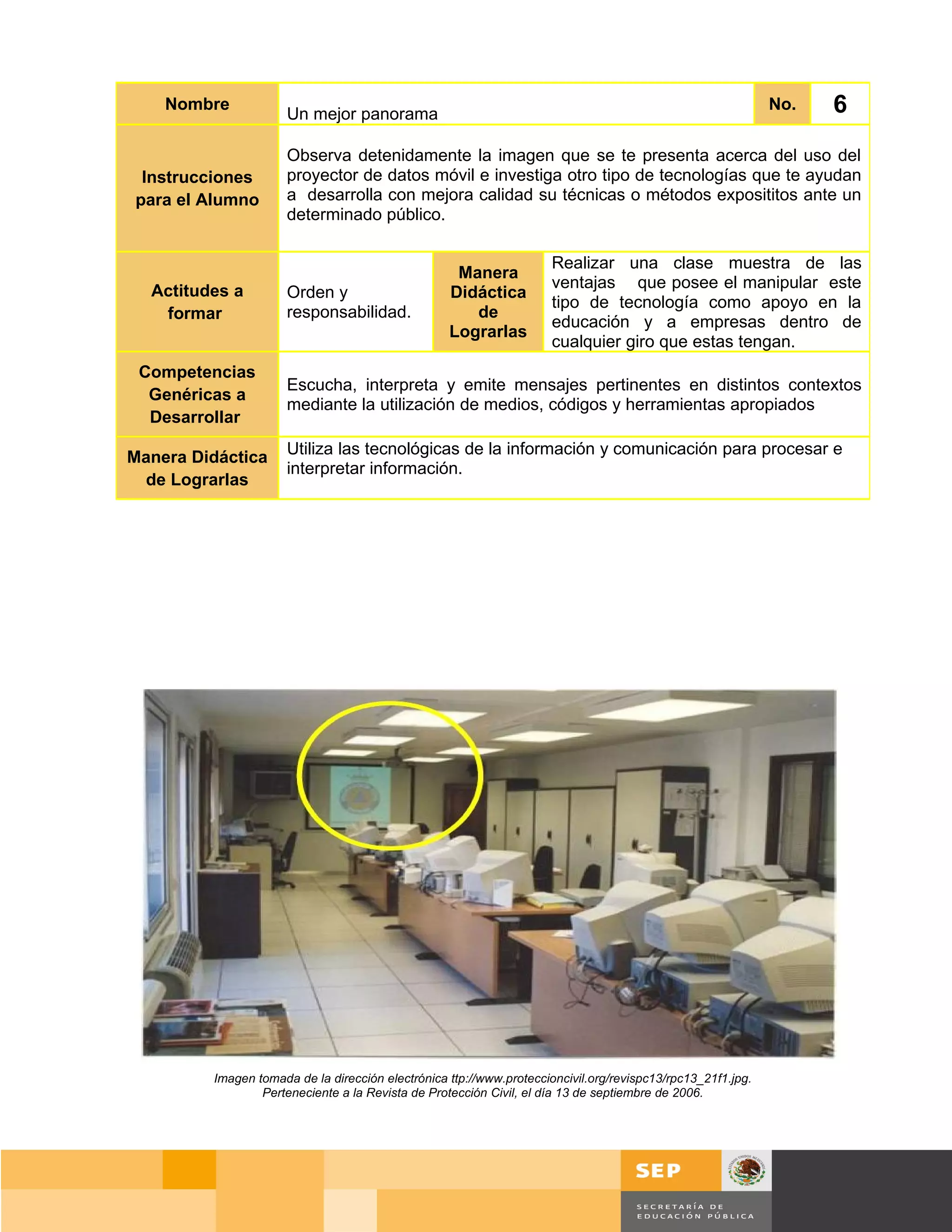 Nombre
                      Un mejor panorama
                                                                                                             No.      6
                      Observa detenidamente la imagen que se te presenta acerca del uso del
 Instrucciones        proyector de datos móvil e investiga otro tipo de tecnologías que te ayudan
para el Alumno        a desarrolla con mejora calidad su técnicas o métodos exposititos ante un
                      determinado público.

                                                                     Realizar una clase muestra de las
                                                    Manera
  Actitudes a                                                        ventajas que posee el manipular este
                      Orden y                      Didáctica
                                                                     tipo de tecnología como apoyo en la
   formar             responsabilidad.                de
                                                                     educación y a empresas dentro de
                                                   Lograrlas
                                                                     cualquier giro que estas tengan.
 Competencias
                      Escucha, interpreta y emite mensajes pertinentes en distintos contextos
  Genéricas a
                      mediante la utilización de medios, códigos y herramientas apropiados
  Desarrollar

Manera Didáctica      Utiliza las tecnológicas de la información y comunicación para procesar e
                      interpretar información.
 de Lograrlas




         Imagen tomada de la dirección electrónica ttp://www.proteccioncivil.org/revispc13/rpc13_21f1.jpg.
                 Perteneciente a la Revista de Protección Civil, el día 13 de septiembre de 2006.




                                                                                                                   Página 45 de 159
                                                                                                             Página de
 