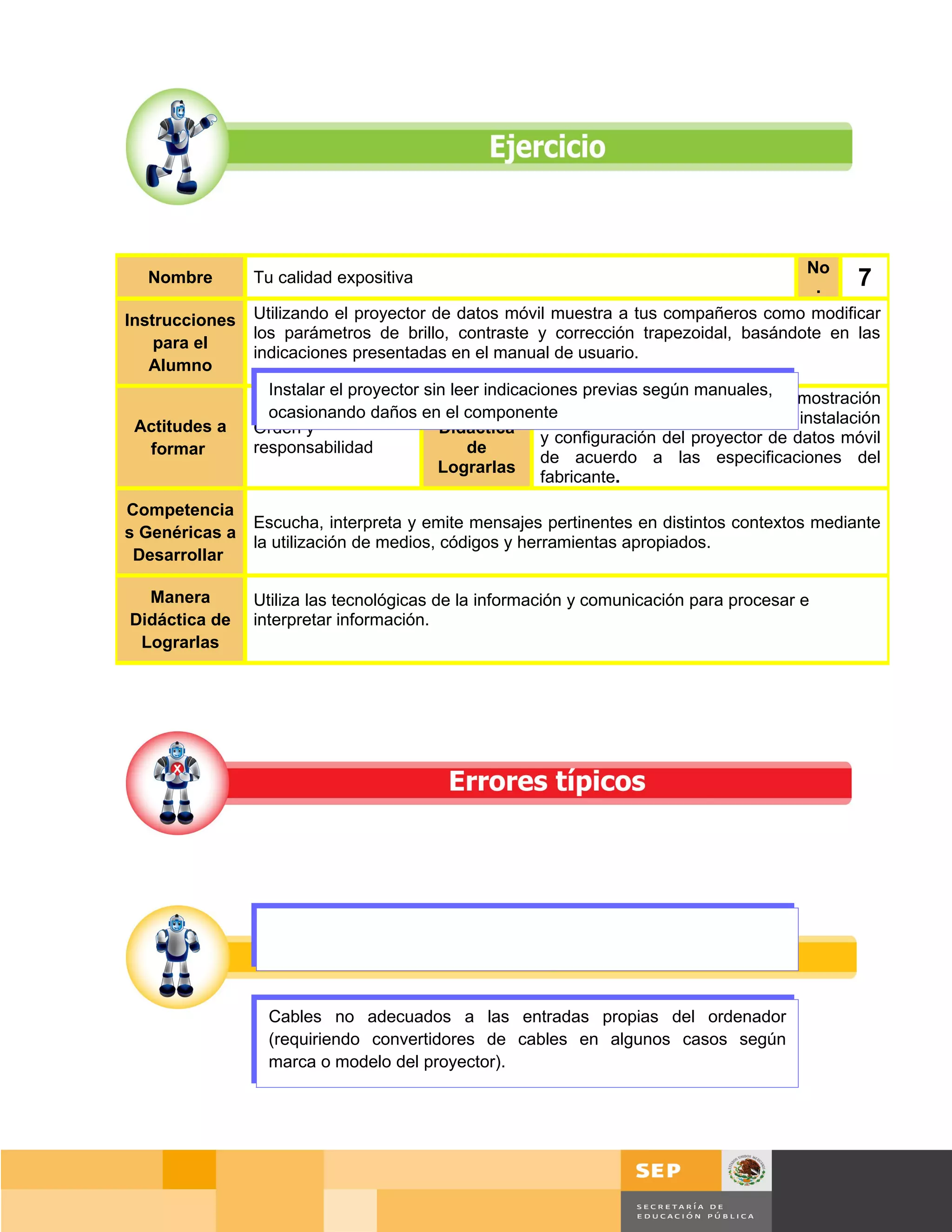 No
  Nombre        Tu calidad expositiva
                                                                                           .     7
Instrucciones   Utilizando el proyector de datos móvil muestra a tus compañeros como modificar
                los parámetros de brillo, contraste y corrección trapezoidal, basándote en las
    para el
                indicaciones presentadas en el manual de usuario.
   Alumno
                  Instalar el proyector sin leer indicacionesrecomienda hacer una demostración
                                                         Se previas según manuales,
                                           Manera
                  ocasionando daños en el componente
 Actitudes a                                             práctica en donde se exponga la instalación
                Orden y                   Didáctica
                                                         y configuración del proyector de datos móvil
  formar        responsabilidad               de
                                                         de acuerdo a las especificaciones del
                                          Lograrlas
                                                         fabricante.
Competencia
                Escucha, interpreta y emite mensajes pertinentes en distintos contextos mediante
s Genéricas a
                la utilización de medios, códigos y herramientas apropiados.
 Desarrollar

  Manera        Utiliza las tecnológicas de la información y comunicación para procesar e
Didáctica de    interpretar información.
 Lograrlas




                  Cables no adecuados a las entradas propias del ordenador
                  (requiriendo convertidores de cables en algunos casos según
                  marca o modelo del proyector).




                                                                                         Página 46 de 159
                                                                                     Página de
 