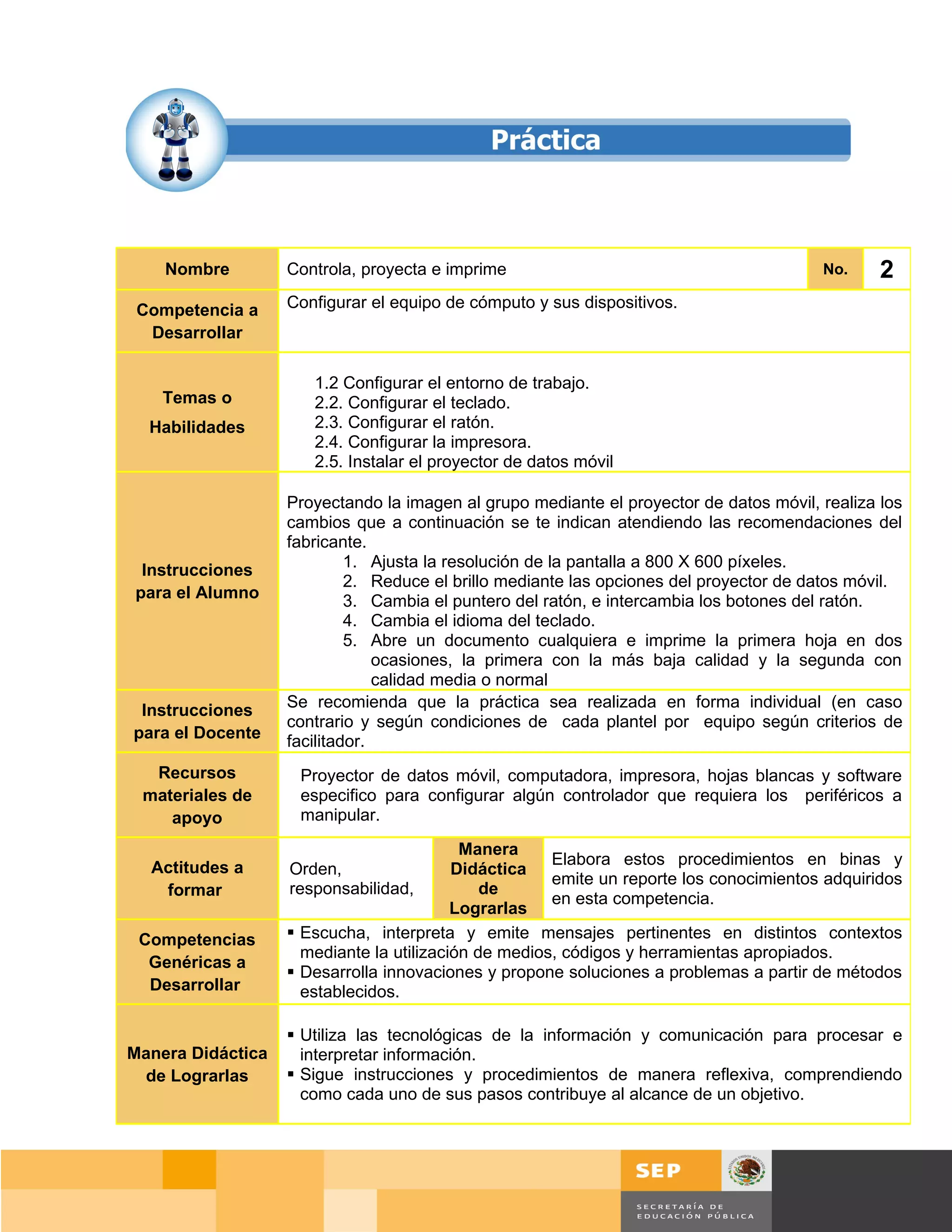 Nombre         Controla, proyecta e imprime                                         No.     2
 Competencia a     Configurar el equipo de cómputo y sus dispositivos.
  Desarrollar

                      1.2 Configurar el entorno de trabajo.
    Temas o           2.2. Configurar el teclado.
  Habilidades         2.3. Configurar el ratón.
                      2.4. Configurar la impresora.
                      2.5. Instalar el proyector de datos móvil

                   Proyectando la imagen al grupo mediante el proyector de datos móvil, realiza los
                   cambios que a continuación se te indican atendiendo las recomendaciones del
                   fabricante.
 Instrucciones              1. Ajusta la resolución de la pantalla a 800 X 600 píxeles.
                            2. Reduce el brillo mediante las opciones del proyector de datos móvil.
para el Alumno              3. Cambia el puntero del ratón, e intercambia los botones del ratón.
                            4. Cambia el idioma del teclado.
                            5. Abre un documento cualquiera e imprime la primera hoja en dos
                                ocasiones, la primera con la más baja calidad y la segunda con
                                calidad media o normal
 Instrucciones     Se recomienda que la práctica sea realizada en forma individual (en caso
                   contrario y según condiciones de cada plantel por equipo según criterios de
para el Docente    facilitador.
  Recursos          Proyector de datos móvil, computadora, impresora, hojas blancas y software
 materiales de      especifico para configurar algún controlador que requiera los periféricos a
    apoyo           manipular.

                                           Manera
  Actitudes a                                         Elabora estos procedimientos en binas y
                   Orden,                 Didáctica
                                                      emite un reporte los conocimientos adquiridos
   formar          responsabilidad,           de
                                                      en esta competencia.
                                          Lograrlas
 Competencias       Escucha, interpreta y emite mensajes pertinentes en distintos contextos
                     mediante la utilización de medios, códigos y herramientas apropiados.
  Genéricas a
                    Desarrolla innovaciones y propone soluciones a problemas a partir de métodos
  Desarrollar        establecidos.

                    Utiliza las tecnológicas de la información y comunicación para procesar e
Manera Didáctica     interpretar información.
 de Lograrlas       Sigue instrucciones y procedimientos de manera reflexiva, comprendiendo
                     como cada uno de sus pasos contribuye al alcance de un objetivo.




                                                                                     Página 47 de 159
                                                                                 Página de
 