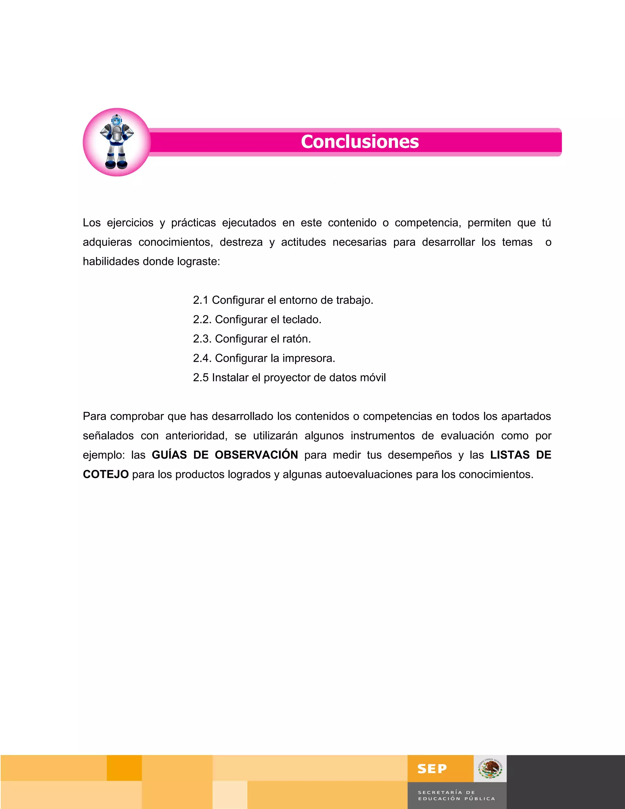 Los ejercicios y prácticas ejecutados en este contenido o competencia, permiten que tú
adquieras conocimientos, destreza y actitudes necesarias para desarrollar los temas     o
habilidades donde lograste:


                     2.1 Configurar el entorno de trabajo.
                     2.2. Configurar el teclado.
                     2.3. Configurar el ratón.
                     2.4. Configurar la impresora.
                     2.5 Instalar el proyector de datos móvil


Para comprobar que has desarrollado los contenidos o competencias en todos los apartados
señalados con anterioridad, se utilizarán algunos instrumentos de evaluación como por
ejemplo: las GUÍAS DE OBSERVACIÓN para medir tus desempeños y las LISTAS DE
COTEJO para los productos logrados y algunas autoevaluaciones para los conocimientos.




                                                                                   Página 48 de 159
                                                                               Página de
 