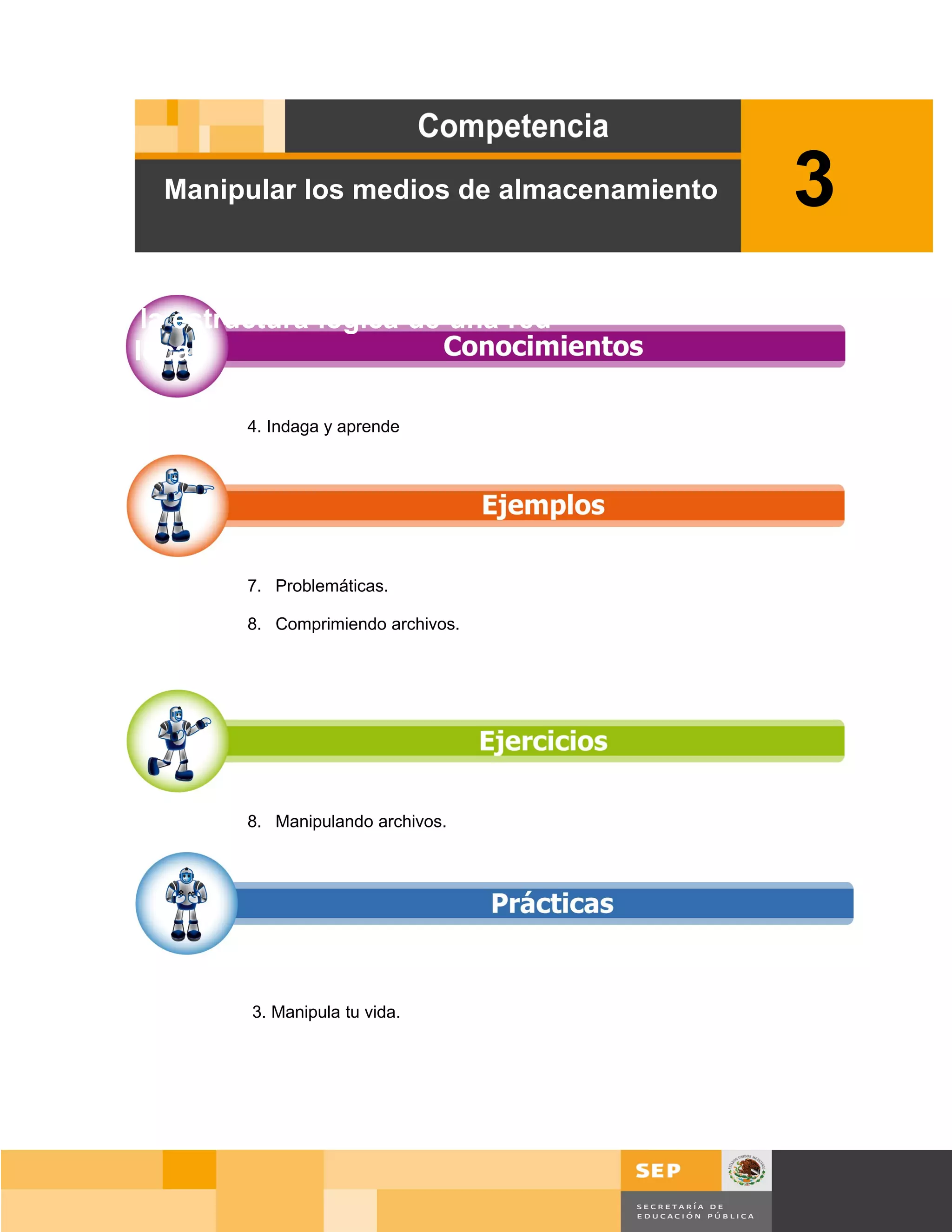 Manipular los medios de almacenamiento      3
Diseñar la estructura lógica de una red
de área local.

                4. Indaga y aprende




                7. Problemáticas.

                8. Comprimiendo archivos.




                8. Manipulando archivos.




                3. Manipula tu vida.




                                                       Página 49 de 159
                                                   Página de
 