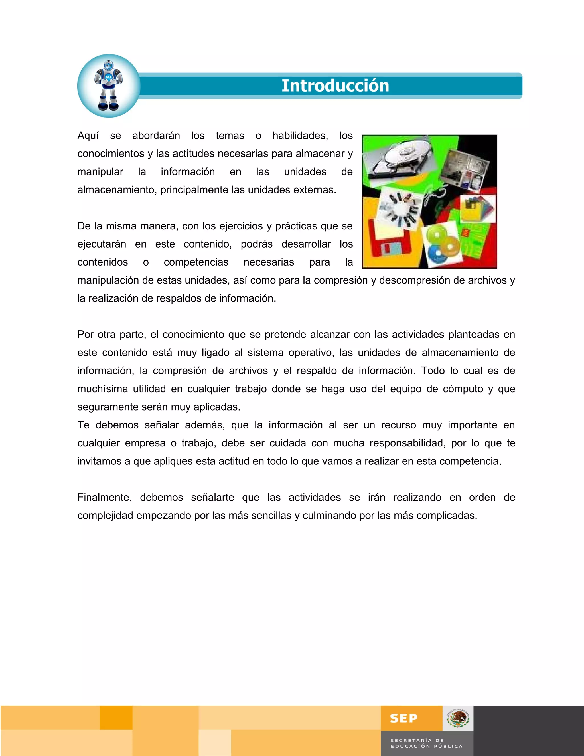 Aquí   se    abordarán   los     temas    o     habilidades,   los
conocimientos y las actitudes necesarias para almacenar y
manipular     la   información     en     las     unidades     de
almacenamiento, principalmente las unidades externas.


De la misma manera, con los ejercicios y prácticas que se
ejecutarán en este contenido, podrás desarrollar los
contenidos     o   competencias         necesarias     para     la
manipulación de estas unidades, así como para la compresión y descompresión de archivos y
la realización de respaldos de información.


Por otra parte, el conocimiento que se pretende alcanzar con las actividades planteadas en
este contenido está muy ligado al sistema operativo, las unidades de almacenamiento de
información, la compresión de archivos y el respaldo de información. Todo lo cual es de
muchísima utilidad en cualquier trabajo donde se haga uso del equipo de cómputo y que
seguramente serán muy aplicadas.
Te debemos señalar además, que la información al ser un recurso muy importante en
cualquier empresa o trabajo, debe ser cuidada con mucha responsabilidad, por lo que te
invitamos a que apliques esta actitud en todo lo que vamos a realizar en esta competencia.


Finalmente, debemos señalarte que las actividades se irán realizando en orden de
complejidad empezando por las más sencillas y culminando por las más complicadas.




                                                                                       Página 50 de 159
                                                                                   Página de
 