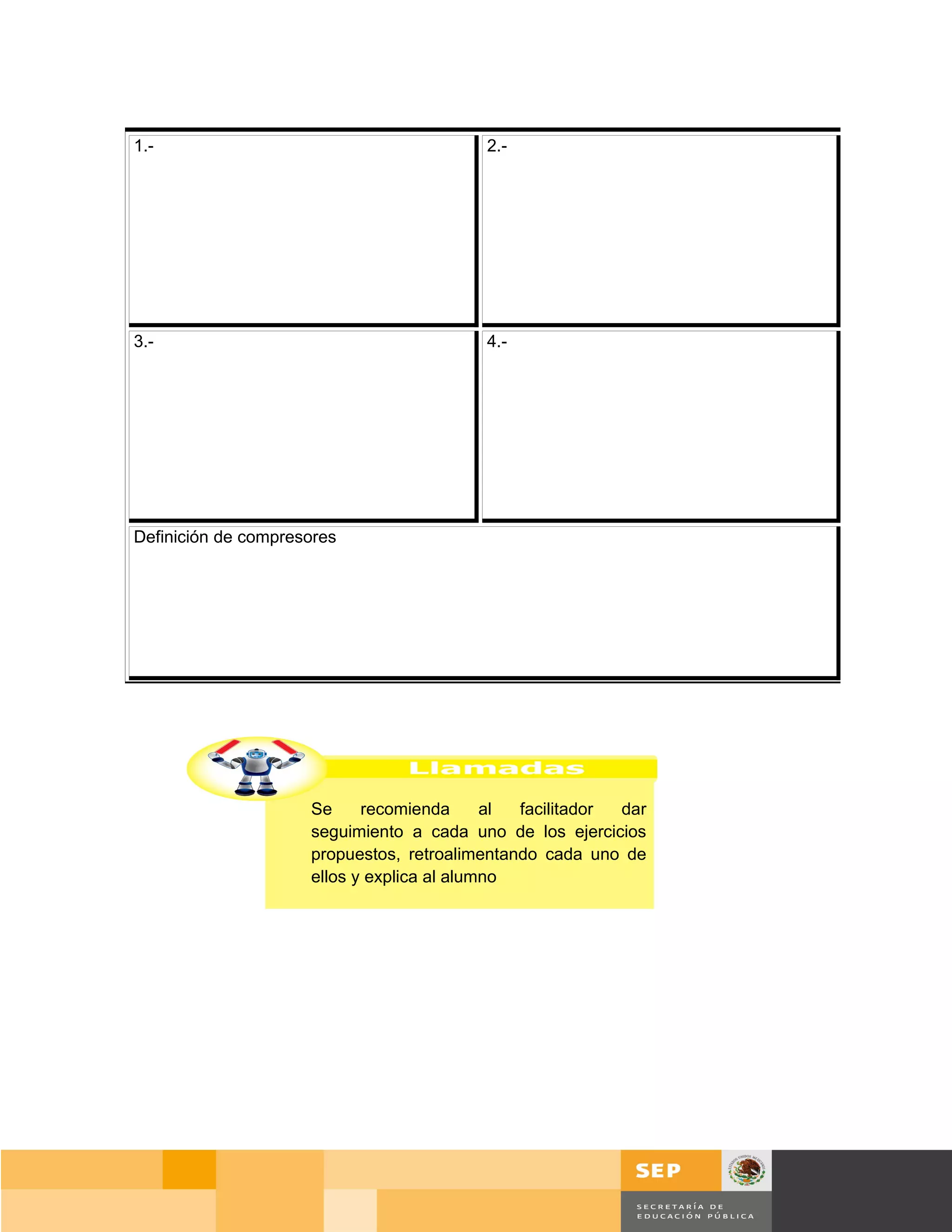 1.-                                       2.-




3.-                                       4.-




Definición de compresores




                     Se     recomienda      al facilitador dar
                     seguimiento a cada uno de los ejercicios
                     propuestos, retroalimentando cada uno de
                     ellos y explica al alumno




                                                                     Página 54 de 159
                                                                 Página de
 