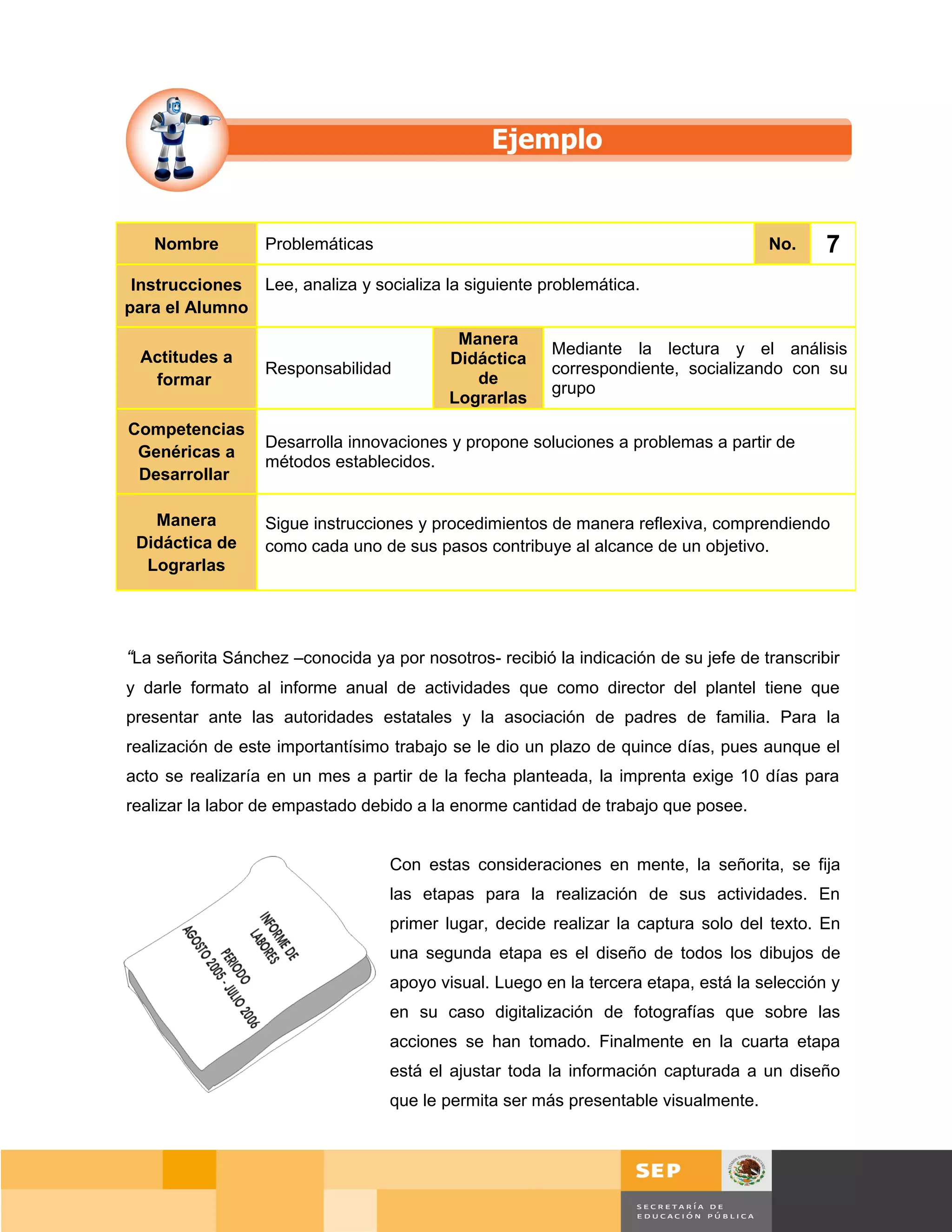 Nombre         Problemáticas                                                      No.      7
 Instrucciones Lee, analiza y socializa la siguiente problemática.
para el Alumno
                                            Manera
  Actitudes a                                           Mediante la lectura y el análisis
                                           Didáctica
                  Responsabilidad                       correspondiente, socializando con su
   formar                                     de
                                                        grupo
                                           Lograrlas
Competencias
                  Desarrolla innovaciones y propone soluciones a problemas a partir de
 Genéricas a
                  métodos establecidos.
 Desarrollar

   Manera         Sigue instrucciones y procedimientos de manera reflexiva, comprendiendo
 Didáctica de     como cada uno de sus pasos contribuye al alcance de un objetivo.
  Lograrlas




“La señorita Sánchez –conocida ya por nosotros- recibió la indicación de su jefe de transcribir
y darle formato al informe anual de actividades que como director del plantel tiene que
presentar ante las autoridades estatales y la asociación de padres de familia. Para la
realización de este importantísimo trabajo se le dio un plazo de quince días, pues aunque el
acto se realizaría en un mes a partir de la fecha planteada, la imprenta exige 10 días para
realizar la labor de empastado debido a la enorme cantidad de trabajo que posee.


                                   Con estas consideraciones en mente, la señorita, se fija
                                   las etapas para la realización de sus actividades. En
                                   primer lugar, decide realizar la captura solo del texto. En
                                   una segunda etapa es el diseño de todos los dibujos de
                                   apoyo visual. Luego en la tercera etapa, está la selección y
                                   en su caso digitalización de fotografías que sobre las
                                   acciones se han tomado. Finalmente en la cuarta etapa
                                   está el ajustar toda la información capturada a un diseño
                                   que le permita ser más presentable visualmente.




                                                                                           Página 55 de 159
                                                                                     Página de
 