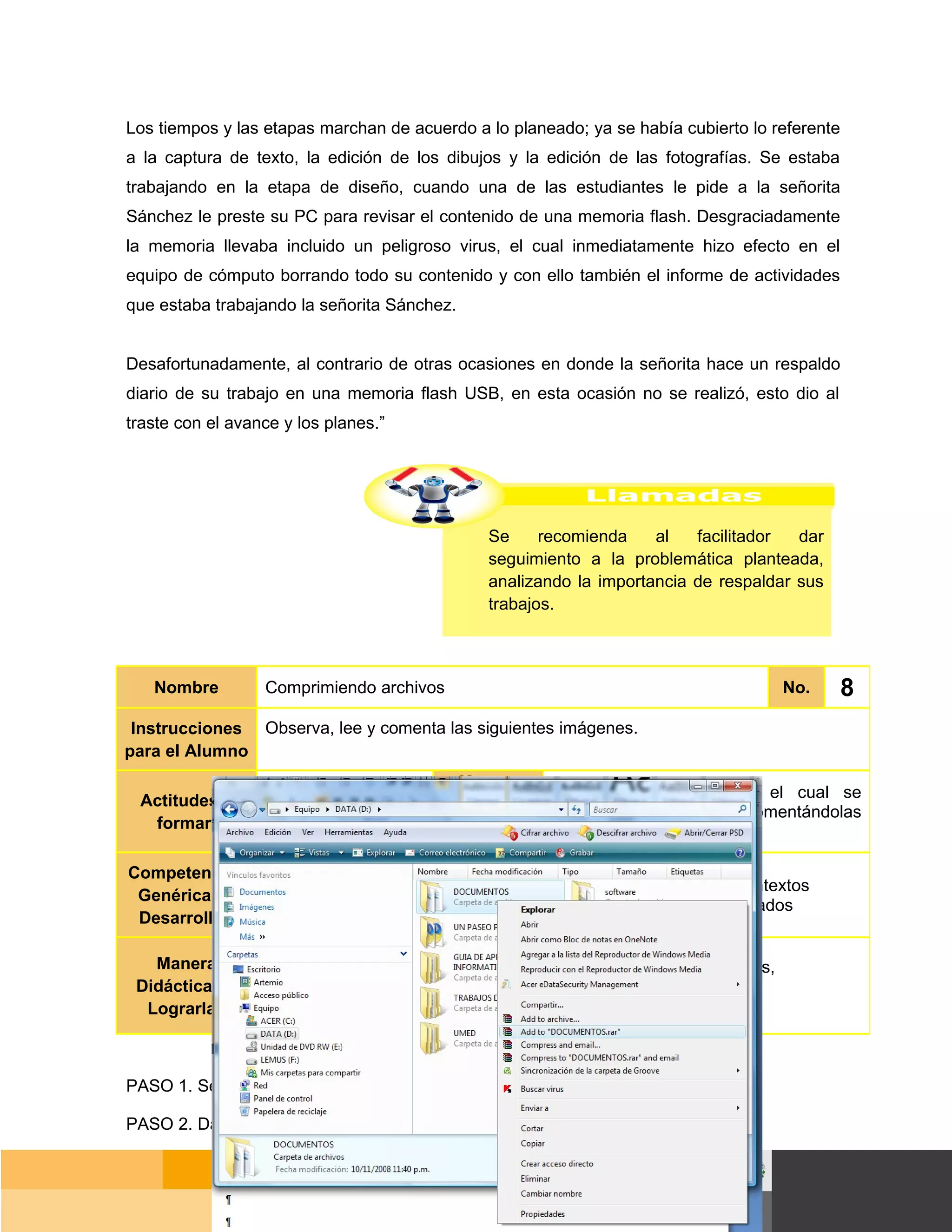 Los tiempos y las etapas marchan de acuerdo a lo planeado; ya se había cubierto lo referente
a la captura de texto, la edición de los dibujos y la edición de las fotografías. Se estaba
trabajando en la etapa de diseño, cuando una de las estudiantes le pide a la señorita
Sánchez le preste su PC para revisar el contenido de una memoria flash. Desgraciadamente
la memoria llevaba incluido un peligroso virus, el cual inmediatamente hizo efecto en el
equipo de cómputo borrando todo su contenido y con ello también el informe de actividades
que estaba trabajando la señorita Sánchez.


Desafortunadamente, al contrario de otras ocasiones en donde la señorita hace un respaldo
diario de su trabajo en una memoria flash USB, en esta ocasión no se realizó, esto dio al
traste con el avance y los planes.”




                                               Se     recomienda    al   facilitador  dar
                                               seguimiento a la problemática planteada,
                                               analizando la importancia de respaldar sus
                                               trabajos.



   Nombre         Comprimiendo archivos                                               No.      8
 Instrucciones Observa, lee y comenta las siguientes imágenes.
para el Alumno
                                           Manera
 Actitudes a                                           Siguiendo el orden con el cual se
                                          Didáctica
                  Responsabilidad                      muestran las imágenes, comentándolas
  formar                                     de
                                                       con tus compañeros.
                                          Lograrlas
Competencias
                  Escucha, interpreta y emite mensajes pertinentes en distintos contextos
 Genéricas a
                  mediante la utilización de medios, códigos y herramientas apropiados
 Desarrollar

   Manera         Expresa ideas y conceptos mediante representaciones lingüísticas,
 Didáctica de     matemáticas o gráficas.
  Lograrlas



PASO 1. Selecciona el archivo o carpeta a comprimir.

PASO 2. Da clic derecho con tu ratón en la selección realizada.


                                                                                       Página 56 de 159
                                                                                   Página de
 