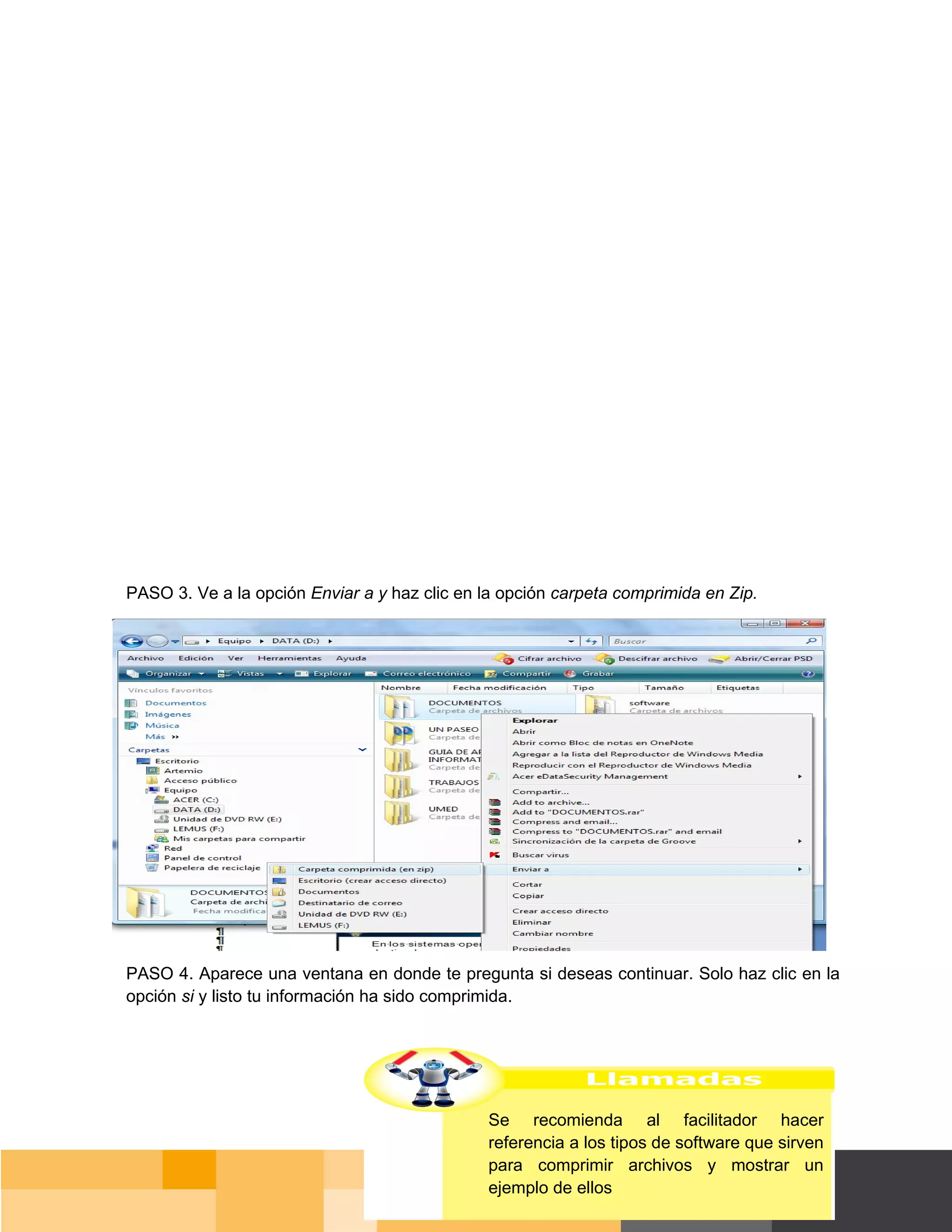 PASO 3. Ve a la opción Enviar a y haz clic en la opción carpeta comprimida en Zip.




PASO 4. Aparece una ventana en donde te pregunta si deseas continuar. Solo haz clic en la
opción si y listo tu información ha sido comprimida.




                                               Se recomienda al facilitador hacer
                                               referencia a los tipos de software que sirven
                                               para comprimir archivos y mostrar un
                                               ejemplo de ellos                          Página 57 de 159
                                                                                     Página de
 