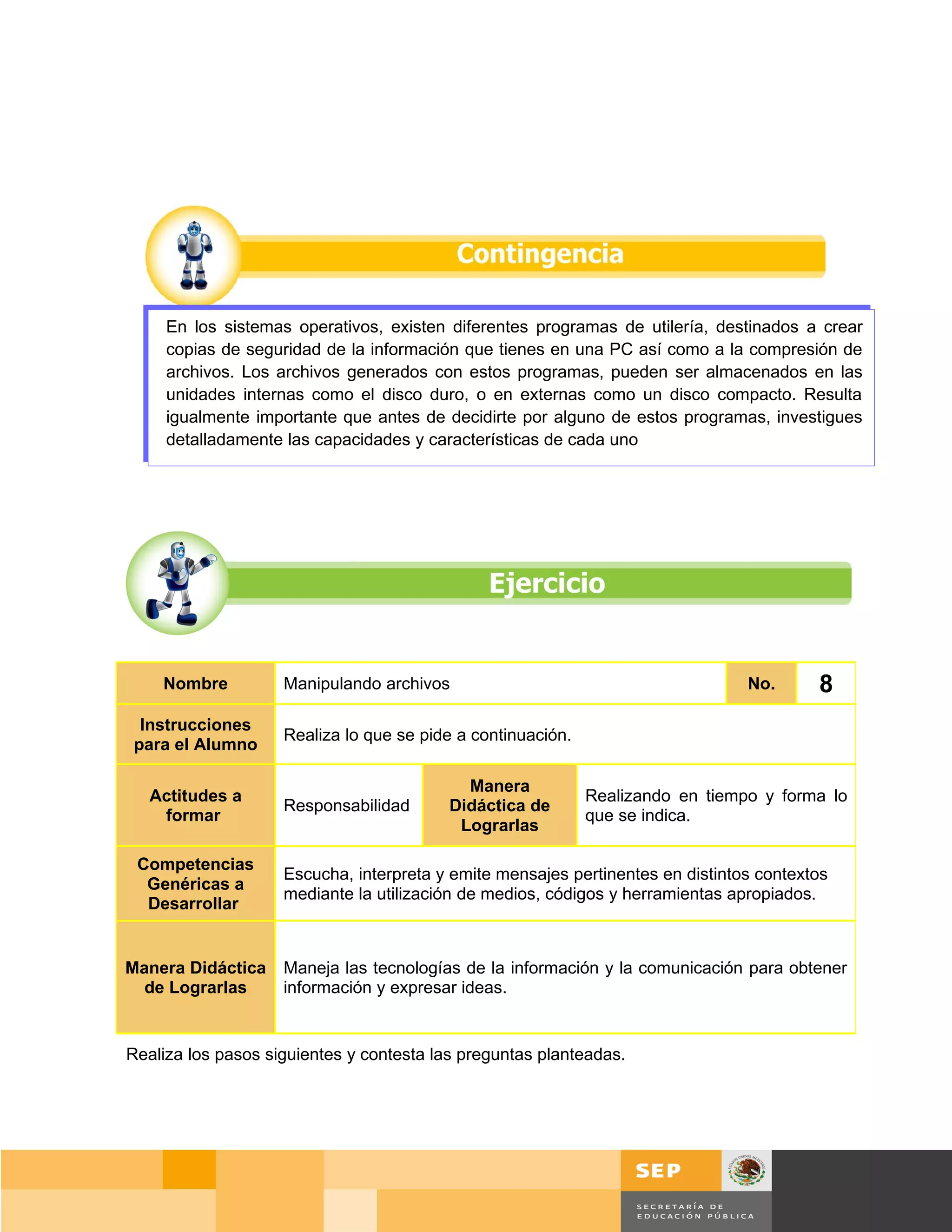 En los sistemas operativos, existen diferentes programas de utilería, destinados a crear
     copias de seguridad de la información que tienes en una PC así como a la compresión de
     archivos. Los archivos generados con estos programas, pueden ser almacenados en las
     unidades internas como el disco duro, o en externas como un disco compacto. Resulta
     igualmente importante que antes de decidirte por alguno de estos programas, investigues
     detalladamente las capacidades y características de cada uno




    Nombre          Manipulando archivos                                        No.      8
 Instrucciones
                    Realiza lo que se pide a continuación.
para el Alumno

                                            Manera
   Actitudes a                                               Realizando en tiempo y forma lo
                    Responsabilidad       Didáctica de
    formar                                                   que se indica.
                                           Lograrlas

 Competencias
                    Escucha, interpreta y emite mensajes pertinentes en distintos contextos
  Genéricas a
                    mediante la utilización de medios, códigos y herramientas apropiados.
  Desarrollar


Manera Didáctica    Maneja las tecnologías de la información y la comunicación para obtener
  de Lograrlas      información y expresar ideas.


Realiza los pasos siguientes y contesta las preguntas planteadas.




                                                                                       Página 58 de 159
                                                                                   Página de
 