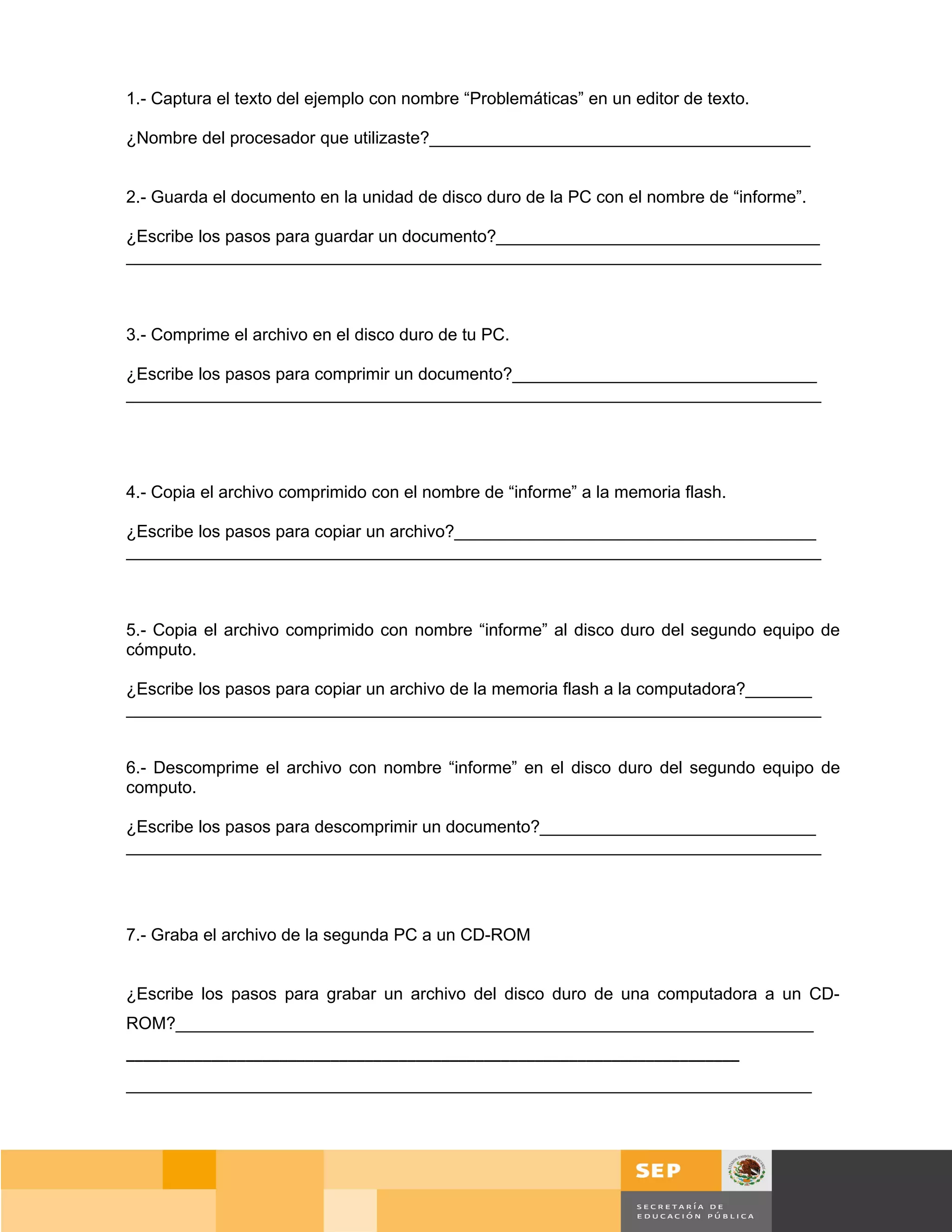 1.- Captura el texto del ejemplo con nombre “Problemáticas” en un editor de texto.

¿Nombre del procesador que utilizaste?________________________________________


2.- Guarda el documento en la unidad de disco duro de la PC con el nombre de “informe”.

¿Escribe los pasos para guardar un documento?__________________________________
_________________________________________________________________________



3.- Comprime el archivo en el disco duro de tu PC.

¿Escribe los pasos para comprimir un documento?________________________________
_________________________________________________________________________




4.- Copia el archivo comprimido con el nombre de “informe” a la memoria flash.

¿Escribe los pasos para copiar un archivo?______________________________________
_________________________________________________________________________



5.- Copia el archivo comprimido con nombre “informe” al disco duro del segundo equipo de
cómputo.

¿Escribe los pasos para copiar un archivo de la memoria flash a la computadora?_______
_________________________________________________________________________


6.- Descomprime el archivo con nombre “informe” en el disco duro del segundo equipo de
computo.

¿Escribe los pasos para descomprimir un documento?_____________________________
_________________________________________________________________________




7.- Graba el archivo de la segunda PC a un CD-ROM


¿Escribe los pasos para grabar un archivo del disco duro de una computadora a un CD-
ROM?___________________________________________________________________
________________________________________________________________________
________________________________________________________________________




                                                                                         Página 59 de 159
                                                                                     Página de
 