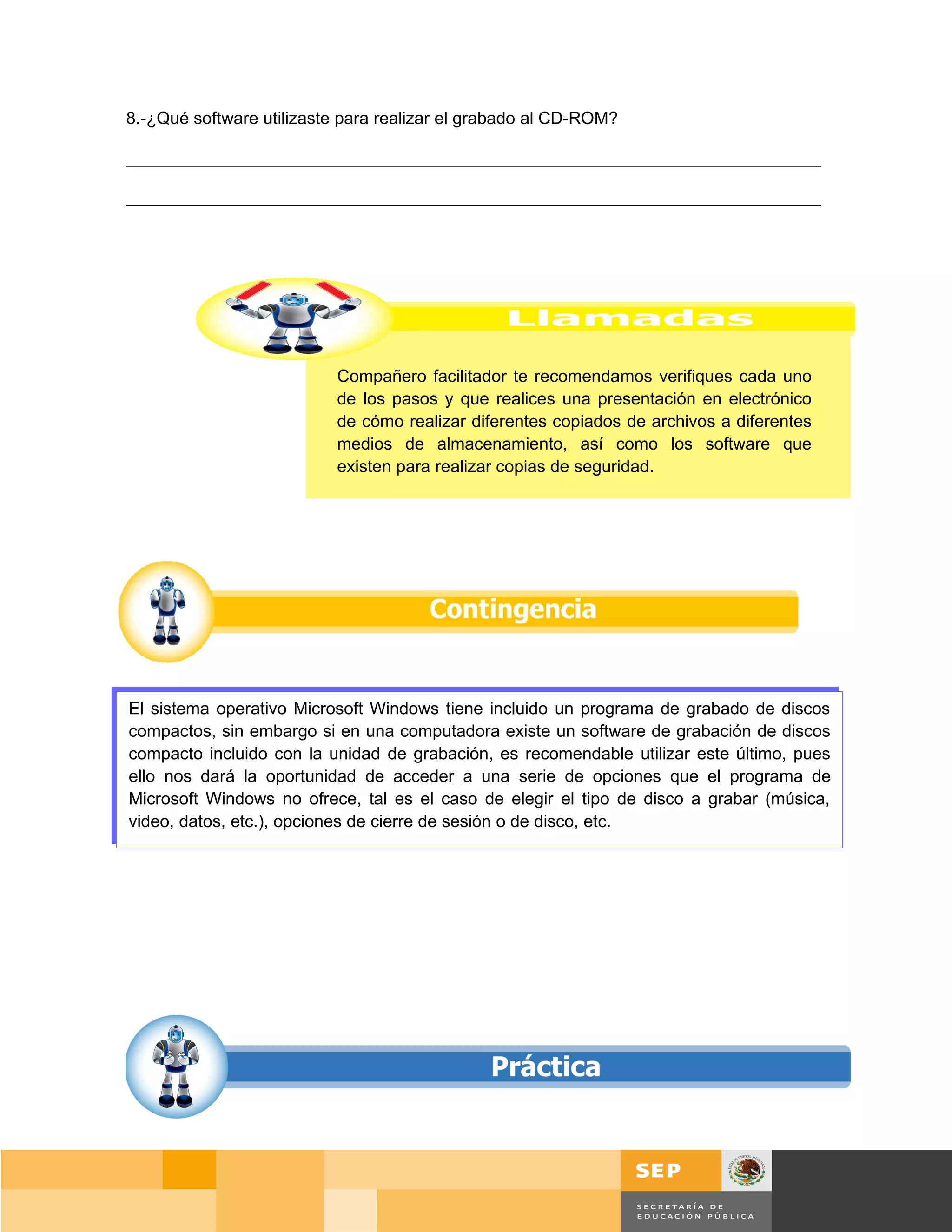 8.-¿Qué software utilizaste para realizar el grabado al CD-ROM?

_________________________________________________________________________

_________________________________________________________________________




                           Compañero facilitador te recomendamos verifiques cada uno
                           de los pasos y que realices una presentación en electrónico
                           de cómo realizar diferentes copiados de archivos a diferentes
                           medios de almacenamiento, así como los software que
                           existen para realizar copias de seguridad.




El sistema operativo Microsoft Windows tiene incluido un programa de grabado de discos
compactos, sin embargo si en una computadora existe un software de grabación de discos
compacto incluido con la unidad de grabación, es recomendable utilizar este último, pues
ello nos dará la oportunidad de acceder a una serie de opciones que el programa de
Microsoft Windows no ofrece, tal es el caso de elegir el tipo de disco a grabar (música,
video, datos, etc.), opciones de cierre de sesión o de disco, etc.




                                                                                      Página 60 de 159
                                                                                  Página de
 