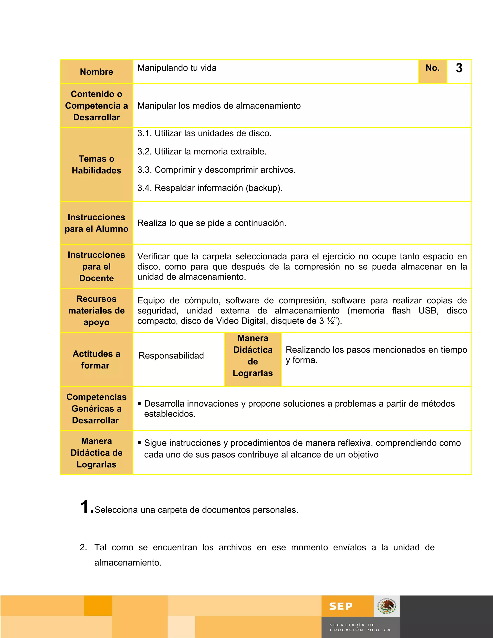 Nombre        Manipulando tu vida                                                    No.       3
 Contenido o
Competencia a    Manipular los medios de almacenamiento
 Desarrollar
                 3.1. Utilizar las unidades de disco.

                 3.2. Utilizar la memoria extraíble.
  Temas o
 Habilidades     3.3. Comprimir y descomprimir archivos.

                 3.4. Respaldar información (backup).


 Instrucciones
               Realiza lo que se pide a continuación.
para el Alumno

Instrucciones    Verificar que la carpeta seleccionada para el ejercicio no ocupe tanto espacio en
    para el      disco, como para que después de la compresión no se pueda almacenar en la
   Docente       unidad de almacenamiento.

 Recursos        Equipo de cómputo, software de compresión, software para realizar copias de
materiales de    seguridad, unidad externa de almacenamiento (memoria flash USB, disco
   apoyo         compacto, disco de Video Digital, disquete de 3 ½”).
                                           Manera
 Actitudes a                              Didáctica     Realizando los pasos mencionados en tiempo
                 Responsabilidad
  formar                                     de         y forma.
                                          Lograrlas

Competencias
                  Desarrolla innovaciones y propone soluciones a problemas a partir de métodos
 Genéricas a
                   establecidos.
 Desarrollar

   Manera         Sigue instrucciones y procedimientos de manera reflexiva, comprendiendo como
 Didáctica de      cada uno de sus pasos contribuye al alcance de un objetivo
  Lograrlas




   1.Selecciona una carpeta de documentos personales.

   2. Tal como se encuentran los archivos en ese momento envíalos a la unidad de
       almacenamiento.




                                                                                     Página 61 de 159
                                                                                 Página de
 