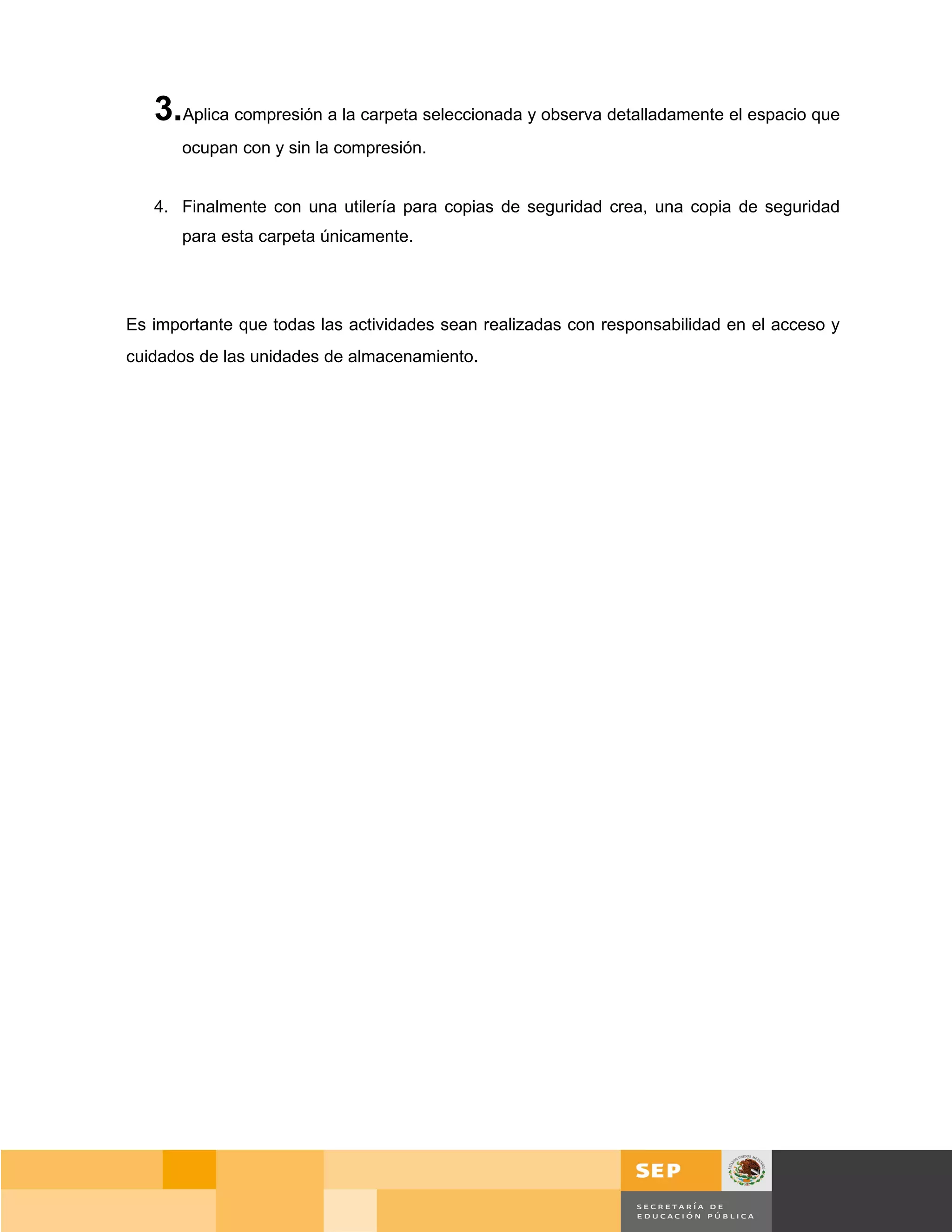 3.Aplica compresión a la carpeta seleccionada y observa detalladamente el espacio que
       ocupan con y sin la compresión.


   4. Finalmente con una utilería para copias de seguridad crea, una copia de seguridad
       para esta carpeta únicamente.




Es importante que todas las actividades sean realizadas con responsabilidad en el acceso y
cuidados de las unidades de almacenamiento.




                                                                                     Página 62 de 159
                                                                                 Página de
 