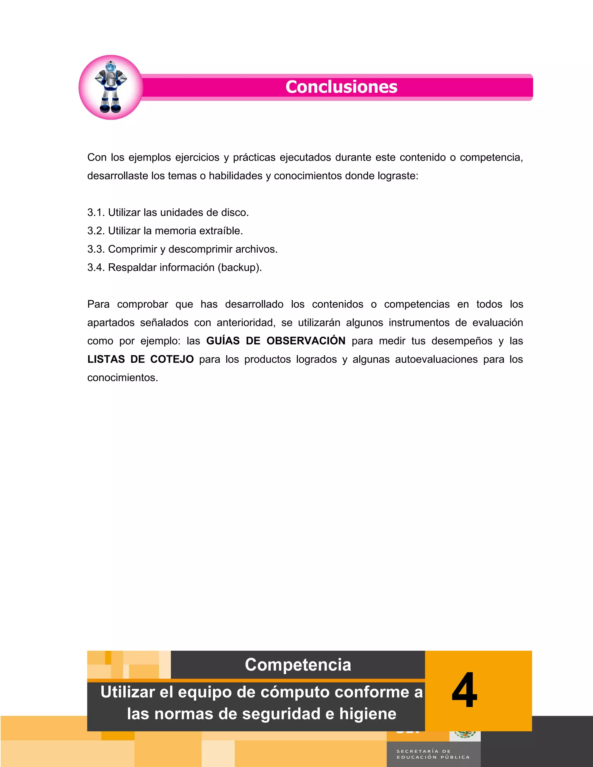 Con los ejemplos ejercicios y prácticas ejecutados durante este contenido o competencia,
desarrollaste los temas o habilidades y conocimientos donde lograste:


3.1. Utilizar las unidades de disco.
3.2. Utilizar la memoria extraíble.
3.3. Comprimir y descomprimir archivos.
3.4. Respaldar información (backup).


Para comprobar que has desarrollado los contenidos o competencias en todos los
apartados señalados con anterioridad, se utilizarán algunos instrumentos de evaluación
como por ejemplo: las GUÍAS DE OBSERVACIÓN para medir tus desempeños y las
LISTAS DE COTEJO para los productos logrados y algunas autoevaluaciones para los
conocimientos.




  Utilizar el equipo de cómputo conforme a
      las normas de seguridad e higiene
                                                                         4
                                                                                   Página 63 de 159
                                                                               Página de
 