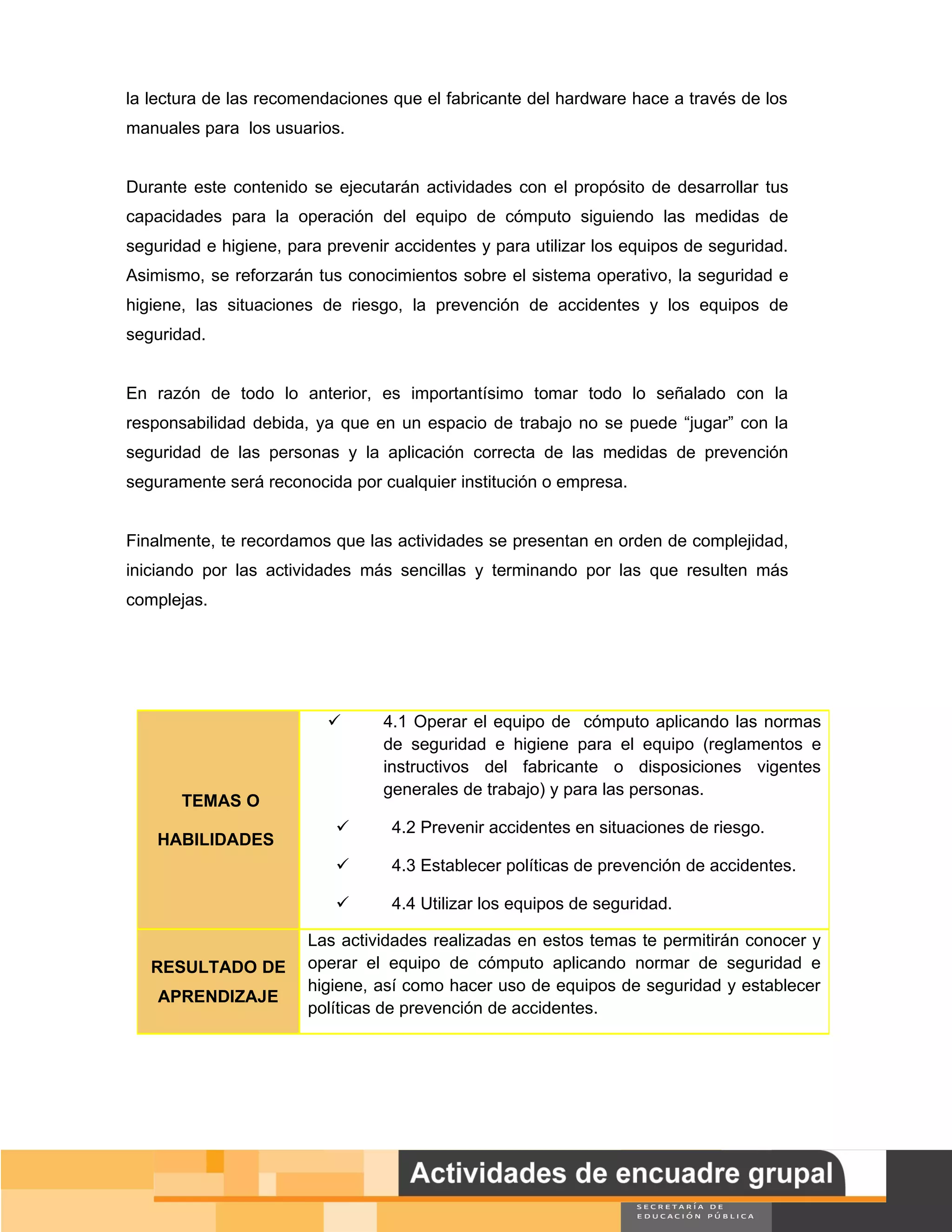 la lectura de las recomendaciones que el fabricante del hardware hace a través de los
manuales para los usuarios.


Durante este contenido se ejecutarán actividades con el propósito de desarrollar tus
capacidades para la operación del equipo de cómputo siguiendo las medidas de
seguridad e higiene, para prevenir accidentes y para utilizar los equipos de seguridad.
Asimismo, se reforzarán tus conocimientos sobre el sistema operativo, la seguridad e
higiene, las situaciones de riesgo, la prevención de accidentes y los equipos de
seguridad.


En razón de todo lo anterior, es importantísimo tomar todo lo señalado con la
responsabilidad debida, ya que en un espacio de trabajo no se puede “jugar” con la
seguridad de las personas y la aplicación correcta de las medidas de prevención
seguramente será reconocida por cualquier institución o empresa.


Finalmente, te recordamos que las actividades se presentan en orden de complejidad,
iniciando por las actividades más sencillas y terminando por las que resulten más
complejas.




                                4.1 Operar el equipo de cómputo aplicando las normas
                                 de seguridad e higiene para el equipo (reglamentos e
                                 instructivos del fabricante o disposiciones vigentes
                                 generales de trabajo) y para las personas.
       TEMAS O
                                 4.2 Prevenir accidentes en situaciones de riesgo.
    HABILIDADES
                                 4.3 Establecer políticas de prevención de accidentes.

                                 4.4 Utilizar los equipos de seguridad.

                       Las actividades realizadas en estos temas te permitirán conocer y
   RESULTADO DE        operar el equipo de cómputo aplicando normar de seguridad e
                       higiene, así como hacer uso de equipos de seguridad y establecer
    APRENDIZAJE
                       políticas de prevención de accidentes.




                                                                                          Página 65 de 159
                                                                                      Página de
 