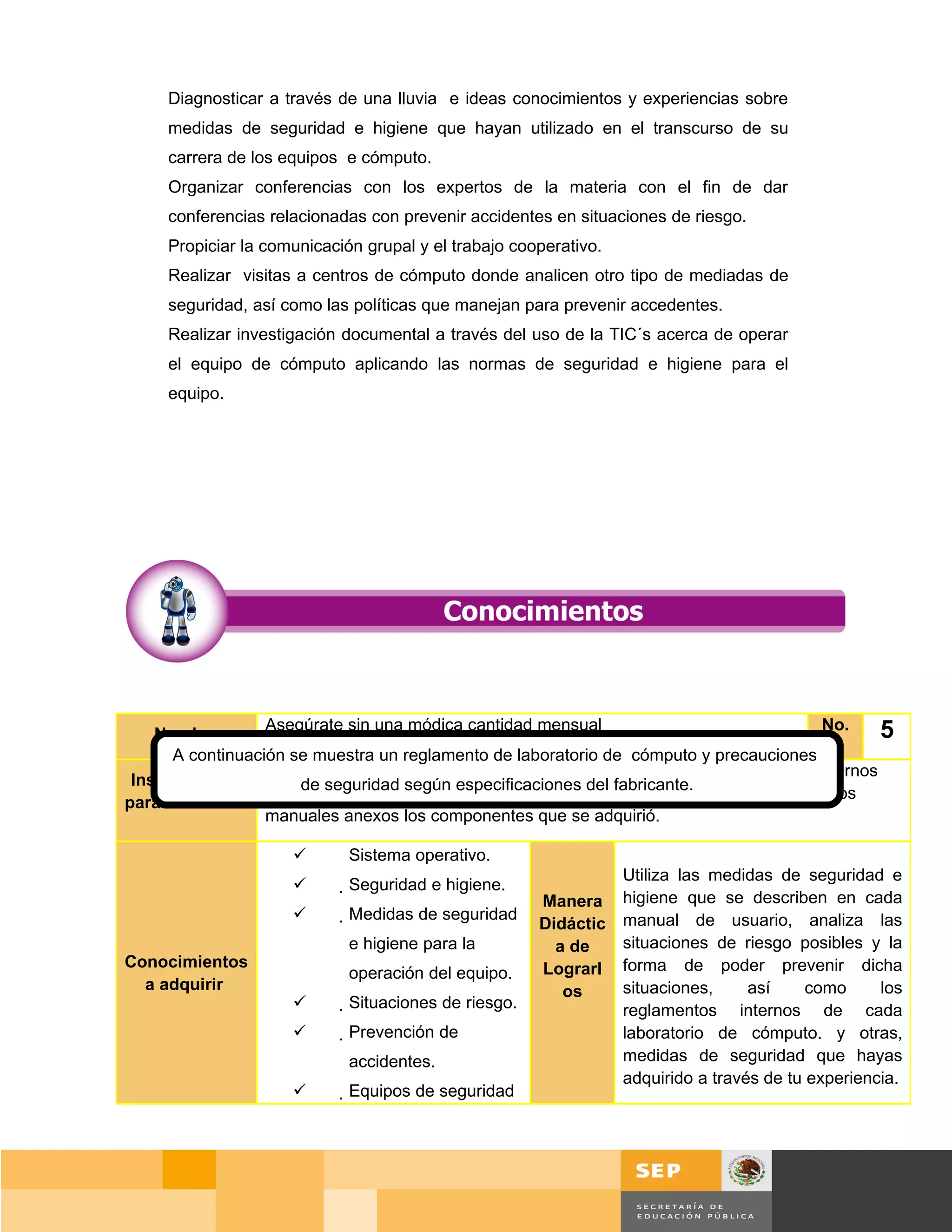 Diagnosticar a través de una lluvia e ideas conocimientos y experiencias sobre
     medidas de seguridad e higiene que hayan utilizado en el transcurso de su
     carrera de los equipos e cómputo.
     Organizar conferencias con los expertos de la materia con el fin de dar
     conferencias relacionadas con prevenir accidentes en situaciones de riesgo.
     Propiciar la comunicación grupal y el trabajo cooperativo.
     Realizar visitas a centros de cómputo donde analicen otro tipo de mediadas de
     seguridad, así como las políticas que manejan para prevenir accedentes.
     Realizar investigación documental a través del uso de la TIC´s acerca de operar
     el equipo de cómputo aplicando las normas de seguridad e higiene para el
     equipo.




                  Asegúrate sin una módica cantidad mensual                               No.     5
    Nombre
      A continuación se muestra un reglamento de laboratorio de cómputo y precauciones
                  Antes de instalar la misma computadora o cualquiera de sus periféricos externos
 Instrucciones        de seguridad según especificaciones del fabricante.
                  que puede poseer, analiza las recomendaciones descritas en cada uno de los
para el Alumno
                  manuales anexos los componentes que se adquirió.

                            Sistema operativo.
                                                                Utiliza las medidas de seguridad e
                            Seguridad e higiene.
                                                       Manera higiene que se describen en cada
                            Medidas de seguridad
                                                       Didáctic manual de usuario, analiza las
                             e higiene para la           a de   situaciones de riesgo posibles y la
Conocimientos                                          Lograrl forma de poder prevenir dicha
                             operación del equipo.
  a adquirir                                              os    situaciones,     así     como     los
                            Situaciones de riesgo.            reglamentos internos de cada
                            Prevención de                     laboratorio de cómputo. y otras,
                             accidentes.                        medidas de seguridad que hayas
                                                                adquirido a través de tu experiencia.
                            Equipos de seguridad




                                                                                        Página 66 de 159
                                                                                    Página de
 
