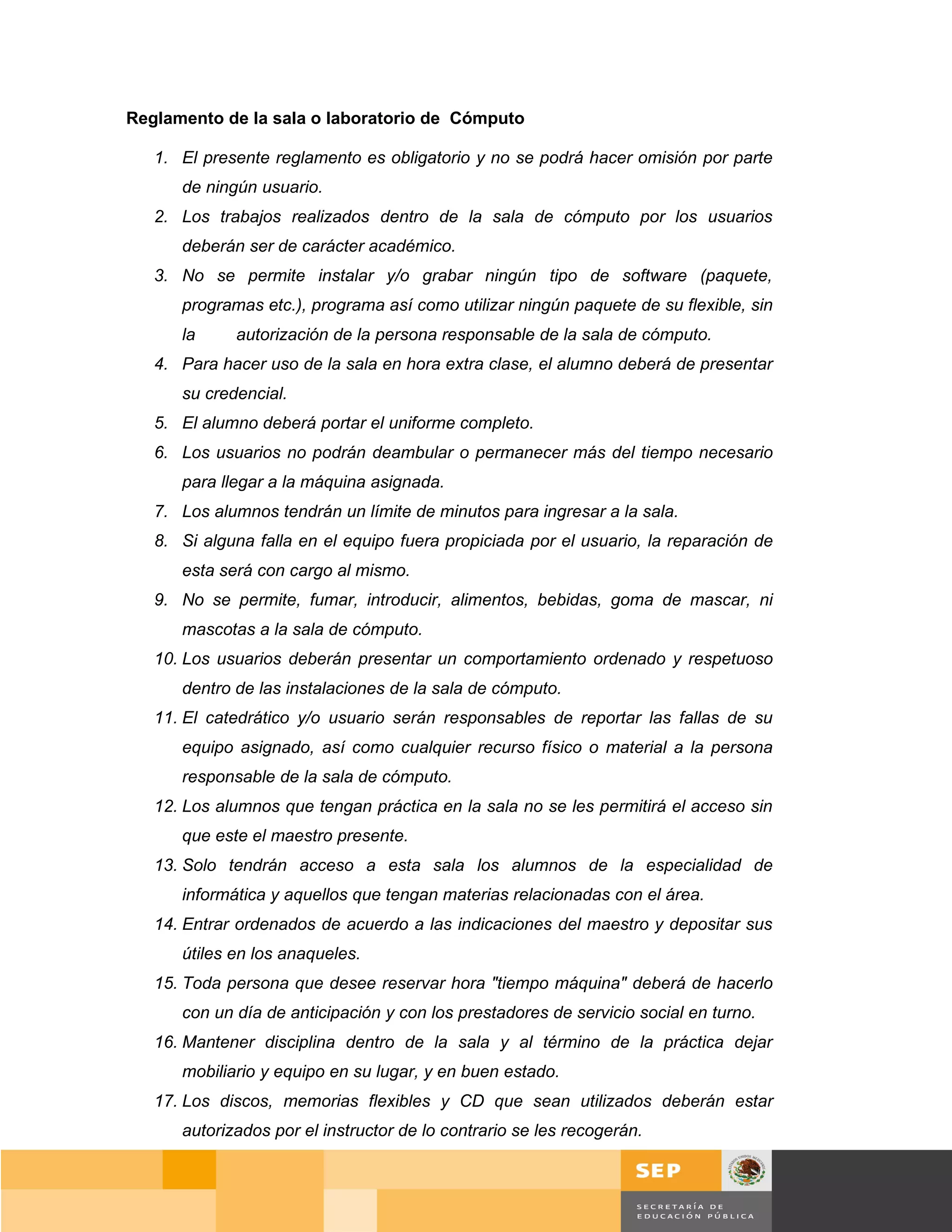 Reglamento de la sala o laboratorio de Cómputo

   1. El presente reglamento es obligatorio y no se podrá hacer omisión por parte
      de ningún usuario.
   2. Los trabajos realizados dentro de la sala de cómputo por los usuarios
      deberán ser de carácter académico.
   3. No se permite instalar y/o grabar ningún tipo de software (paquete,
      programas etc.), programa así como utilizar ningún paquete de su flexible, sin
      la     autorización de la persona responsable de la sala de cómputo.
   4. Para hacer uso de la sala en hora extra clase, el alumno deberá de presentar
      su credencial.
   5. El alumno deberá portar el uniforme completo.
   6. Los usuarios no podrán deambular o permanecer más del tiempo necesario
      para llegar a la máquina asignada.
   7. Los alumnos tendrán un límite de minutos para ingresar a la sala.
   8. Si alguna falla en el equipo fuera propiciada por el usuario, la reparación de
      esta será con cargo al mismo.
   9. No se permite, fumar, introducir, alimentos, bebidas, goma de mascar, ni
      mascotas a la sala de cómputo.
   10. Los usuarios deberán presentar un comportamiento ordenado y respetuoso
      dentro de las instalaciones de la sala de cómputo.
   11. El catedrático y/o usuario serán responsables de reportar las fallas de su
      equipo asignado, así como cualquier recurso físico o material a la persona
      responsable de la sala de cómputo.
   12. Los alumnos que tengan práctica en la sala no se les permitirá el acceso sin
      que este el maestro presente.
   13. Solo tendrán acceso a esta sala los alumnos de la especialidad de
      informática y aquellos que tengan materias relacionadas con el área.
   14. Entrar ordenados de acuerdo a las indicaciones del maestro y depositar sus
      útiles en los anaqueles.
   15. Toda persona que desee reservar hora "tiempo máquina" deberá de hacerlo
      con un día de anticipación y con los prestadores de servicio social en turno.
   16. Mantener disciplina dentro de la sala y al término de la práctica dejar
      mobiliario y equipo en su lugar, y en buen estado.
   17. Los discos, memorias flexibles y CD que sean utilizados deberán estar
      autorizados por el instructor de lo contrario se les recogerán.


                                                                                          Página 67 de 159
                                                                                      Página de
 
