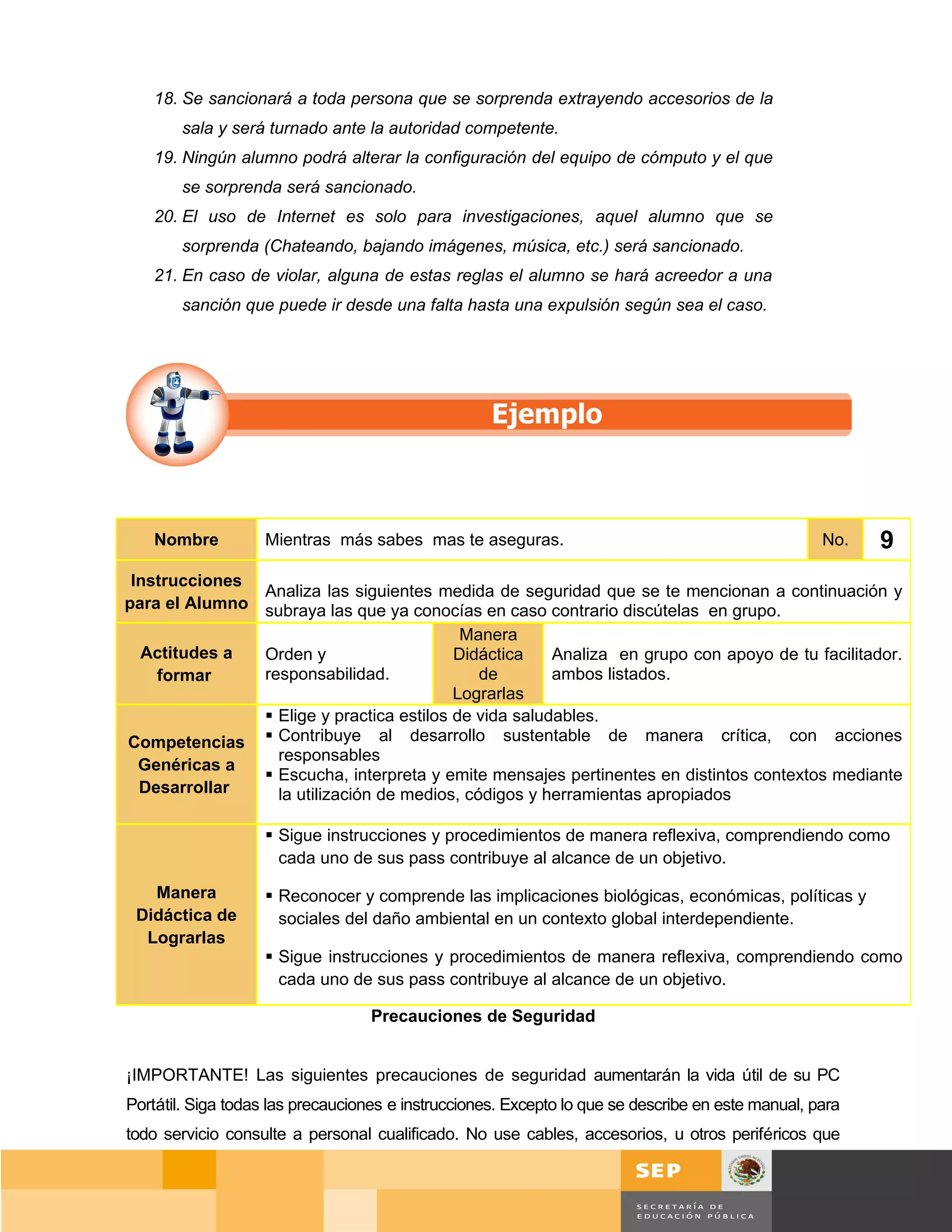 18. Se sancionará a toda persona que se sorprenda extrayendo accesorios de la
       sala y será turnado ante la autoridad competente.
   19. Ningún alumno podrá alterar la configuración del equipo de cómputo y el que
       se sorprenda será sancionado.
   20. El uso de Internet es solo para investigaciones, aquel alumno que se
       sorprenda (Chateando, bajando imágenes, música, etc.) será sancionado.
   21. En caso de violar, alguna de estas reglas el alumno se hará acreedor a una
       sanción que puede ir desde una falta hasta una expulsión según sea el caso.




    Nombre         Mientras más sabes mas te aseguras.                                             No.   9
 Instrucciones
               Analiza las siguientes medida de seguridad que se te mencionan a continuación y
para el Alumno subraya las que ya conocías en caso contrario discútelas en grupo.
                                           Manera
  Actitudes a  Orden y                    Didáctica    Analiza en grupo con apoyo de tu facilitador.
    formar     responsabilidad.              de        ambos listados.
                                          Lograrlas
                Elige y practica estilos de vida saludables.
Competencias  Contribuye al desarrollo sustentable de manera crítica, con acciones
                 responsables
  Genéricas a
                Escucha, interpreta y emite mensajes pertinentes en distintos contextos mediante
  Desarrollar    la utilización de medios, códigos y herramientas apropiados

                    Sigue instrucciones y procedimientos de manera reflexiva, comprendiendo como
                     cada uno de sus pass contribuye al alcance de un objetivo.

   Manera           Reconocer y comprende las implicaciones biológicas, económicas, políticas y
 Didáctica de        sociales del daño ambiental en un contexto global interdependiente.
  Lograrlas
                    Sigue instrucciones y procedimientos de manera reflexiva, comprendiendo como
                     cada uno de sus pass contribuye al alcance de un objetivo.

                                  Precauciones de Seguridad


¡IMPORTANTE! Las siguientes precauciones de seguridad aumentarán la vida útil de su PC
Portátil. Siga todas las precauciones e instrucciones. Excepto lo que se describe en este manual, para
todo servicio consulte a personal cualificado. No use cables, accesorios, u otros periféricos que


                                                                                                Página 68 de 159
                                                                                           Página de
 