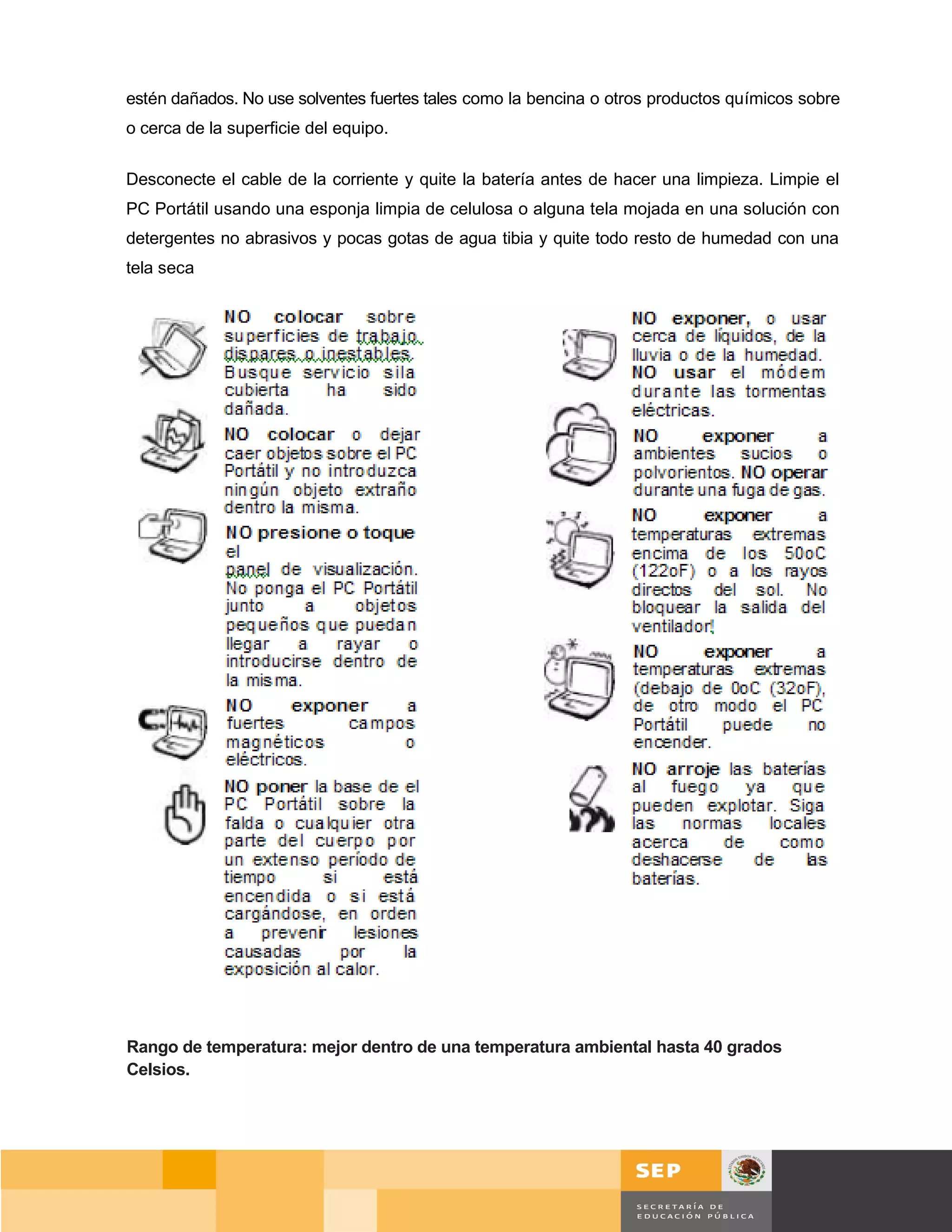 estén dañados. No use solventes fuertes tales como la bencina o otros productos químicos sobre
o cerca de la superficie del equipo.

Desconecte el cable de la corriente y quite la batería antes de hacer una limpieza. Limpie el
PC Portátil usando una esponja limpia de celulosa o alguna tela mojada en una solución con
detergentes no abrasivos y pocas gotas de agua tibia y quite todo resto de humedad con una
tela seca




Rango de temperatura: mejor dentro de una temperatura ambiental hasta 40 grados
Celsios.




                                                                                        Página 69 de 159
                                                                                    Página de
 
