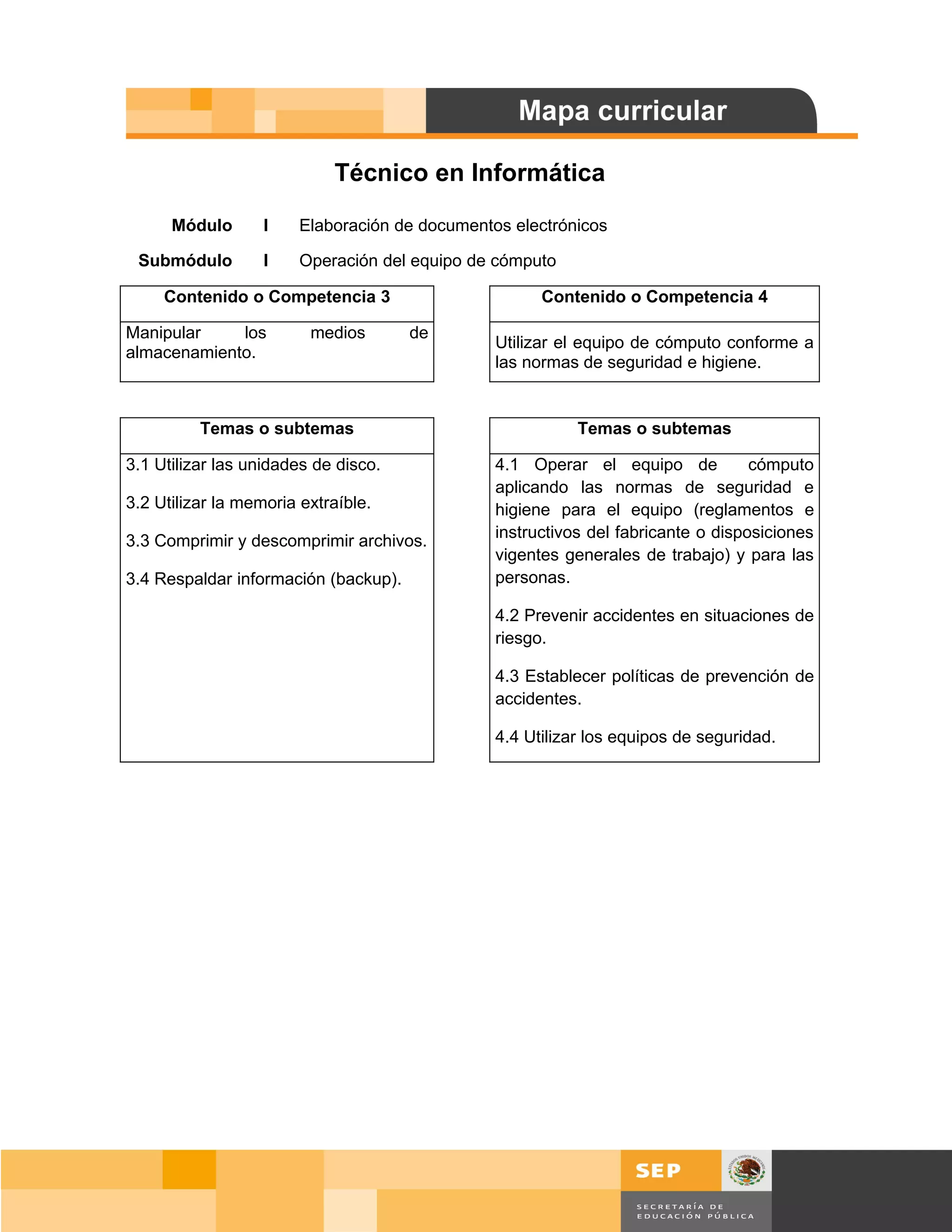 Técnico en Informática

      Módulo       I    Elaboración de documentos electrónicos

 Submódulo         I    Operación del equipo de cómputo

     Contenido o Competencia 3                        Contenido o Competencia 4

Manipular    los         medios       de
                                                Utilizar el equipo de cómputo conforme a
almacenamiento.
                                                las normas de seguridad e higiene.


          Temas o subtemas                                 Temas o subtemas

3.1 Utilizar las unidades de disco.             4.1 Operar el equipo de            cómputo
                                                aplicando las normas de seguridad e
3.2 Utilizar la memoria extraíble.              higiene para el equipo (reglamentos e
                                                instructivos del fabricante o disposiciones
3.3 Comprimir y descomprimir archivos.
                                                vigentes generales de trabajo) y para las
3.4 Respaldar información (backup).             personas.

                                                4.2 Prevenir accidentes en situaciones de
                                                riesgo.

                                                4.3 Establecer políticas de prevención de
                                                accidentes.

                                                4.4 Utilizar los equipos de seguridad.




                                                                                         Página 7 de 159
                                                                                     Página de
 
