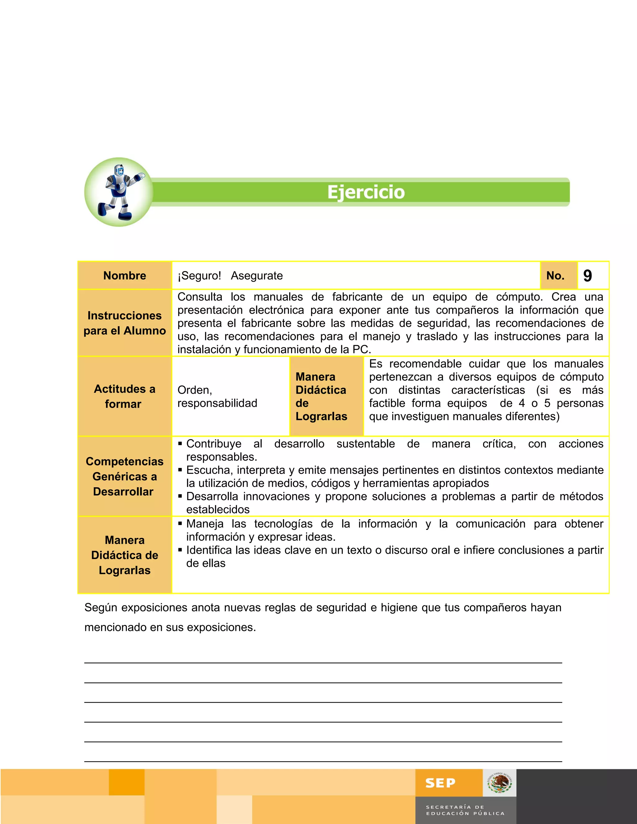 Nombre       ¡Seguro! Asegurate                                                          No.    9
               Consulta los manuales de fabricante de un equipo de cómputo. Crea una
 Instrucciones presentación electrónica para exponer ante tus compañeros la información que
               presenta el fabricante sobre las medidas de seguridad, las recomendaciones de
para el Alumno uso, las recomendaciones para el manejo y traslado y las instrucciones para la
               instalación y funcionamiento de la PC.
                                                    Es recomendable cuidar que los manuales
                                      Manera        pertenezcan a diversos equipos de cómputo
  Actitudes a  Orden,                 Didáctica     con distintas características (si es más
    formar     responsabilidad        de            factible forma equipos de 4 o 5 personas
                                      Lograrlas     que investiguen manuales diferentes)

                 Contribuye al desarrollo sustentable de manera crítica, con acciones
Competencias      responsables.
                 Escucha, interpreta y emite mensajes pertinentes en distintos contextos mediante
 Genéricas a
                  la utilización de medios, códigos y herramientas apropiados
 Desarrollar     Desarrolla innovaciones y propone soluciones a problemas a partir de métodos
                  establecidos
                 Maneja las tecnologías de la información y la comunicación para obtener
   Manera         información y expresar ideas.
 Didáctica de    Identifica las ideas clave en un texto o discurso oral e infiere conclusiones a partir
                  de ellas
  Lograrlas


Según exposiciones anota nuevas reglas de seguridad e higiene que tus compañeros hayan
mencionado en sus exposiciones.

___________________________________________________________________________
___________________________________________________________________________
___________________________________________________________________________
___________________________________________________________________________
___________________________________________________________________________
___________________________________________________________________________


                                                                                         Página 70 de 159
                                                                                     Página de
 