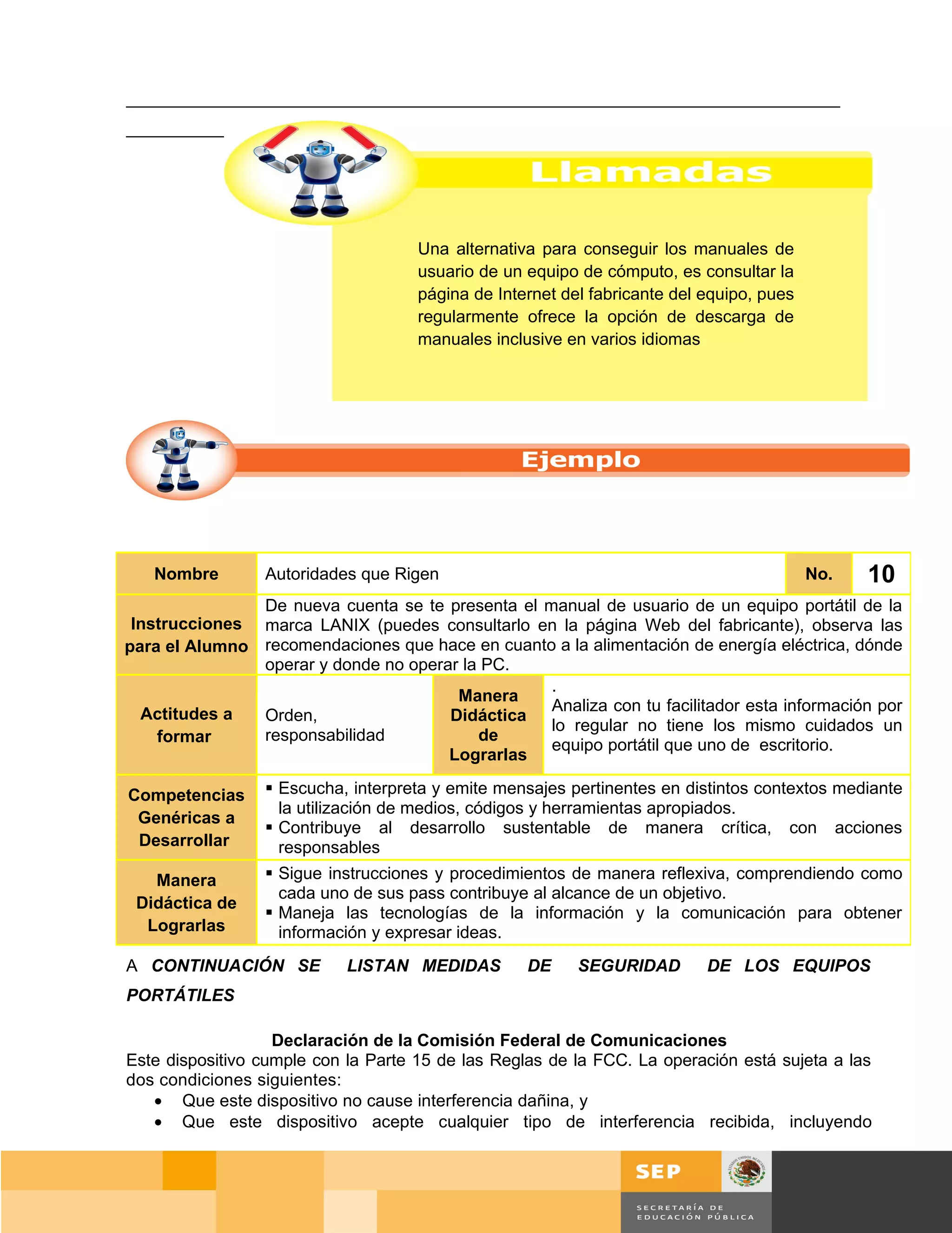 ___________________________________________________________________________
_____________________________________________________________________




                                     Una alternativa para conseguir los manuales de
                                     usuario de un equipo de cómputo, es consultar la
                                     página de Internet del fabricante del equipo, pues
                                     regularmente ofrece la opción de descarga de
                                     manuales inclusive en varios idiomas




   Nombre        Autoridades que Rigen                                                    No.    10
               De nueva cuenta se te presenta el manual de usuario de un equipo portátil de la
 Instrucciones marca LANIX (puedes consultarlo en la página Web del fabricante), observa las
para el Alumno recomendaciones que hace en cuanto a la alimentación de energía eléctrica, dónde
               operar y donde no operar la PC.
                                                  .
                                       Manera
  Actitudes a                                     Analiza con tu facilitador esta información por
               Orden,                 Didáctica
                                                  lo regular no tiene los mismo cuidados un
    formar     responsabilidad            de
                                                  equipo portátil que uno de escritorio.
                                      Lograrlas

Competencias      Escucha, interpreta y emite mensajes pertinentes en distintos contextos mediante
                   la utilización de medios, códigos y herramientas apropiados.
 Genéricas a
                  Contribuye al desarrollo sustentable de manera crítica, con acciones
 Desarrollar       responsables
   Manera         Sigue instrucciones y procedimientos de manera reflexiva, comprendiendo como
                   cada uno de sus pass contribuye al alcance de un objetivo.
 Didáctica de
                  Maneja las tecnologías de la información y la comunicación para obtener
  Lograrlas        información y expresar ideas.
A CONTINUACIÓN SE           LISTAN MEDIDAS         DE     SEGURIDAD        DE LOS EQUIPOS
PORTÁTILES

                   Declaración de la Comisión Federal de Comunicaciones
Este dispositivo cumple con la Parte 15 de las Reglas de la FCC. La operación está sujeta a las
dos condiciones siguientes:
   • Que este dispositivo no cause interferencia dañina, y
   • Que este dispositivo acepte cualquier tipo de interferencia recibida, incluyendo



                                                                                          Página 71 de 159
                                                                                   Página de
 