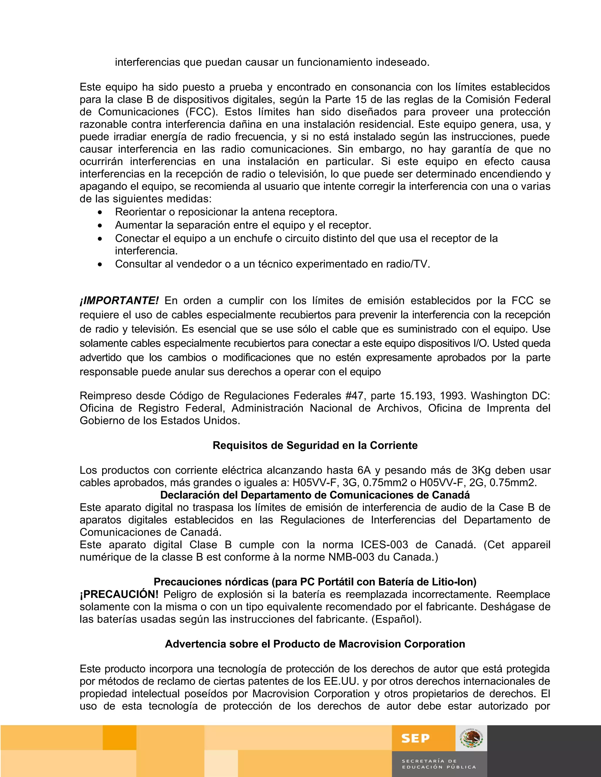 interferencias que puedan causar un funcionamiento indeseado.

Este equipo ha sido puesto a prueba y encontrado en consonancia con los límites establecidos
para la clase B de dispositivos digitales, según la Parte 15 de las reglas de la Comisión Federal
de Comunicaciones (FCC). Estos límites han sido diseñados para proveer una protección
razonable contra interferencia dañina en una instalación residencial. Este equipo genera, usa, y
puede irradiar energía de radio frecuencia, y si no está instalado según las instrucciones, puede
causar interferencia en las radio comunicaciones. Sin embargo, no hay garantía de que no
ocurrirán interferencias en una instalación en particular. Si este equipo en efecto causa
interferencias en la recepción de radio o televisión, lo que puede ser determinado encendiendo y
apagando el equipo, se recomienda al usuario que intente corregir la interferencia con una o varias
de las siguientes medidas:
    • Reorientar o reposicionar la antena receptora.
    • Aumentar la separación entre el equipo y el receptor.
    • Conectar el equipo a un enchufe o circuito distinto del que usa el receptor de la
        interferencia.
    • Consultar al vendedor o a un técnico experimentado en radio/TV.


¡IMPORTANTE! En orden a cumplir con los límites de emisión establecidos por la FCC se
requiere el uso de cables especialmente recubiertos para prevenir la interferencia con la recepción
de radio y televisión. Es esencial que se use sólo el cable que es suministrado con el equipo. Use
solamente cables especialmente recubiertos para conectar a este equipo dispositivos I/O. Usted queda
advertido que los cambios o modificaciones que no estén expresamente aprobados por la parte
responsable puede anular sus derechos a operar con el equipo

Reimpreso desde Código de Regulaciones Federales #47, parte 15.193, 1993. Washington DC:
Oficina de Registro Federal, Administración Nacional de Archivos, Oficina de Imprenta del
Gobierno de los Estados Unidos.

                            Requisitos de Seguridad en la Corriente

Los productos con corriente eléctrica alcanzando hasta 6A y pesando más de 3Kg deben usar
cables aprobados, más grandes o iguales a: H05VV-F, 3G, 0.75mm2 o H05VV-F, 2G, 0.75mm2.
                 Declaración del Departamento de Comunicaciones de Canadá
Este aparato digital no traspasa los límites de emisión de interferencia de audio de la Case B de
aparatos digitales establecidos en las Regulaciones de Interferencias del Departamento de
Comunicaciones de Canadá.
Este aparato digital Clase B cumple con la norma ICES-003 de Canadá. (Cet appareil
numérique de la classe B est conforme à la norme NMB-003 du Canada.)

               Precauciones nórdicas (para PC Portátil con Batería de Litio-Ion)
¡PRECAUCIÓN! Peligro de explosión si la batería es reemplazada incorrectamente. Reemplace
solamente con la misma o con un tipo equivalente recomendado por el fabricante. Deshágase de
las baterías usadas según las instrucciones del fabricante. (Español).

                  Advertencia sobre el Producto de Macrovision Corporation

Este producto incorpora una tecnología de protección de los derechos de autor que está protegida
por métodos de reclamo de ciertas patentes de los EE.UU. y por otros derechos internacionales de
propiedad intelectual poseídos por Macrovision Corporation y otros propietarios de derechos. El
uso de esta tecnología de protección de los derechos de autor debe estar autorizado por



                                                                                          Página 72 de 159
                                                                                      Página de
 