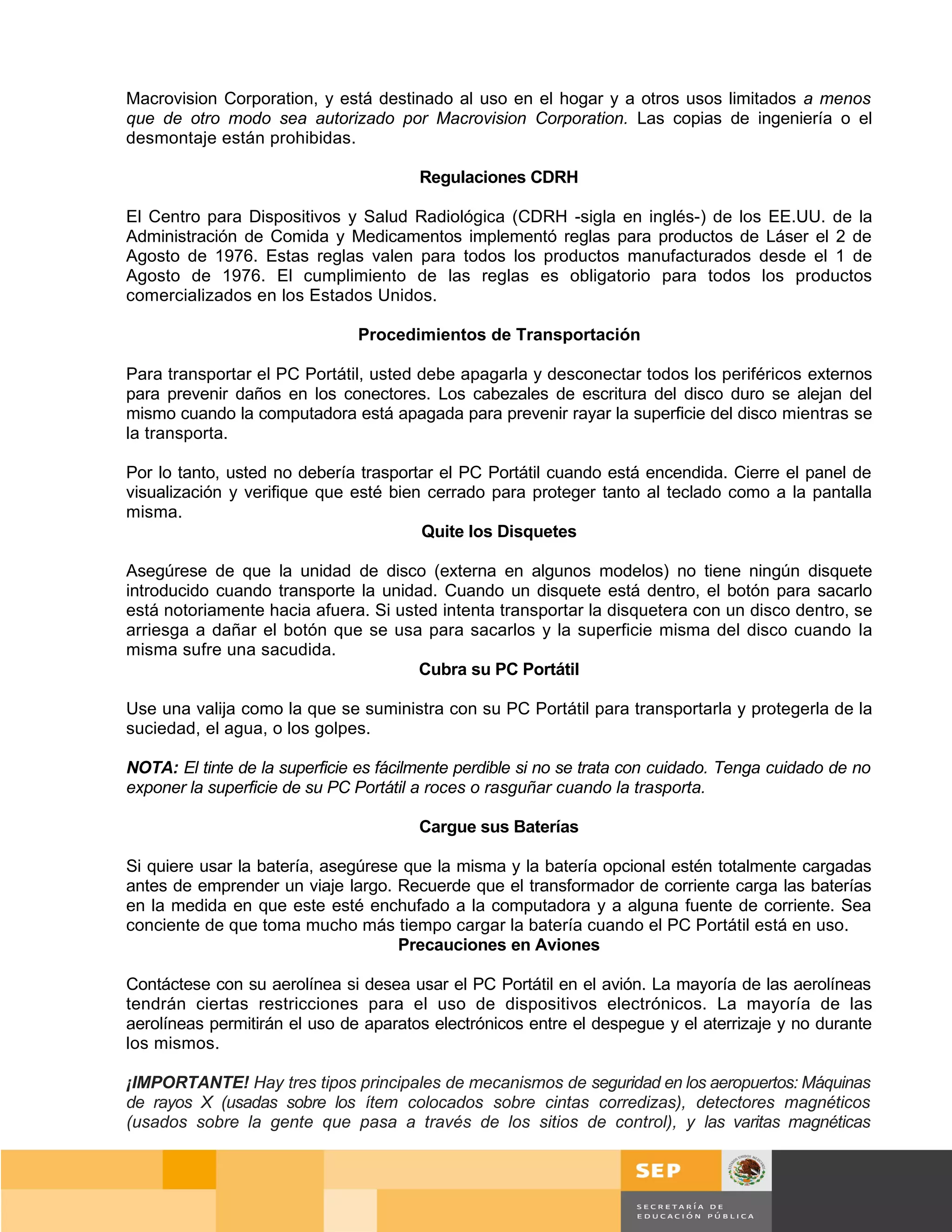 Macrovision Corporation, y está destinado al uso en el hogar y a otros usos limitados a menos
que de otro modo sea autorizado por Macrovision Corporation. Las copias de ingeniería o el
desmontaje están prohibidas.

                                        Regulaciones CDRH

El Centro para Dispositivos y Salud Radiológica (CDRH -sigla en inglés-) de los EE.UU. de la
Administración de Comida y Medicamentos implementó reglas para productos de Láser el 2 de
Agosto de 1976. Estas reglas valen para todos los productos manufacturados desde el 1 de
Agosto de 1976. El cumplimiento de las reglas es obligatorio para todos los productos
comercializados en los Estados Unidos.

                               Procedimientos de Transportación

Para transportar el PC Portátil, usted debe apagarla y desconectar todos los periféricos externos
para prevenir daños en los conectores. Los cabezales de escritura del disco duro se alejan del
mismo cuando la computadora está apagada para prevenir rayar la superficie del disco mientras se
la transporta.

Por lo tanto, usted no debería trasportar el PC Portátil cuando está encendida. Cierre el panel de
visualización y verifique que esté bien cerrado para proteger tanto al teclado como a la pantalla
misma.
                                       Quite los Disquetes

Asegúrese de que la unidad de disco (externa en algunos modelos) no tiene ningún disquete
introducido cuando transporte la unidad. Cuando un disquete está dentro, el botón para sacarlo
está notoriamente hacia afuera. Si usted intenta transportar la disquetera con un disco dentro, se
arriesga a dañar el botón que se usa para sacarlos y la superficie misma del disco cuando la
misma sufre una sacudida.
                                      Cubra su PC Portátil

Use una valija como la que se suministra con su PC Portátil para transportarla y protegerla de la
suciedad, el agua, o los golpes.

NOTA: El tinte de la superficie es fácilmente perdible si no se trata con cuidado. Tenga cuidado de no
exponer la superficie de su PC Portátil a roces o rasguñar cuando la trasporta.

                                        Cargue sus Baterías

Si quiere usar la batería, asegúrese que la misma y la batería opcional estén totalmente cargadas
antes de emprender un viaje largo. Recuerde que el transformador de corriente carga las baterías
en la medida en que este esté enchufado a la computadora y a alguna fuente de corriente. Sea
conciente de que toma mucho más tiempo cargar la batería cuando el PC Portátil está en uso.
                                    Precauciones en Aviones

Contáctese con su aerolínea si desea usar el PC Portátil en el avión. La mayoría de las aerolíneas
tendrán ciertas restricciones para el uso de dispositivos electrónicos. La mayoría de las
aerolíneas permitirán el uso de aparatos electrónicos entre el despegue y el aterrizaje y no durante
los mismos.

¡IMPORTANTE! Hay tres tipos principales de mecanismos de seguridad en los aeropuertos: Máquinas
de rayos X (usadas sobre los ítem colocados sobre cintas corredizas), detectores magnéticos
(usados sobre la gente que pasa a través de los sitios de control), y las varitas magnéticas



                                                                                            Página 73 de 159
                                                                                        Página de
 