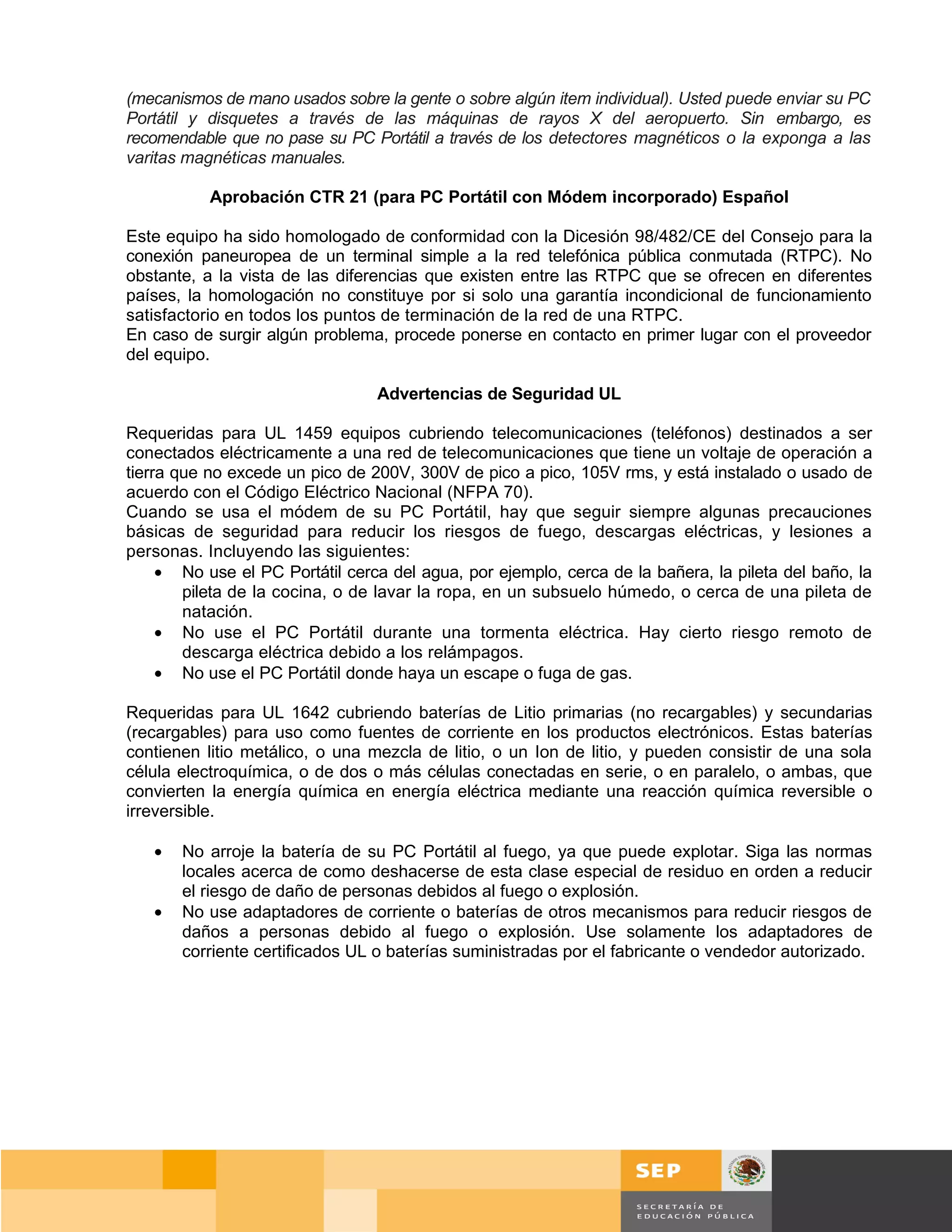 (mecanismos de mano usados sobre la gente o sobre algún item individual). Usted puede enviar su PC
Portátil y disquetes a través de las máquinas de rayos X del aeropuerto. Sin embargo, es
recomendable que no pase su PC Portátil a través de los detectores magnéticos o la exponga a las
varitas magnéticas manuales.

           Aprobación CTR 21 (para PC Portátil con Módem incorporado) Español

Este equipo ha sido homologado de conformidad con la Dicesión 98/482/CE del Consejo para la
conexión paneuropea de un terminal simple a la red telefónica pública conmutada (RTPC). No
obstante, a la vista de las diferencias que existen entre las RTPC que se ofrecen en diferentes
países, la homologación no constituye por si solo una garantía incondicional de funcionamiento
satisfactorio en todos los puntos de terminación de la red de una RTPC.
En caso de surgir algún problema, procede ponerse en contacto en primer lugar con el proveedor
del equipo.

                                 Advertencias de Seguridad UL

Requeridas para UL 1459 equipos cubriendo telecomunicaciones (teléfonos) destinados a ser
conectados eléctricamente a una red de telecomunicaciones que tiene un voltaje de operación a
tierra que no excede un pico de 200V, 300V de pico a pico, 105V rms, y está instalado o usado de
acuerdo con el Código Eléctrico Nacional (NFPA 70).
Cuando se usa el módem de su PC Portátil, hay que seguir siempre algunas precauciones
básicas de seguridad para reducir los riesgos de fuego, descargas eléctricas, y lesiones a
personas. Incluyendo las siguientes:
     • No use el PC Portátil cerca del agua, por ejemplo, cerca de la bañera, la pileta del baño, la
        pileta de la cocina, o de lavar la ropa, en un subsuelo húmedo, o cerca de una pileta de
        natación.
     • No use el PC Portátil durante una tormenta eléctrica. Hay cierto riesgo remoto de
        descarga eléctrica debido a los relámpagos.
     • No use el PC Portátil donde haya un escape o fuga de gas.

Requeridas para UL 1642 cubriendo baterías de Litio primarias (no recargables) y secundarias
(recargables) para uso como fuentes de corriente en los productos electrónicos. Estas baterías
contienen litio metálico, o una mezcla de litio, o un Ion de litio, y pueden consistir de una sola
célula electroquímica, o de dos o más células conectadas en serie, o en paralelo, o ambas, que
convierten la energía química en energía eléctrica mediante una reacción química reversible o
irreversible.

   •   No arroje la batería de su PC Portátil al fuego, ya que puede explotar. Siga las normas
       locales acerca de como deshacerse de esta clase especial de residuo en orden a reducir
       el riesgo de daño de personas debidos al fuego o explosión.
   •   No use adaptadores de corriente o baterías de otros mecanismos para reducir riesgos de
       daños a personas debido al fuego o explosión. Use solamente los adaptadores de
       corriente certificados UL o baterías suministradas por el fabricante o vendedor autorizado.




                                                                                          Página 74 de 159
                                                                                      Página de
 