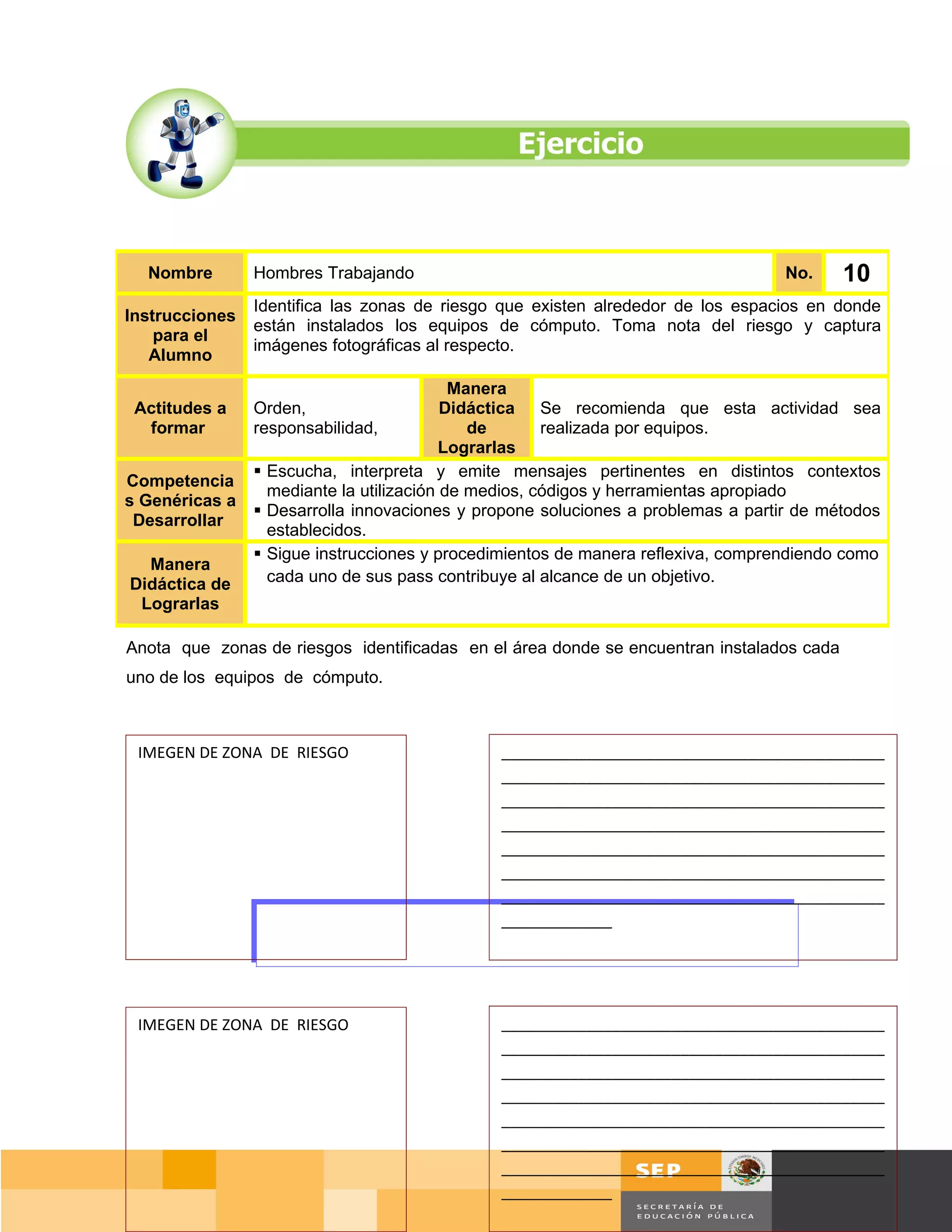Nombre        Hombres Trabajando                                                No.       10
                Identifica las zonas de riesgo que existen alrededor de los espacios en donde
Instrucciones
                están instalados los equipos de cómputo. Toma nota del riesgo y captura
    para el
                imágenes fotográficas al respecto.
   Alumno
                                           Manera
 Actitudes a    Orden,                    Didáctica Se recomienda que esta actividad sea
  formar        responsabilidad,             de       realizada por equipos.
                                          Lograrlas
                 Escucha, interpreta y emite mensajes pertinentes en distintos contextos
Competencia
                  mediante la utilización de medios, códigos y herramientas apropiado
s Genéricas a
                 Desarrolla innovaciones y propone soluciones a problemas a partir de métodos
 Desarrollar
                  establecidos.
                 Sigue instrucciones y procedimientos de manera reflexiva, comprendiendo como
  Manera
Didáctica de      cada uno de sus pass contribuye al alcance de un objetivo.
 Lograrlas

Anota que zonas de riesgos identificadas en el área donde se encuentran instalados cada
uno de los equipos de cómputo.



 IMEGEN DE ZONA DE RIESGO                     _____________________________________________
                                              _____________________________________________
                                              _____________________________________________
                                              _____________________________________________
                                              _____________________________________________
                                              _____________________________________________
                                              _____________________________________________
                                              _____________




 IMEGEN DE ZONA DE RIESGO                     _____________________________________________
                                              _____________________________________________
                                              _____________________________________________
                                              _____________________________________________
                                              _____________________________________________
                                              _____________________________________________
                                              _____________________________________________
                                              _____________                      Página 75 de 159
                                                                                Página de
 