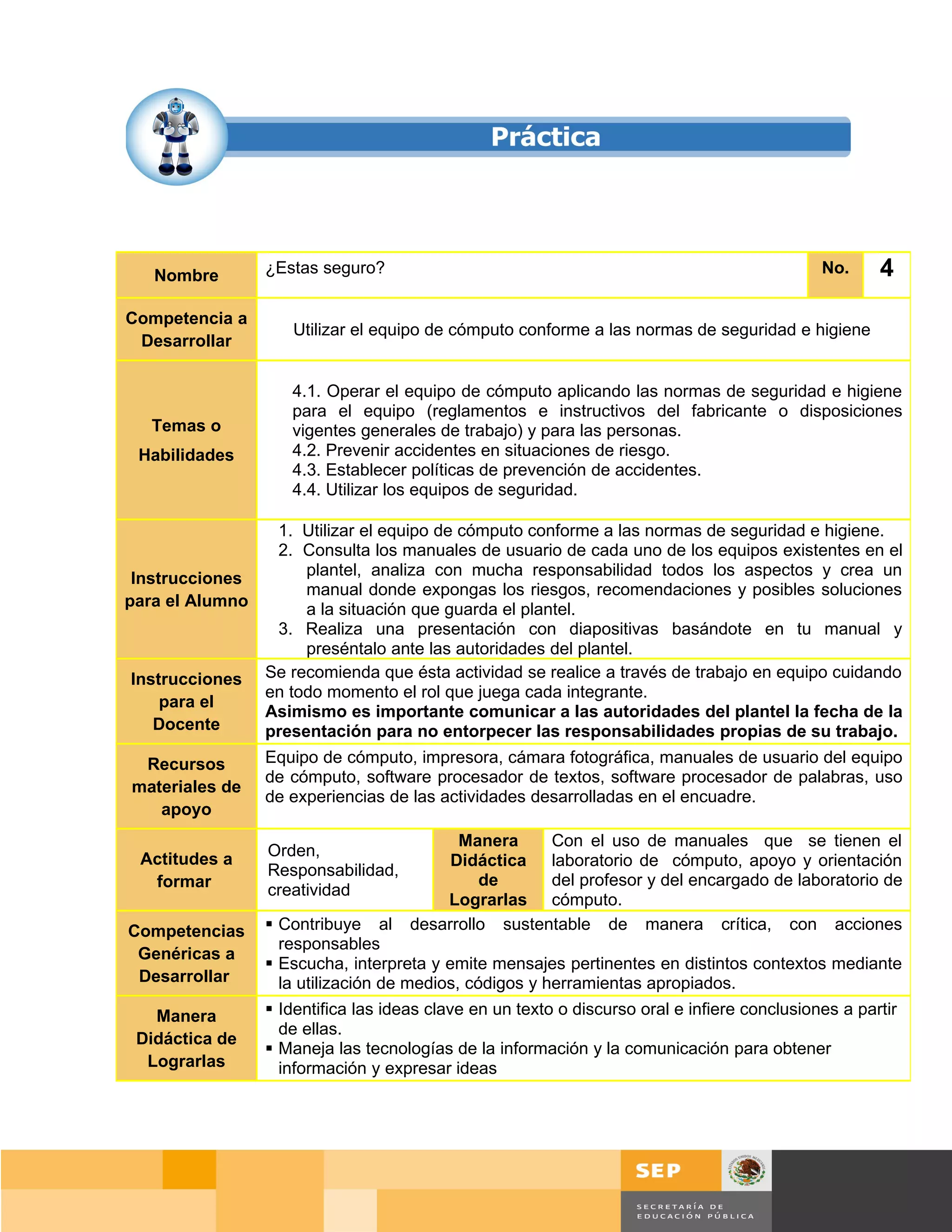 Nombre        ¿Estas seguro?                                                               No.     4
Competencia a
                     Utilizar el equipo de cómputo conforme a las normas de seguridad e higiene
 Desarrollar

                    4.1. Operar el equipo de cómputo aplicando las normas de seguridad e higiene
                    para el equipo (reglamentos e instructivos del fabricante o disposiciones
   Temas o          vigentes generales de trabajo) y para las personas.
 Habilidades        4.2. Prevenir accidentes en situaciones de riesgo.
                    4.3. Establecer políticas de prevención de accidentes.
                    4.4. Utilizar los equipos de seguridad.

                1. Utilizar el equipo de cómputo conforme a las normas de seguridad e higiene.
                2. Consulta los manuales de usuario de cada uno de los equipos existentes en el
 Instrucciones      plantel, analiza con mucha responsabilidad todos los aspectos y crea un
                    manual donde expongas los riesgos, recomendaciones y posibles soluciones
para el Alumno      a la situación que guarda el plantel.
                3. Realiza una presentación con diapositivas basándote en tu manual y
                    preséntalo ante las autoridades del plantel.
 Instrucciones Se recomienda que ésta actividad se realice a través de trabajo en equipo cuidando
               en todo momento el rol que juega cada integrante.
     para el
               Asimismo es importante comunicar a las autoridades del plantel la fecha de la
    Docente    presentación para no entorpecer las responsabilidades propias de su trabajo.
 Recursos        Equipo de cómputo, impresora, cámara fotográfica, manuales de usuario del equipo
                 de cómputo, software procesador de textos, software procesador de palabras, uso
materiales de
                 de experiencias de las actividades desarrolladas en el encuadre.
   apoyo
                                           Manera     Con el uso de manuales que se tienen el
 Actitudes a     Orden,
                                          Didáctica laboratorio de cómputo, apoyo y orientación
                 Responsabilidad,
  formar                                      de      del profesor y del encargado de laboratorio de
                 creatividad
                                         Lograrlas cómputo.
Competencias      Contribuye al     desarrollo sustentable de manera crítica, con acciones
                   responsables
 Genéricas a
                  Escucha, interpreta y emite mensajes pertinentes en distintos contextos mediante
 Desarrollar       la utilización de medios, códigos y herramientas apropiados.
   Manera         Identifica las ideas clave en un texto o discurso oral e infiere conclusiones a partir
                   de ellas.
 Didáctica de
                  Maneja las tecnologías de la información y la comunicación para obtener
  Lograrlas        información y expresar ideas




                                                                                           Página 77 de 159
                                                                                       Página de
 