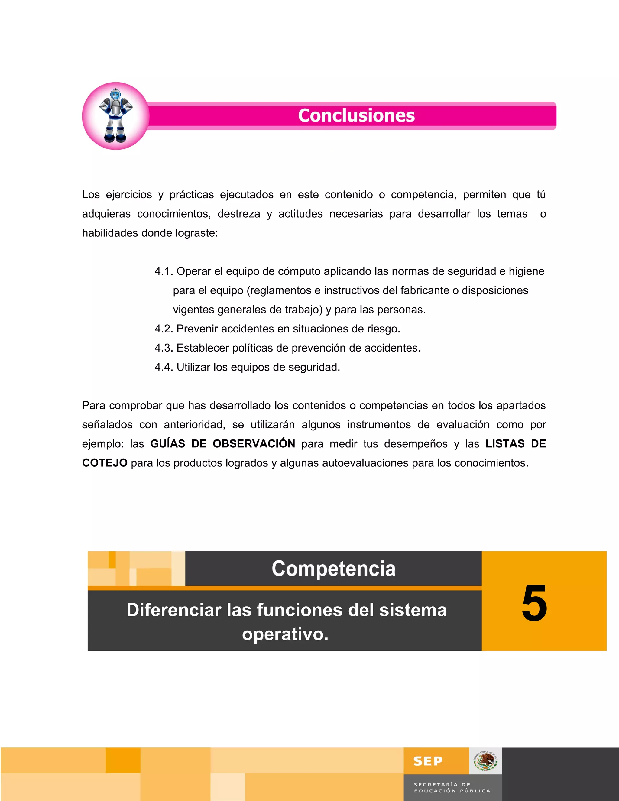 Los ejercicios y prácticas ejecutados en este contenido o competencia, permiten que tú
adquieras conocimientos, destreza y actitudes necesarias para desarrollar los temas           o
habilidades donde lograste:


              4.1. Operar el equipo de cómputo aplicando las normas de seguridad e higiene
                  para el equipo (reglamentos e instructivos del fabricante o disposiciones
                  vigentes generales de trabajo) y para las personas.
              4.2. Prevenir accidentes en situaciones de riesgo.
              4.3. Establecer políticas de prevención de accidentes.
              4.4. Utilizar los equipos de seguridad.


Para comprobar que has desarrollado los contenidos o competencias en todos los apartados
señalados con anterioridad, se utilizarán algunos instrumentos de evaluación como por
ejemplo: las GUÍAS DE OBSERVACIÓN para medir tus desempeños y las LISTAS DE
COTEJO para los productos logrados y algunas autoevaluaciones para los conocimientos.




        Diferenciar las funciones del sistema
                      operativo.
                                                                                         5


                                                                                         Página 78 de 159
                                                                                     Página de
 