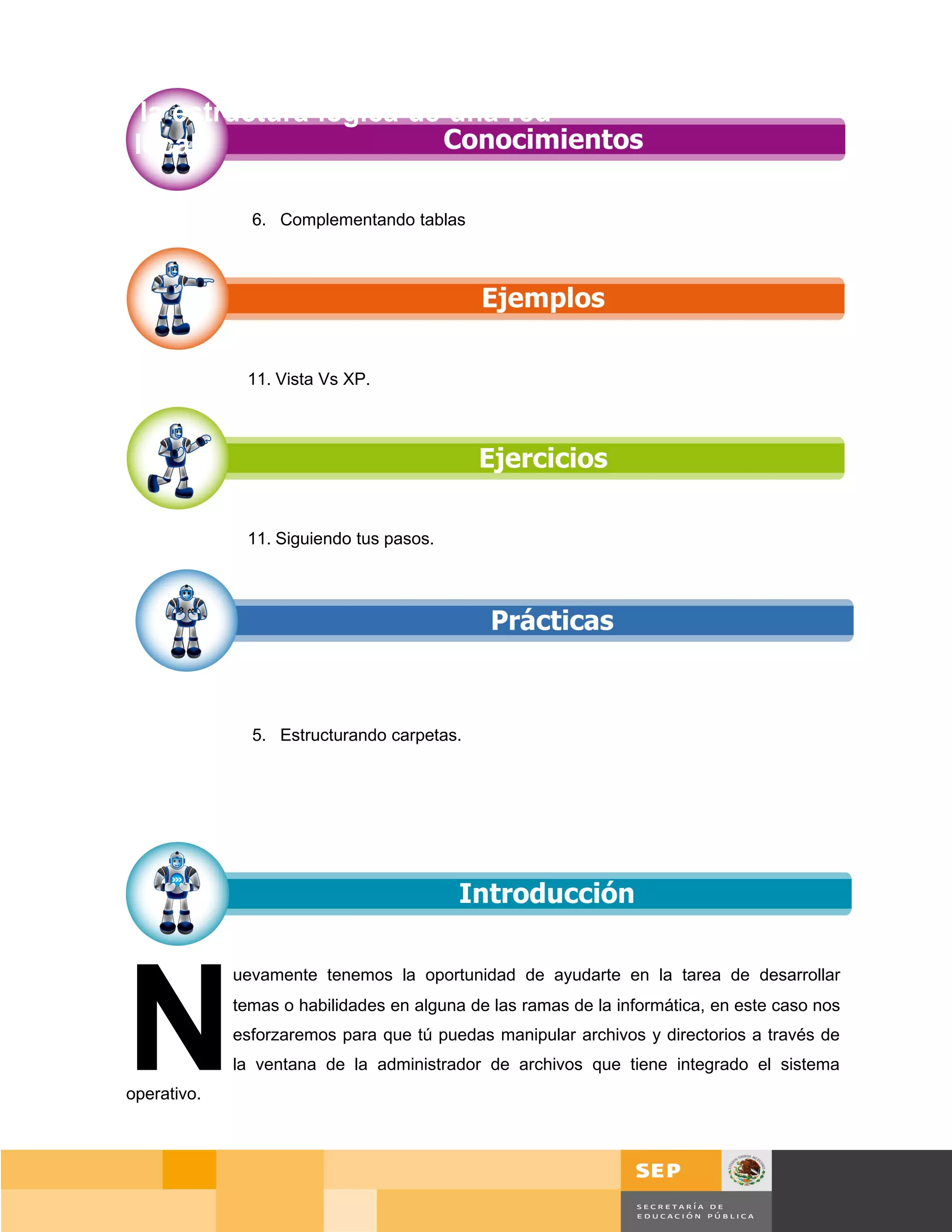 Diseñar la estructura lógica de una red
de área local.

                      6. Complementando tablas




                     11. Vista Vs XP.




                     11. Siguiendo tus pasos.




                      5. Estructurando carpetas.




       N
                    uevamente tenemos la oportunidad de ayudarte en la tarea de desarrollar
                    temas o habilidades en alguna de las ramas de la informática, en este caso nos
                    esforzaremos para que tú puedas manipular archivos y directorios a través de
                    la ventana de la administrador de archivos que tiene integrado el sistema
       operativo.




                                                                                            Página 79 de 159
                                                                                        Página de
 
