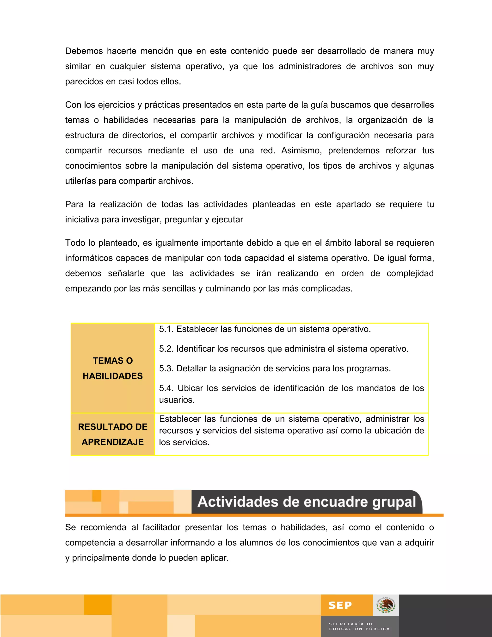 Debemos hacerte mención que en este contenido puede ser desarrollado de manera muy
similar en cualquier sistema operativo, ya que los administradores de archivos son muy
parecidos en casi todos ellos.

Con los ejercicios y prácticas presentados en esta parte de la guía buscamos que desarrolles
temas o habilidades necesarias para la manipulación de archivos, la organización de la
estructura de directorios, el compartir archivos y modificar la configuración necesaria para
compartir recursos mediante el uso de una red. Asimismo, pretendemos reforzar tus
conocimientos sobre la manipulación del sistema operativo, los tipos de archivos y algunas
utilerías para compartir archivos.

Para la realización de todas las actividades planteadas en este apartado se requiere tu
iniciativa para investigar, preguntar y ejecutar

Todo lo planteado, es igualmente importante debido a que en el ámbito laboral se requieren
informáticos capaces de manipular con toda capacidad el sistema operativo. De igual forma,
debemos señalarte que las actividades se irán realizando en orden de complejidad
empezando por las más sencillas y culminando por las más complicadas.



                         5.1. Establecer las funciones de un sistema operativo.

                         5.2. Identificar los recursos que administra el sistema operativo.
       TEMAS O
                         5.3. Detallar la asignación de servicios para los programas.
    HABILIDADES
                         5.4. Ubicar los servicios de identificación de los mandatos de los
                         usuarios.

                         Establecer las funciones de un sistema operativo, administrar los
   RESULTADO DE          recursos y servicios del sistema operativo así como la ubicación de
    APRENDIZAJE          los servicios.




Se recomienda al facilitador presentar los temas o habilidades, así como el contenido o
competencia a desarrollar informando a los alumnos de los conocimientos que van a adquirir
y principalmente donde lo pueden aplicar.




                                                                                              Página 80 de 159
                                                                                        Página de
 