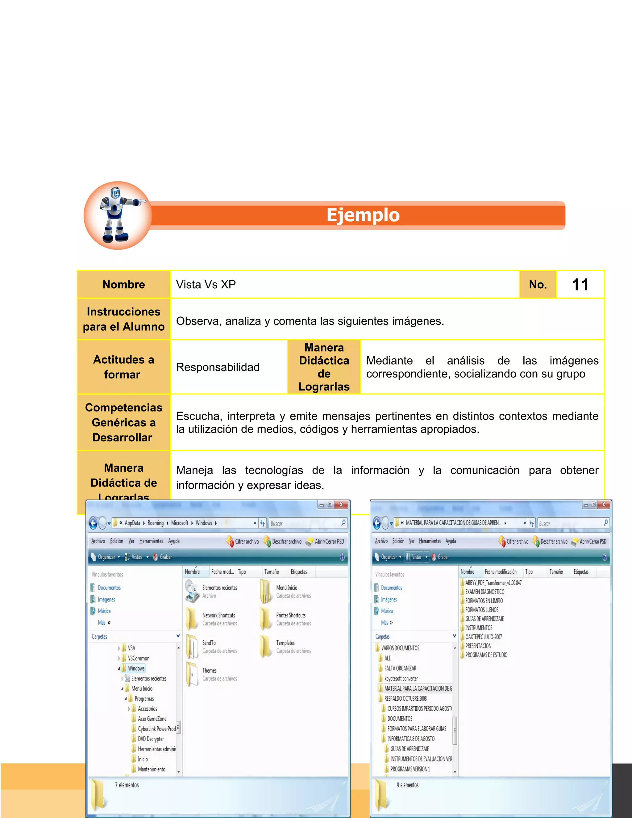 Nombre        Vista Vs XP                                                       No.      11
 Instrucciones
para el Alumno Observa, analiza y comenta las siguientes imágenes.
                                         Manera
 Actitudes a                            Didáctica    Mediante el análisis de las imágenes
                 Responsabilidad
  formar                                   de        correspondiente, socializando con su grupo
                                        Lograrlas
Competencias
                 Escucha, interpreta y emite mensajes pertinentes en distintos contextos mediante
 Genéricas a
                 la utilización de medios, códigos y herramientas apropiados.
 Desarrollar

   Manera        Maneja las tecnologías de la información y la comunicación para obtener
 Didáctica de    información y expresar ideas.
  Lograrlas




                                                                                    Página 83 de 159
                                                                                Página de
 