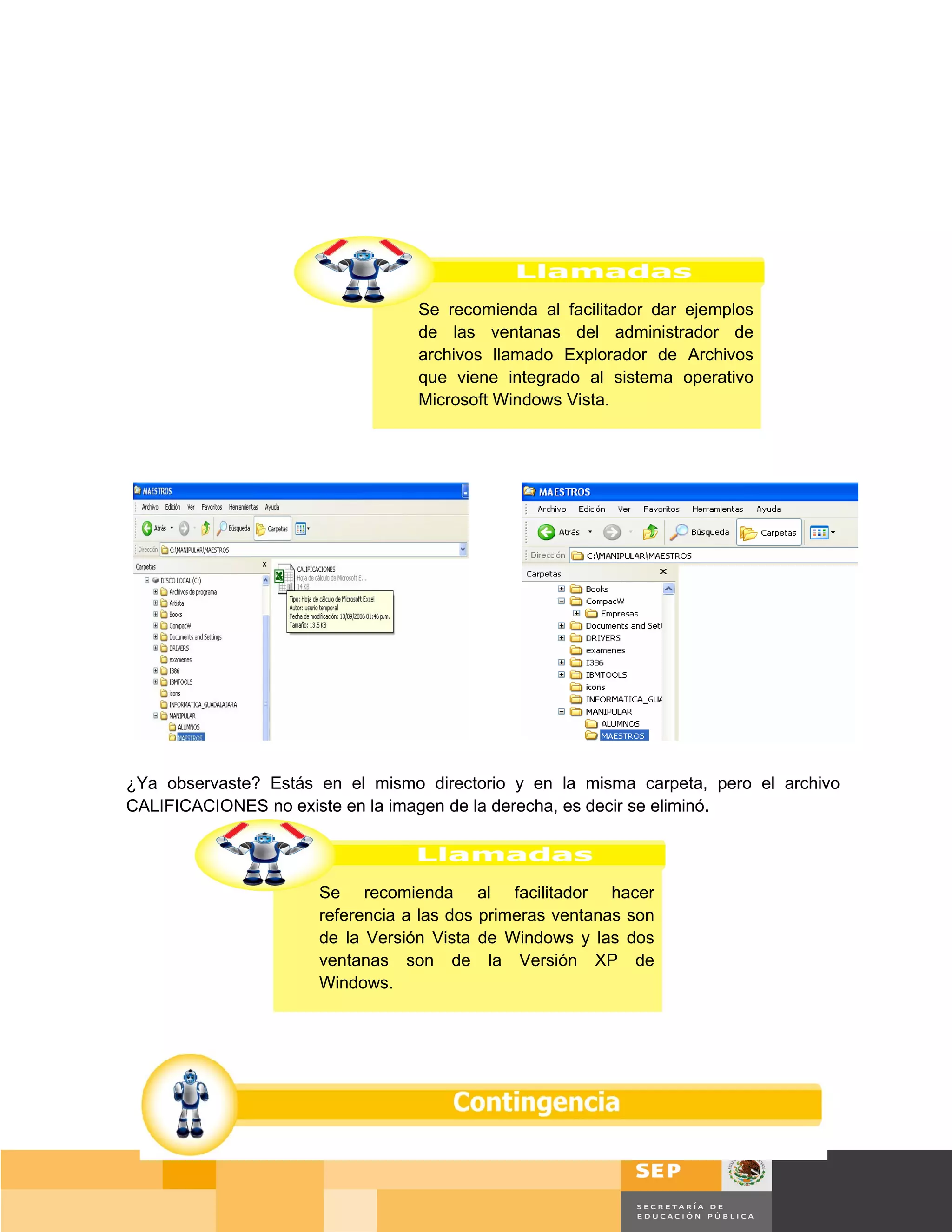 Se recomienda al facilitador dar ejemplos
                                  de las ventanas del administrador de
                                  archivos llamado Explorador de Archivos
                                  que viene integrado al sistema operativo
                                  Microsoft Windows Vista.




¿Ya observaste? Estás en el mismo directorio y en la misma carpeta, pero el archivo
CALIFICACIONES no existe en la imagen de la derecha, es decir se eliminó.




                      Se recomienda al facilitador hacer
                      referencia a las dos primeras ventanas son
                      de la Versión Vista de Windows y las dos
                      ventanas son de la Versión XP de
                      Windows.




                                                                                  Página 84 de 159
                                                                              Página de
 
