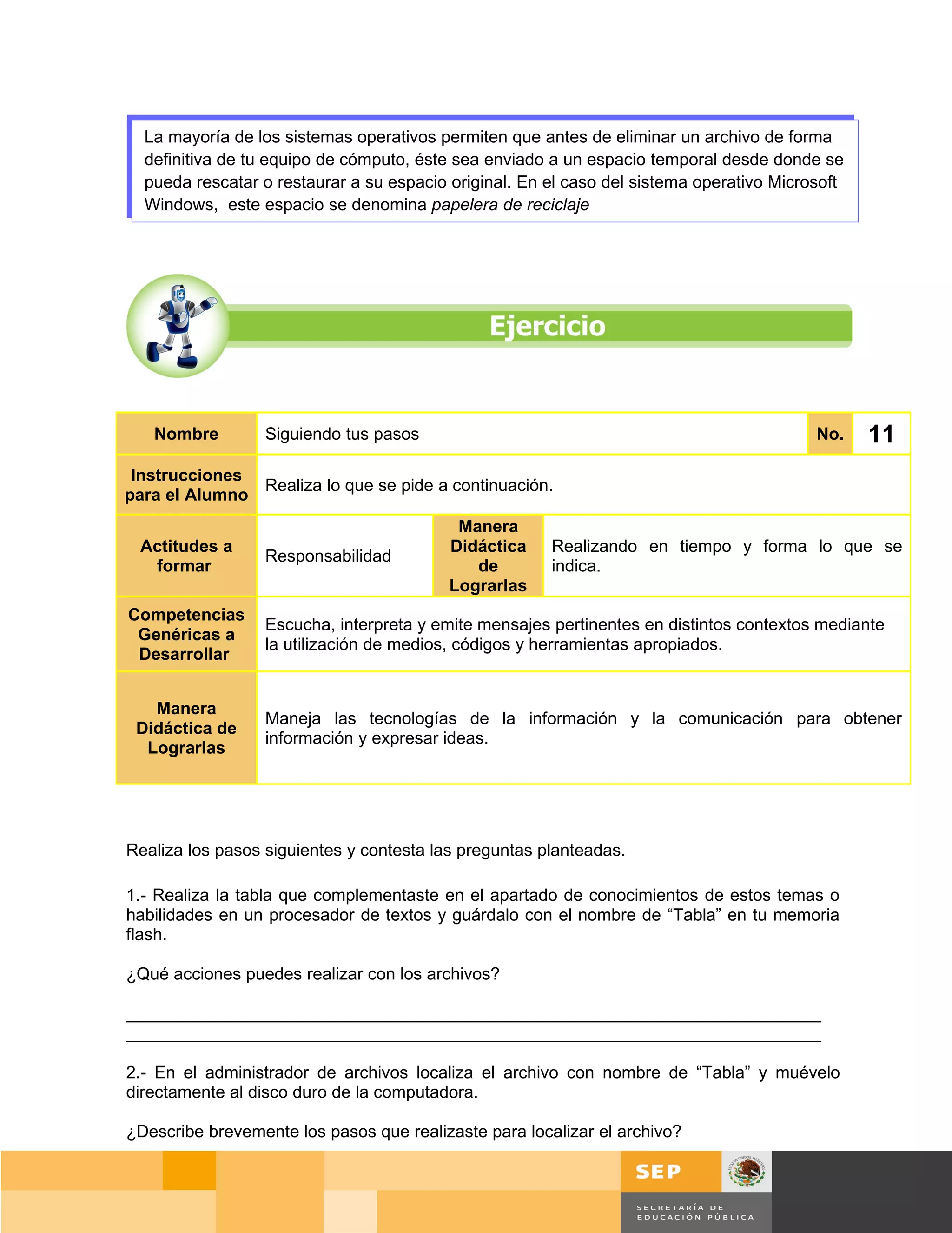 La mayoría de los sistemas operativos permiten que antes de eliminar un archivo de forma
  definitiva de tu equipo de cómputo, éste sea enviado a un espacio temporal desde donde se
  pueda rescatar o restaurar a su espacio original. En el caso del sistema operativo Microsoft
  Windows, este espacio se denomina papelera de reciclaje




   Nombre         Siguiendo tus pasos                                                     No.    11
 Instrucciones
               Realiza lo que se pide a continuación.
para el Alumno
                                           Manera
 Actitudes a                              Didáctica    Realizando en tiempo y forma lo que se
                  Responsabilidad
  formar                                     de        indica.
                                          Lograrlas
Competencias
                  Escucha, interpreta y emite mensajes pertinentes en distintos contextos mediante
 Genéricas a
                  la utilización de medios, códigos y herramientas apropiados.
 Desarrollar


   Manera
                  Maneja las tecnologías de la información y la comunicación para obtener
 Didáctica de
                  información y expresar ideas.
  Lograrlas




Realiza los pasos siguientes y contesta las preguntas planteadas.

1.- Realiza la tabla que complementaste en el apartado de conocimientos de estos temas o
habilidades en un procesador de textos y guárdalo con el nombre de “Tabla” en tu memoria
flash.

¿Qué acciones puedes realizar con los archivos?

_________________________________________________________________________
_________________________________________________________________________

2.- En el administrador de archivos localiza el archivo con nombre de “Tabla” y muévelo
directamente al disco duro de la computadora.

¿Describe brevemente los pasos que realizaste para localizar el archivo?


                                                                                        Página 85 de 159
                                                                                    Página de
 